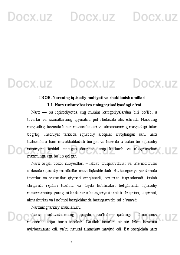 7I BOB. Narxning iqtisodiy mohiyati va shakllanish omillari
1.1. Narx tushunchasi va uning iqtisodiyotdagi o‘rni
Narx   —   bu   iqtisodiyotda   eng   muhim   kategoriyalardan   biri   bo‘lib,   u
tovarlar   va   xizmatlarning   qiymatini   pul   ifodasida   aks   ettiradi.   Narxning
mavjudligi bevosita bozor munosabatlari va almashuvning mavjudligi bilan
bog‘liq.   Insoniyat   tarixida   iqtisodiy   aloqalar   rivojlangan   sari,   narx
tushunchasi   ham   murakkablashib   borgan   va   hozirda   u   butun   bir   iqtisodiy
nazariyani   tashkil   etadigan   darajada   keng   ko‘lamli   va   o‘zgaruvchan
mazmunga ega bo‘lib qolgan.
Narx   orqali   bozor   subyektlari   –   ishlab   chiqaruvchilar   va   iste’molchilar
o‘rtasida iqtisodiy manfaatlar muvofiqlashtiriladi. Bu kategoriya yordamida
tovarlar   va   xizmatlar   qiymati   aniqlanadi,   resurslar   taqsimlanadi,   ishlab
chiqarish   rejalari   tuziladi   va   foyda   kutilmalari   belgilanadi.   Iqtisodiy
mexanizmning   yuragi   sifatida   narx   kategoriyasi   ishlab   chiqarish,   taqsimot,
almashtirish va iste’mol bosqichlarida boshqaruvchi rol o‘ynaydi.
Narxning tarixiy shakllanishi
Narx   tushunchasining   paydo   bo‘lishi   qadimgi   almashinuv
munosabatlariga   borib   taqaladi.   Dastlab   tovarlar   bir-biri   bilan   bevosita
ayirboshlanar   edi,   ya’ni   natural   almashuv   mavjud   edi.   Bu   bosqichda   narx 