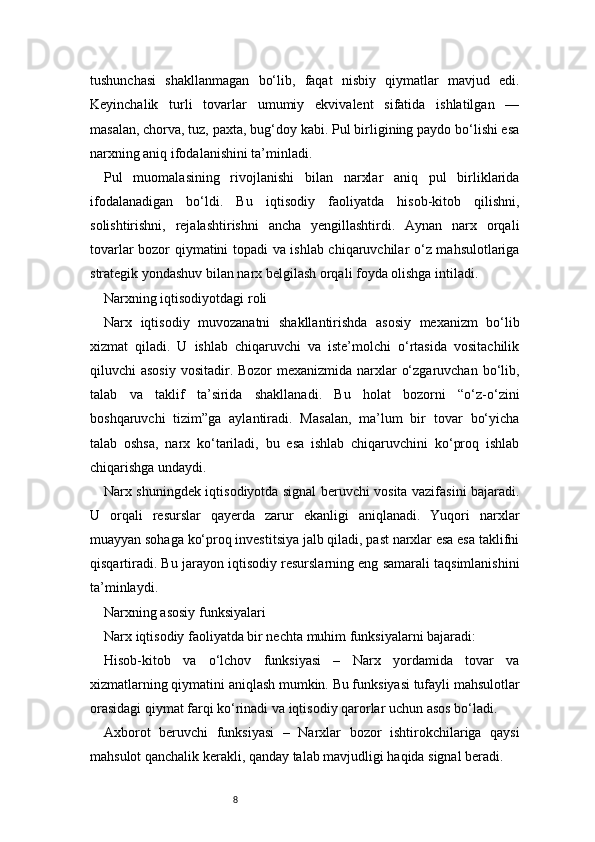 8tushunchasi   shakllanmagan   bo‘lib,   faqat   nisbiy   qiymatlar   mavjud   edi.
Keyinchalik   turli   tovarlar   umumiy   ekvivalent   sifatida   ishlatilgan   —
masalan, chorva, tuz, paxta, bug‘doy kabi. Pul birligining paydo bo‘lishi esa
narxning aniq ifodalanishini ta’minladi.
Pul   muomalasining   rivojlanishi   bilan   narxlar   aniq   pul   birliklarida
ifodalanadigan   bo‘ldi.   Bu   iqtisodiy   faoliyatda   hisob-kitob   qilishni,
solishtirishni,   rejalashtirishni   ancha   yengillashtirdi.   Aynan   narx   orqali
tovarlar bozor qiymatini topadi va ishlab chiqaruvchilar o‘z mahsulotlariga
strategik yondashuv bilan narx belgilash orqali foyda olishga intiladi.
Narxning iqtisodiyotdagi roli
Narx   iqtisodiy   muvozanatni   shakllantirishda   asosiy   mexanizm   bo‘lib
xizmat   qiladi.   U   ishlab   chiqaruvchi   va   iste’molchi   o‘rtasida   vositachilik
qiluvchi asosiy  vositadir. Bozor  mexanizmida narxlar  o‘zgaruvchan bo‘lib,
talab   va   taklif   ta’sirida   shakllanadi.   Bu   holat   bozorni   “o‘z-o‘zini
boshqaruvchi   tizim”ga   aylantiradi.   Masalan,   ma’lum   bir   tovar   bo‘yicha
talab   oshsa,   narx   ko‘tariladi,   bu   esa   ishlab   chiqaruvchini   ko‘proq   ishlab
chiqarishga undaydi.
Narx shuningdek iqtisodiyotda signal beruvchi vosita vazifasini bajaradi.
U   orqali   resurslar   qayerda   zarur   ekanligi   aniqlanadi.   Yuqori   narxlar
muayyan sohaga ko‘proq investitsiya jalb qiladi, past narxlar esa esa taklifni
qisqartiradi. Bu jarayon iqtisodiy resurslarning eng samarali taqsimlanishini
ta’minlaydi.
Narxning asosiy funksiyalari
Narx iqtisodiy faoliyatda bir nechta muhim funksiyalarni bajaradi:
Hisob-kitob   va   o‘lchov   funksiyasi   –   Narx   yordamida   tovar   va
xizmatlarning qiymatini aniqlash mumkin. Bu funksiyasi tufayli mahsulotlar
orasidagi qiymat farqi ko‘rinadi va iqtisodiy qarorlar uchun asos bo‘ladi.
Axborot   beruvchi   funksiyasi   –   Narxlar   bozor   ishtirokchilariga   qaysi
mahsulot qanchalik kerakli, qanday talab mavjudligi haqida signal beradi. 