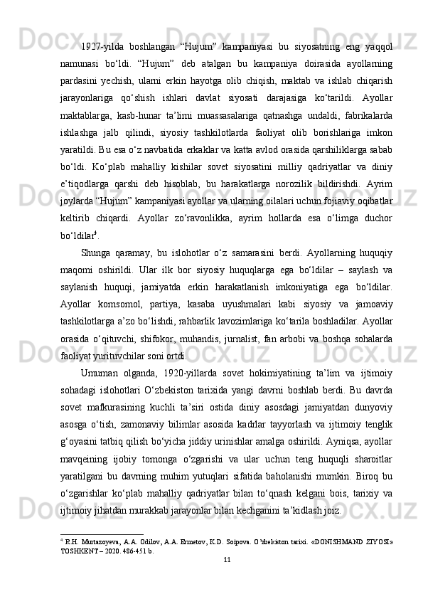 1927-yilda   boshlangan   “Hujum”   kampaniyasi   bu   siyosatning   eng   yaqqol
namunasi   bo‘ldi.   “Hujum”   deb   atalgan   bu   kampaniya   doirasida   ayollarning
pardasini   yechish,   ularni   erkin   hayotga   olib   chiqish,   maktab   va   ishlab   chiqarish
jarayonlariga   qo‘shish   ishlari   davlat   siyosati   darajasiga   ko‘tarildi.   Ayollar
maktablarga,   kasb-hunar   ta’limi   muassasalariga   qatnashga   undaldi,   fabrikalarda
ishlashga   jalb   qilindi,   siyosiy   tashkilotlarda   faoliyat   olib   borishlariga   imkon
yaratildi. Bu esa o‘z navbatida erkaklar va katta avlod orasida qarshiliklarga sabab
bo‘ldi.   Ko‘plab   mahalliy   kishilar   sovet   siyosatini   milliy   qadriyatlar   va   diniy
e’tiqodlarga   qarshi   deb   hisoblab,   bu   harakatlarga   norozilik   bildirishdi.   Ayrim
joylarda “Hujum” kampaniyasi ayollar va ularning oilalari uchun fojiaviy oqibatlar
keltirib   chiqardi.   Ayollar   zo‘ravonlikka,   ayrim   hollarda   esa   o‘limga   duchor
bo‘ldilar 4
.
Shunga   qaramay,   bu   islohotlar   o‘z   samarasini   berdi.   Ayollarning   huquqiy
maqomi   oshirildi.   Ular   ilk   bor   siyosiy   huquqlarga   ega   bo‘ldilar   –   saylash   va
saylanish   huquqi,   jamiyatda   erkin   harakatlanish   imkoniyatiga   ega   bo‘ldilar.
Ayollar   komsomol,   partiya,   kasaba   uyushmalari   kabi   siyosiy   va   jamoaviy
tashkilotlarga a’zo bo‘lishdi, rahbarlik lavozimlariga ko‘tarila boshladilar. Ayollar
orasida   o‘qituvchi,   shifokor,   muhandis,   jurnalist,   fan   arbobi   va   boshqa   sohalarda
faoliyat yurituvchilar soni ortdi.
Umuman   olganda,   1920-yillarda   sovet   hokimiyatining   ta’lim   va   ijtimoiy
sohadagi   islohotlari   O‘zbekiston   tarixida   yangi   davrni   boshlab   berdi.   Bu   davrda
sovet   mafkurasining   kuchli   ta’siri   ostida   diniy   asosdagi   jamiyatdan   dunyoviy
asosga   o‘tish,   zamonaviy   bilimlar   asosida   kadrlar   tayyorlash   va   ijtimoiy   tenglik
g‘oyasini tatbiq qilish bo‘yicha jiddiy urinishlar amalga oshirildi. Ayniqsa, ayollar
mavqeining   ijobiy   tomonga   o‘zgarishi   va   ular   uchun   teng   huquqli   sharoitlar
yaratilgani   bu   davrning   muhim   yutuqlari   sifatida   baholanishi   mumkin.   Biroq   bu
o‘zgarishlar   ko‘plab   mahalliy   qadriyatlar   bilan   to‘qnash   kelgani   bois,   tarixiy   va
ijtimoiy jihatdan murakkab jarayonlar bilan kechganini ta’kidlash joiz.
4
  R.H.   Murtazoyeva,   A.A.   Odilov,   A.A.   Ermetov,   K.D.   Soipova.   O’zbekiston   tarixi.   «DONISHMAND   ZIYOSI»
TOSHKENT – 2020. 486-451 b.
11 