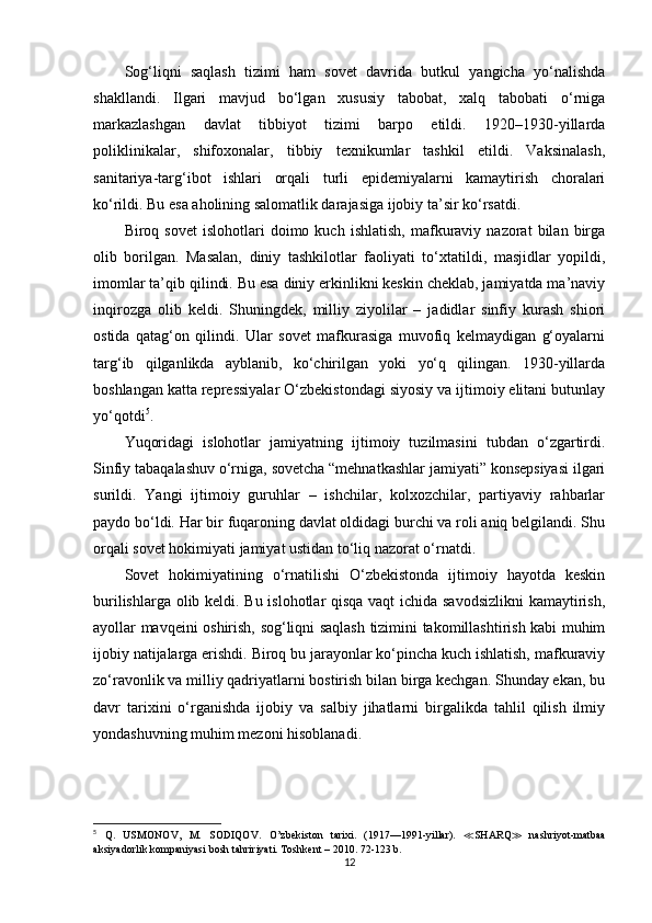 Sog‘liqni   saqlash   tizimi   ham   sovet   davrida   butkul   yangicha   yo‘nalishda
shakllandi.   Ilgari   mavjud   bo‘lgan   xususiy   tabobat,   xalq   tabobati   o‘rniga
markazlashgan   davlat   tibbiyot   tizimi   barpo   etildi.   1920–1930-yillarda
poliklinikalar,   shifoxonalar,   tibbiy   texnikumlar   tashkil   etildi.   Vaksinalash,
sanitariya-targ‘ibot   ishlari   orqali   turli   epidemiyalarni   kamaytirish   choralari
ko‘rildi. Bu esa aholining salomatlik darajasiga ijobiy ta’sir ko‘rsatdi.
Biroq  sovet   islohotlari   doimo   kuch   ishlatish,   mafkuraviy   nazorat   bilan   birga
olib   borilgan.   Masalan,   diniy   tashkilotlar   faoliyati   to‘xtatildi,   masjidlar   yopildi,
imomlar ta’qib qilindi. Bu esa diniy erkinlikni keskin cheklab, jamiyatda ma’naviy
inqirozga   olib   keldi.   Shuningdek,   milliy   ziyolilar   –   jadidlar   sinfiy   kurash   shiori
ostida   qatag‘on   qilindi.   Ular   sovet   mafkurasiga   muvofiq   kelmaydigan   g‘oyalarni
targ‘ib   qilganlikda   ayblanib,   ko‘chirilgan   yoki   yo‘q   qilingan.   1930-yillarda
boshlangan katta repressiyalar O‘zbekistondagi siyosiy va ijtimoiy elitani butunlay
yo‘qotdi 5
.
Yuqoridagi   islohotlar   jamiyatning   ijtimoiy   tuzilmasini   tubdan   o‘zgartirdi.
Sinfiy tabaqalashuv o‘rniga, sovetcha “mehnatkashlar jamiyati” konsepsiyasi ilgari
surildi.   Yangi   ijtimoiy   guruhlar   –   ishchilar,   kolxozchilar,   partiyaviy   rahbarlar
paydo bo‘ldi. Har bir fuqaroning davlat oldidagi burchi va roli aniq belgilandi. Shu
orqali sovet hokimiyati jamiyat ustidan to‘liq nazorat o‘rnatdi.
Sovet   hokimiyatining   o‘rnatilishi   O‘zbekistonda   ijtimoiy   hayotda   keskin
burilishlarga olib keldi. Bu islohotlar qisqa vaqt ichida savodsizlikni  kamaytirish,
ayollar mavqeini oshirish, sog‘liqni saqlash tizimini takomillashtirish kabi muhim
ijobiy natijalarga erishdi. Biroq bu jarayonlar ko‘pincha kuch ishlatish, mafkuraviy
zo‘ravonlik va milliy qadriyatlarni bostirish bilan birga kechgan. Shunday ekan, bu
davr   tarixini   o‘rganishda   ijobiy   va   salbiy   jihatlarni   birgalikda   tahlil   qilish   ilmiy
yondashuvning muhim mezoni hisoblanadi.
5
  Q.   USMONOV,   M.   SODIQOV .   O’zbekiston   tarixi.   (1917—1991-yillar).   ≪ SHARQ ≫   nashriyot-matbaa
aksiyadorlik kompaniyasi bosh tahririyati. Toshkent – 2010. 72-123 b.
12 