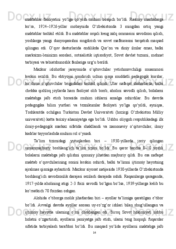 maktablar   faoliyatini   yo‘lga   qo‘yish   muhim   bosqich   bo‘ldi.   Rasmiy   manbalarga
ko‘ra,   1924–1926-yillar   mobaynida   O‘zbekistonda   3   mingdan   ortiq   yangi
maktablar tashkil etildi. Bu maktablar orqali keng xalq ommasini savodxon qilish,
yoshlarga   yangi   dunyoqarashni   singdirish   va   sovet   mafkurasini   tarqatish   maqsad
qilingan   edi.   O‘quv   dasturlarida   endilikda   Qur’on   va   diniy   ilmlar   emas,   balki
marksizm-leninizm   asoslari,   sotsialistik   iqtisodiyot,   Sovet   davlat   tuzumi,   mehnat
tarbiyasi va tabiatshunoslik fanlariga urg‘u berildi.
Mazkur   islohotlar   jarayonida   o‘qituvchilar   yetishmovchiligi   muammosi
keskin   sezildi.   Bu   ehtiyojni   qondirish   uchun   qisqa   muddatli   pedagogik   kurslar,
ko‘chma   o‘qituvchilar   brigadalari   tashkil   qilindi.   Ular   nafaqat   shaharlarda,   balki
chekka   qishloq   joylarda   ham   faoliyat   olib   borib,   aholini   savodli   qilish,   bolalarni
maktabga   jalb   etish   borasida   muhim   ishlarni   amalga   oshirdilar.   Bu   davrda
pedagogika   bilim   yurtlari   va   texnikumlar   faoliyati   yo‘lga   qo‘yildi,   ayniqsa,
Toshkentda   ochilgan   Turkiston   Davlat   Universiteti   (hozirgi   O‘zbekiston   Milliy
universiteti) katta tarixiy ahamiyatga ega bo‘ldi. Ushbu oliygoh respublikadagi ilk
ilmiy-pedagogik   markaz   sifatida   shakllandi   va   zamonaviy   o‘qituvchilar,   ilmiy
kadrlar tayyorlashda muhim rol o‘ynadi.
Ta’lim   tizimidagi   yutuqlardan   biri   –   1930-yillarda   joriy   qilingan
umummajburiy   boshlang‘ich   ta’lim   tizimi   bo‘ldi.   Bu   qaror   barcha   8–10   yoshli
bolalarni   maktabga   jalb   qilishni   qonuniy   jihatdan   majburiy   qildi.   Bu   esa   nafaqat
maktab   o‘quvchilarining   sonini   keskin   oshirdi,   balki   ta’limni   ijtimoiy   hayotning
ajralmas qismiga aylantirdi. Mazkur siyosat natijasida 1930-yillarda O‘zbekistonda
boshlang‘ich savodxonlik darajasi sezilarli darajada oshdi. Raqamlarga qaraganda,
1917-yilda aholining atigi 2-3 foizi savodli bo‘lgan bo‘lsa, 1939-yillarga kelib bu
ko‘rsatkich 70 foizdan oshgan.
Alohida e’tiborga molik jihatlardan biri – ayollar ta’limiga qaratilgan e’tibor
bo‘ldi.   Avvalgi   davrda   ayollar   asosan   uy-ro‘zg‘or   ishlari   bilan   shug‘ullangan   va
ijtimoiy   hayotda   ularning   o‘rni   cheklangan   edi.   Biroq   Sovet   hokimiyati   ushbu
holatni   o‘zgartirish,   ayollarni   jamiyatga   jalb   etish,   ularni   teng   huquqli   fuqarolar
sifatida   tarbiyalash   tarafdori   bo‘ldi.   Bu   maqsad   yo‘lida   ayollarni   maktabga   jalb
14 