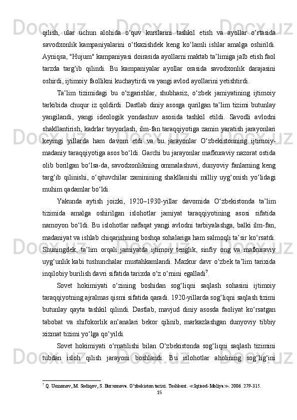 qilish,   ular   uchun   alohida   o‘quv   kurslarini   tashkil   etish   va   ayollar   o‘rtasida
savodxonlik   kampaniyalarini   o‘tkazishdek   keng   ko‘lamli   ishlar   amalga   oshirildi.
Ayniqsa, "Hujum" kampaniyasi doirasida ayollarni maktab ta’limiga jalb etish faol
tarzda   targ‘ib   qilindi.   Bu   kampaniyalar   ayollar   orasida   savodxonlik   darajasini
oshirdi, ijtimoiy faollikni kuchaytirdi va yangi avlod ayollarini yetishtirdi.
Ta’lim   tizimidagi   bu   o‘zgarishlar,   shubhasiz,   o‘zbek   jamiyatining   ijtimoiy
tarkibida   chuqur   iz   qoldirdi.   Dastlab   diniy  asosga   qurilgan   ta’lim   tizimi   butunlay
yangilandi,   yangi   ideologik   yondashuv   asosida   tashkil   etildi.   Savodli   avlodni
shakllantirish, kadrlar tayyorlash, ilm-fan taraqqiyotiga zamin yaratish jarayonlari
keyingi   yillarda   ham   davom   etdi   va   bu   jarayonlar   O‘zbekistonning   ijtimoiy-
madaniy taraqqiyotiga asos bo‘ldi. Garchi bu jarayonlar mafkuraviy nazorat ostida
olib borilgan bo‘lsa-da, savodxonlikning ommalashuvi,  dunyoviy fanlarning keng
targ‘ib   qilinishi,   o‘qituvchilar   zaminining   shakllanishi   milliy   uyg‘onish   yo‘lidagi
muhim qadamlar bo‘ldi.
Yakunda   aytish   joizki,   1920–1930-yillar   davomida   O‘zbekistonda   ta’lim
tizimida   amalga   oshirilgan   islohotlar   jamiyat   taraqqiyotining   asosi   sifatida
namoyon bo‘ldi. Bu  islohotlar  nafaqat  yangi  avlodni  tarbiyalashga,  balki  ilm-fan,
madaniyat va ishlab chiqarishning boshqa sohalariga ham salmoqli ta’sir ko‘rsatdi.
Shuningdek,   ta’lim   orqali   jamiyatda   ijtimoiy   tenglik,   sinfiy   ong   va   mafkuraviy
uyg‘unlik kabi tushunchalar  mustahkamlandi. Mazkur  davr o‘zbek ta’lim  tarixida
inqilobiy burilish davri sifatida tarixda o‘z o‘rnini egalladi 7
.
Sovet   hokimiyati   o‘zining   boshidan   sog‘liqni   saqlash   sohasini   ijtimoiy
taraqqiyotning ajralmas qismi sifatida qaradi. 1920-yillarda sog‘liqni saqlash tizimi
butunlay   qayta   tashkil   qilindi.   Dastlab,   mavjud   diniy   asosda   faoliyat   ko‘rsatgan
tabobat   va   shifokorlik   an’analari   bekor   qilinib,   markazlashgan   dunyoviy   tibbiy
xizmat tizimi yo‘lga qo‘yildi.
Sovet   hokimiyati   o‘rnatilishi   bilan   O‘zbekistonda   sog‘liqni   saqlash   tizimini
tubdan   isloh   qilish   jarayoni   boshlandi.   Bu   islohotlar   aholining   sog‘lig‘ini
7
  Q. Usmonov, M. Sodiqov, S. Burxonova.  O’zbekiston tarixi.  Toshkent .  ≪ Iqtisod-Moliya ≫ .  2006 . 279-315.
15 