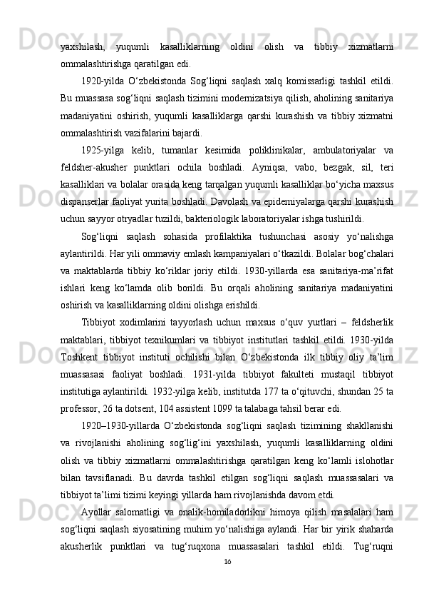 yaxshilash,   yuqumli   kasalliklarning   oldini   olish   va   tibbiy   xizmatlarni
ommalashtirishga qaratilgan edi.
1920-yilda   O‘zbekistonda   Sog‘liqni   saqlash   xalq   komissarligi   tashkil   etildi.
Bu muassasa sog‘liqni saqlash tizimini modernizatsiya qilish, aholining sanitariya
madaniyatini   oshirish,   yuqumli   kasalliklarga   qarshi   kurashish   va   tibbiy   xizmatni
ommalashtirish vazifalarini bajardi. 
1925-yilga   kelib,   tumanlar   kesimida   poliklinikalar,   ambulatoriyalar   va
feldsher-akusher   punktlari   ochila   boshladi.   Ayniqsa,   vabo,   bezgak,   sil,   teri
kasalliklari va bolalar orasida keng tarqalgan yuqumli kasalliklar bo‘yicha maxsus
dispanserlar faoliyat yurita boshladi. Davolash va epidemiyalarga qarshi kurashish
uchun sayyor otryadlar tuzildi, bakteriologik laboratoriyalar ishga tushirildi. 
Sog‘liqni   saqlash   sohasida   profilaktika   tushunchasi   asosiy   yo‘nalishga
aylantirildi. Har yili ommaviy emlash kampaniyalari o‘tkazildi. Bolalar bog‘chalari
va   maktablarda   tibbiy   ko‘riklar   joriy   etildi.   1930-yillarda   esa   sanitariya-ma’rifat
ishlari   keng   ko‘lamda   olib   borildi.   Bu   orqali   aholining   sanitariya   madaniyatini
oshirish va kasalliklarning oldini olishga erishildi.
Tibbiyot   xodimlarini   tayyorlash   uchun   maxsus   o‘quv   yurtlari   –   feldsherlik
maktablari,   tibbiyot   texnikumlari   va   tibbiyot   institutlari   tashkil   etildi.   1930-yilda
Toshkent   tibbiyot   instituti   ochilishi   bilan   O‘zbekistonda   ilk   tibbiy   oliy   ta’lim
muassasasi   faoliyat   boshladi.   1931-yilda   tibbiyot   fakulteti   mustaqil   tibbiyot
institutiga aylantirildi. 1932-yilga kelib, institutda 177 ta o‘qituvchi, shundan 25 ta
professor, 26 ta dotsent, 104 assistent 1099 ta talabaga tahsil berar edi. 
1920–1930-yillarda   O‘zbekistonda   sog‘liqni   saqlash   tizimining   shakllanishi
va   rivojlanishi   aholining   sog‘lig‘ini   yaxshilash,   yuqumli   kasalliklarning   oldini
olish   va   tibbiy   xizmatlarni   ommalashtirishga   qaratilgan   keng   ko‘lamli   islohotlar
bilan   tavsiflanadi.   Bu   davrda   tashkil   etilgan   sog‘liqni   saqlash   muassasalari   va
tibbiyot ta’limi tizimi keyingi yillarda ham rivojlanishda davom etdi.
Ayollar   salomatligi   va   onalik-homiladorlikni   himoya   qilish   masalalari   ham
sog‘liqni saqlash siyosatining muhim yo‘nalishiga aylandi. Har bir yirik shaharda
akusherlik   punktlari   va   tug‘ruqxona   muassasalari   tashkil   etildi.   Tug‘ruqni
16 