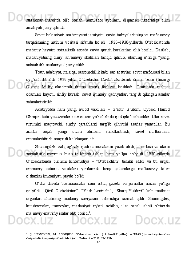 statsionar   sharoitda   olib   borish,   homilador   ayollarni   dispanser   nazoratiga   olish
amaliyoti joriy qilindi.
Sovet hokimiyati madaniyatni jamiyatni qayta tarbiyalashning va mafkuraviy
tarqatishning   muhim   vositasi   sifatida   ko‘rdi.   1920–1930-yillarda   O‘zbekistonda
madaniy   hayotni   sotsialistik   asosda   qayta   qurish   harakatlari   olib   borildi.   Dastlab,
madaniyatning   diniy,   an’anaviy   shakllari   tanqid   qilinib,   ularning   o‘rniga   “yangi
sotsialistik madaniyat” joriy etildi.
Teatr, adabiyot, musiqa, rassomchilik kabi san’at turlari sovet mafkurasi bilan
uyg‘unlashtirildi.   1929-yilda   O‘zbekiston   Davlat   akademik   drama   teatri   (hozirgi
O‘zbek   Milliy   akademik   drama   teatri)   faoliyat   boshladi.   Teatrlarda   mehnat
odamlari   hayoti,   sinfiy   kurash,   sovet   ijtimoiy   qadriyatlari   targ‘ib   qilingan   asarlar
sahnalashtirildi.
Adabiyotda   ham   yangi   avlod   vakillari   –   G‘afur   G‘ulom,   Oybek,   Hamid
Olimjon kabi yozuvchilar sotsrealizm yo‘nalishida ijod qila boshladilar. Ular sovet
tuzumini   maqtovchi,   sinfiy   qarashlarni   targ‘ib   qiluvchi   asarlar   yaratdilar.   Bu
asarlar   orqali   yangi   odam   obrazini   shakllantirish,   sovet   mafkurasini
ommalashtirish maqsadi ko‘zlangan edi.
Shuningdek, xalq og‘zaki  ijodi namunalarini yozib olish, tahrirlash va ularni
sotsialistik   mazmun   bilan   to‘ldirish   ishlari   ham   yo‘lga   qo‘yildi.   1930-yillarda
O‘zbekistonda   birinchi   kinostudiya   –   “O‘zbekfilm”   tashkil   etildi   va   bu   orqali
ommaviy   axborot   vositalari   yordamida   keng   qatlamlarga   mafkuraviy   ta’sir
o‘tkazish imkoniyati paydo bo‘ldi.
O‘sha   davrda   bosmaxonalar   soni   ortdi,   gazeta   va   jurnallar   nashri   yo‘lga
qo‘yildi.   “Qizil   O‘zbekiston”,   “Yosh   Leninchi”,   “Sharq   Yulduzi”   kabi   matbuot
organlari   aholining   madaniy   saviyasini   oshirishga   xizmat   qildi.   Shuningdek,
kutubxonalar,   muzeylar,   madaniyat   uylari   ochilib,   ular   orqali   aholi   o‘rtasida
ma’naviy-ma’rifiy ishlar olib borildi 8
.
8
  Q.   USMONOV,   M.   SODIQOV .   O’zbekiston   tarixi.   (1917—1991-yillar).   ≪ SHARQ ≫   nashriyot-matbaa
aksiyadorlik kompaniyasi bosh tahririyati. Toshkent – 2010. 72-123 b.
17 