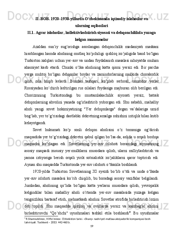 II. BOB. 1920–1930-yillarda O‘zbekistonda iqtisodiy islohotlar va 
ularning oqibatlari
II.1. Agrar islohotlar, kollektivlashtirish siyosati va dehqonchilikda yuzaga
kelgan muammolar
Azaldan   sun’iy   sug orishga   asoslangan   dehqonchilik   madaniyati   maskaniʻ
hisoblangan hamda aholining mutlaq ko pchiligi qishloq xo jaligida band bo lgan	
ʻ ʻ ʻ
Turkiston xalqlari uchun yer-suv va undan foydalanish masalasi nihoyatda muhim
ahamiyat   kasb   etardi.   Chunki   o lka   aholining   katta   qismi   yersiz   edi.   Bir   parcha	
ʻ
yerga   muhtoj   bo lgan   dehqonlar   boylar   va   zamindorlarning   mulkida   chorakorlik	
ʻ
qilib,   oila   boqib   kelardi.   Bundan   tashqari,   ko plab   serhosil,   unumdor   yerlar	
ʻ
Rossiyadan ko chirib keltirilgan rus oilalari foydasiga majburan olib berilgan edi.	
ʻ
Chorizmning   Turkistondagi   bu   mustamlakachilik   siyosati   yersiz,   batrak
dehqonlarning   ahvolini   yanada   og irlashtirib   yuborgan   edi.   Shu   sababli,   mahalliy	
ʻ
aholi   yangi   sovet   hokimiyatining   "Yer   dehqonlarga"   degan   va’dalariga   umid
bog lab, yer to g risidagi dastlabki dekretning amalga oshishini intiqlik bilan kutib	
ʻ ʻ ʻ
kelayotgandi.
Sovet   hukumati   ko p   sonli   dehqon   aholisini   o z   tomoniga   og dirish	
ʻ ʻ ʻ
maqsadida yer to g risidagi dekretni qabul qilgan bo lsa-da, aslida u orqali boshqa	
ʻ ʻ ʻ
maqsadni   ko zlagan   edi.   Sovetlarning   yer-suv   islohoti   borasidagi   siyosatining	
ʻ
asosiy   maqsadi   xususiy   yer-mulklarni   musodara   qilish,   ularni   milliylashtirish   va
jamoa   ixtiyoriga   berish   orqali   yirik   sotsialistik   xo jaliklarni   qaror   toptirish   edi.	
ʻ
Aynan shu maqsadda Turkistonda yer-suv islohoti o tkazila boshlandi.
ʻ
1920-yilda   Turkiston   Sovetlarining   XI   syezdi   bo lib   o tdi   va   unda   o lkada	
ʻ ʻ ʻ
yer-suv   islohoti   masalasi   ko rib   chiqilib,   bu   boradagi   asosiy   vazifalar   belgilandi.	
ʻ
Jumladan,   aholining   qo lida   bo lgan   katta   yerlarni   musodara   qilish,   yevropalik	
ʻ ʻ
kelgindilar   bilan   mahalliy   aholi   o rtasida   yer-suv   masalasida   yuzaga   kelgan	
ʻ
tengsizlikni bartaraf etish, mehnatkash aholini Sovetlar atrofida birlashtirish lozim
deb   topildi.   Shu   maqsadda   qishloq   va   ovullarda   yersiz   va   kambag al   aholini	
ʻ
birlashtiruvchi   "Qo shchi"   uyushmalari   tashkil   etila   boshlandi	
ʻ 9
.   Bu   uyushmalar
9
 R.Shamsutdinov, H.Mo’minov. O'zbekiston tarixi. «Sharq» nashriyot-matbaa aksiyadorlik kompaniyasi bosh 
tahririyati.  Toshkent – 201 3. 442-460 b.
19 