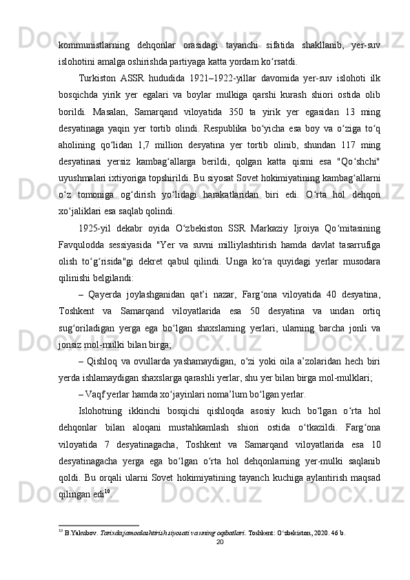 kommunistlarning   dehqonlar   orasidagi   tayanchi   sifatida   shakllanib,   yer-suv
islohotini amalga oshirishda partiyaga katta yordam ko rsatdi.ʻ
Turkiston   ASSR   hududida   1921–1922-yillar   davomida   yer-suv   islohoti   ilk
bosqichda   yirik   yer   egalari   va   boylar   mulkiga   qarshi   kurash   shiori   ostida   olib
borildi.   Masalan,   Samarqand   viloyatida   350   ta   yirik   yer   egasidan   13   ming
desyatinaga   yaqin   yer   tortib   olindi.   Respublika   bo yicha   esa   boy   va   o ziga   to q	
ʻ ʻ ʻ
aholining   qo lidan   1,7   million   desyatina   yer   tortib   olinib,   shundan   117   ming	
ʻ
desyatinasi   yersiz   kambag allarga   berildi,   qolgan   katta   qismi   esa   "Qo shchi"	
ʻ ʻ
uyushmalari ixtiyoriga topshirildi. Bu siyosat Sovet hokimiyatining kambag allarni	
ʻ
o z   tomoniga   og dirish   yo lidagi   harakatlaridan   biri   edi.   O rta   hol   dehqon	
ʻ ʻ ʻ ʻ
xo jaliklari esa saqlab qolindi.
ʻ
1925-yil   dekabr   oyida   O zbekiston   SSR   Markaziy   Ijroiya   Qo mitasining	
ʻ ʻ
Favqulodda   sessiyasida   "Yer   va   suvni   milliylashtirish   hamda   davlat   tasarrufiga
olish   to g risida"gi   dekret   qabul   qilindi.   Unga   ko ra   quyidagi   yerlar   musodara	
ʻ ʻ ʻ
qilinishi belgilandi:
–   Qayerda   joylashganidan   qat’i   nazar,   Farg ona   viloyatida   40   desyatina,	
ʻ
Toshkent   va   Samarqand   viloyatlarida   esa   50   desyatina   va   undan   ortiq
sug oriladigan   yerga   ega   bo lgan   shaxslarning   yerlari,   ularning   barcha   jonli   va	
ʻ ʻ
jonsiz mol-mulki bilan birga;
–   Qishloq   va   ovullarda   yashamaydigan,   o zi   yoki   oila   a’zolaridan   hech   biri	
ʻ
yerda ishlamaydigan shaxslarga qarashli yerlar, shu yer bilan birga mol-mulklari;
– Vaqf yerlar hamda xo jayinlari noma’lum bo lgan yerlar.	
ʻ ʻ
Islohotning   ikkinchi   bosqichi   qishloqda   asosiy   kuch   bo lgan   o rta   hol	
ʻ ʻ
dehqonlar   bilan   aloqani   mustahkamlash   shiori   ostida   o tkazildi.   Farg ona	
ʻ ʻ
viloyatida   7   desyatinagacha,   Toshkent   va   Samarqand   viloyatlarida   esa   10
desyatinagacha   yerga   ega   bo lgan   o rta   hol   dehqonlarning   yer-mulki   saqlanib	
ʻ ʻ
qoldi.   Bu   orqali   ularni   Sovet   hokimiyatining   tayanch   kuchiga   aylantirish   maqsad
qilingan edi 10
.
10
  B.Yakubov.  Tarixda jamoalashtirish siyosati va uning oqibatlari . Toshkent: O zbekiston, 2020. 46 b.	
ʻ
20 