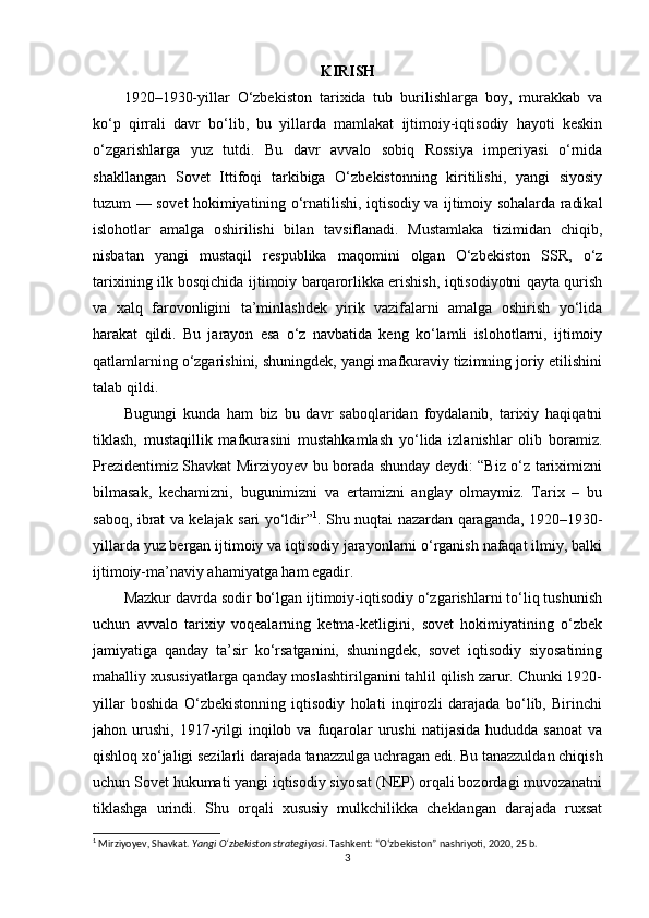 KIRISH
1920–1930-yillar   O‘zbekiston   tarixida   tub   burilishlarga   boy,   murakkab   va
ko‘p   qirrali   davr   bo‘lib,   bu   yillarda   mamlakat   ijtimoiy-iqtisodiy   hayoti   keskin
o‘zgarishlarga   yuz   tutdi.   Bu   davr   avvalo   sobiq   Rossiya   imperiyasi   o‘rnida
shakllangan   Sovet   Ittifoqi   tarkibiga   O‘zbekistonning   kiritilishi,   yangi   siyosiy
tuzum — sovet hokimiyatining o‘rnatilishi, iqtisodiy va ijtimoiy sohalarda radikal
islohotlar   amalga   oshirilishi   bilan   tavsiflanadi.   Mustamlaka   tizimidan   chiqib,
nisbatan   yangi   mustaqil   respublika   maqomini   olgan   O‘zbekiston   SSR,   o‘z
tarixining ilk bosqichida ijtimoiy barqarorlikka erishish, iqtisodiyotni qayta qurish
va   xalq   farovonligini   ta’minlashdek   yirik   vazifalarni   amalga   oshirish   yo‘lida
harakat   qildi.   Bu   jarayon   esa   o‘z   navbatida   keng   ko‘lamli   islohotlarni,   ijtimoiy
qatlamlarning o‘zgarishini, shuningdek, yangi mafkuraviy tizimning joriy etilishini
talab qildi. 
Bugungi   kunda   ham   biz   bu   davr   saboqlaridan   foydalanib,   tarixiy   haqiqatni
tiklash,   mustaqillik   mafkurasini   mustahkamlash   yo‘lida   izlanishlar   olib   boramiz.
Prezidentimiz Shavkat Mirziyoyev bu borada shunday deydi: “Biz o‘z tariximizni
bilmasak,   kechamizni,   bugunimizni   va   ertamizni   anglay   olmaymiz.   Tarix   –   bu
saboq, ibrat va kelajak sari yo‘ldir” 1
. Shu nuqtai nazardan qaraganda, 1920–1930-
yillarda yuz bergan ijtimoiy va iqtisodiy jarayonlarni o‘rganish nafaqat ilmiy, balki
ijtimoiy-ma’naviy ahamiyatga ham egadir.
Mazkur davrda sodir bo‘lgan ijtimoiy-iqtisodiy o‘zgarishlarni to‘liq tushunish
uchun   avvalo   tarixiy   voqealarning   ketma-ketligini,   sovet   hokimiyatining   o‘zbek
jamiyatiga   qanday   ta’sir   ko‘rsatganini,   shuningdek,   sovet   iqtisodiy   siyosatining
mahalliy xususiyatlarga qanday moslashtirilganini tahlil qilish zarur. Chunki 1920-
yillar   boshida   O‘zbekistonning   iqtisodiy   holati   inqirozli   darajada   bo‘lib,   Birinchi
jahon urushi,  1917-yilgi   inqilob  va  fuqarolar  urushi   natijasida  hududda sanoat   va
qishloq xo‘jaligi sezilarli darajada tanazzulga uchragan edi. Bu tanazzuldan chiqish
uchun Sovet hukumati yangi iqtisodiy siyosat (NEP) orqali bozordagi muvozanatni
tiklashga   urindi.   Shu   orqali   xususiy   mulkchilikka   cheklangan   darajada   ruxsat
1
 Mirziyoyev, Shavkat.  Yangi O‘zbekiston strategiyasi . Tashkent: “O‘zbekiston” nashriyoti, 2020, 25 b.
3 