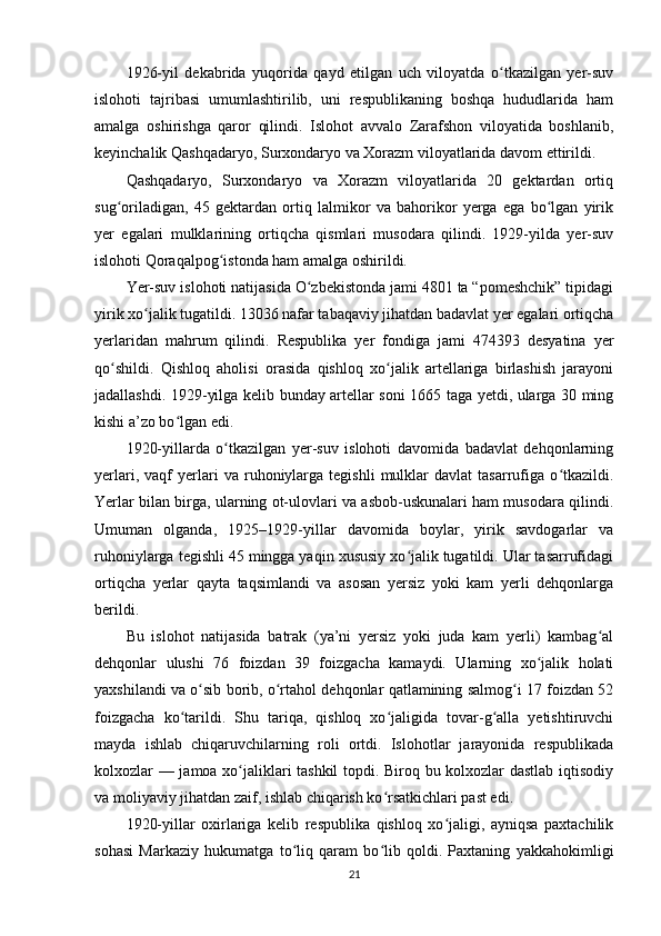 1926-yil   dekabrida   yuqorida   qayd   etilgan   uch   viloyatda   o tkazilgan   yer-suvʻ
islohoti   tajribasi   umumlashtirilib,   uni   respublikaning   boshqa   hududlarida   ham
amalga   oshirishga   qaror   qilindi.   Islohot   avvalo   Zarafshon   viloyatida   boshlanib,
keyinchalik Qashqadaryo, Surxondaryo va Xorazm viloyatlarida davom ettirildi.
Qashqadaryo,   Surxondaryo   va   Xorazm   viloyatlarida   20   gektardan   ortiq
sug oriladigan,   45   gektardan   ortiq   lalmikor   va   bahorikor   yerga   ega   bo lgan   yirik	
ʻ ʻ
yer   egalari   mulklarining   ortiqcha   qismlari   musodara   qilindi.   1929-yilda   yer-suv
islohoti Qoraqalpog istonda ham amalga oshirildi.	
ʻ
Yer-suv islohoti natijasida O zbekistonda jami 4801 ta “pomeshchik” tipidagi	
ʻ
yirik xo jalik tugatildi. 13036 nafar tabaqaviy jihatdan badavlat yer egalari ortiqcha	
ʻ
yerlaridan   mahrum   qilindi.   Respublika   yer   fondiga   jami   474393   desyatina   yer
qo shildi.   Qishloq   aholisi   orasida   qishloq   xo jalik   artellariga   birlashish   jarayoni	
ʻ ʻ
jadallashdi. 1929-yilga kelib bunday artellar soni 1665 taga yetdi, ularga 30 ming
kishi a’zo bo lgan edi.	
ʻ
1920-yillarda   o tkazilgan   yer-suv   islohoti   davomida   badavlat   dehqonlarning	
ʻ
yerlari,   vaqf   yerlari   va  ruhoniylarga  tegishli   mulklar   davlat   tasarrufiga   o tkazildi.	
ʻ
Yerlar bilan birga, ularning ot-ulovlari va asbob-uskunalari ham musodara qilindi.
Umuman   olganda,   1925–1929-yillar   davomida   boylar,   yirik   savdogarlar   va
ruhoniylarga tegishli 45 mingga yaqin xususiy xo jalik tugatildi. Ular tasarrufidagi	
ʻ
ortiqcha   yerlar   qayta   taqsimlandi   va   asosan   yersiz   yoki   kam   yerli   dehqonlarga
berildi.
Bu   islohot   natijasida   batrak   (ya’ni   yersiz   yoki   juda   kam   yerli)   kambag al	
ʻ
dehqonlar   ulushi   76   foizdan   39   foizgacha   kamaydi.   Ularning   xo jalik   holati	
ʻ
yaxshilandi va o sib borib, o rtahol dehqonlar qatlamining salmog i 17 foizdan 52	
ʻ ʻ ʻ
foizgacha   ko tarildi.   Shu   tariqa,   qishloq   xo jaligida   tovar-g alla   yetishtiruvchi	
ʻ ʻ ʻ
mayda   ishlab   chiqaruvchilarning   roli   ortdi.   Islohotlar   jarayonida   respublikada
kolxozlar — jamoa xo jaliklari tashkil topdi. Biroq bu kolxozlar dastlab iqtisodiy	
ʻ
va moliyaviy jihatdan zaif, ishlab chiqarish ko rsatkichlari past edi.	
ʻ
1920-yillar   oxirlariga   kelib   respublika   qishloq   xo jaligi,   ayniqsa   paxtachilik	
ʻ
sohasi   Markaziy   hukumatga   to liq   qaram   bo lib   qoldi.   Paxtaning   yakkahokimligi	
ʻ ʻ
21 