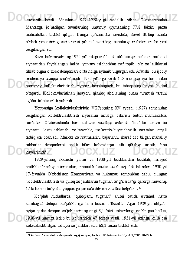 kuchayib   bordi.   Masalan,   1927–1928-yilgi   xo jalik   yilida   O zbekistondanʻ ʻ
Markazga   jo natilgan   tovarlarning   umumiy   qiymatining   77,8   foizini   paxta	
ʻ
mahsulotlari   tashkil   qilgan.   Bunga   qo shimcha   ravishda,   Sovet   Ittifoqi   ichida	
ʻ
o zbek   paxtasining   xarid   narxi   jahon   bozoridagi   baholarga   nisbatan   ancha   past	
ʻ
belgilangan edi.
Sovet hokimiyatining 1920-yillardagi qishloqda olib borgan nisbatan mo tadil	
ʻ
siyosatidan   foydalangan   holda,   yer-suv   islohotidan   naf   topib,   o z   xo jaliklarini	
ʻ ʻ
tiklab olgan o zbek dehqonlari o rta holga aylanib ulgurgan edi. Afsuski, bu ijobiy	
ʻ ʻ
tendensiya   uzoqqa   cho zilmadi.   1930-yillarga   kelib   hukmron   partiya   tomonidan	
ʻ
ommaviy   kollektivlashtirish   siyosati   boshlangach,   bu   tabaqaning   hayoti   butkul
o zgardi.   Kollektivlashtirish   jarayoni   qishloq   aholisining   butun   turmush   tarzini	
ʻ
ag dar-to ntar qilib yubordi.
ʻ ʻ
Yoppasiga   kollektivlashtirish:   VKP(b)ning   XV   syezdi   (1927)   tomonidan
belgilangan   kollektivlashtirish   siyosatini   amalga   oshirish   butun   mamlakatda,
jumladan   O zbekistonda   ham   ustuvor   vazifaga   aylandi.   Totalitar   tuzum   bu	
ʻ
siyosatni   kuch   ishlatish,   zo ravonlik,   ma’muriy-buyruqbozlik   vositalari   orqali	
ʻ
tatbiq   eta   boshladi.   Markaz   ko rsatmalarini   bajarishni   sharaf   deb   bilgan   mahalliy
ʻ
rahbarlar   dehqonlarni   tezlik   bilan   kolxozlarga   jalb   qilishga   urinib,   "jon
kuydirishdi".
1929-yilning   ikkinchi   yarmi   va   1930-yil   boshlaridan   boshlab,   mavjud
realliklar hisobga olinmasdan, omonat kolxozlar tuzish avj oldi. Masalan, 1930-yil
17-fevralda   O zbekiston   Kompartiyasi   va   hukumati   tomonidan   qabul   qilingan	
ʻ
"Kollektivlashtirish va quloq xo jaliklarini tugatish to g risida"gi qarorga muvofiq,	
ʻ ʻ ʻ
17 ta tuman bo yicha yoppasiga jamoalashtirish vazifasi belgilandi	
ʻ 11
.
Ko plab   hududlarda   “quloqlarni   tugatish”   shiori   ostida   o rtahol,   hatto	
ʻ ʻ
kambag al   dehqon   xo jaliklariga   ham   bosim   o tkazildi.   Agar   1929-yil   oktyabr
ʻ ʻ ʻ
oyiga   qadar   dehqon   xo jaliklarining   atigi   3,4   foizi   kolxozlarga   qo shilgan   bo lsa,	
ʻ ʻ ʻ
1930-yil   martiga   kelib   bu   ko rsatkich   47   foizga   yetdi.   1931-yil   oxiriga   kelib   esa	
ʻ
kolxozlashtirilgan dehqon xo jaliklari soni 68,2 foizni tashkil etdi.
ʻ
11
  S.Pardaev. "Jamoalashtirish siyosatining ijtimoiy oqibatlari."  O zbekiston tarixi	
ʻ , vol. 3, 2006, 20–27 b.
22 