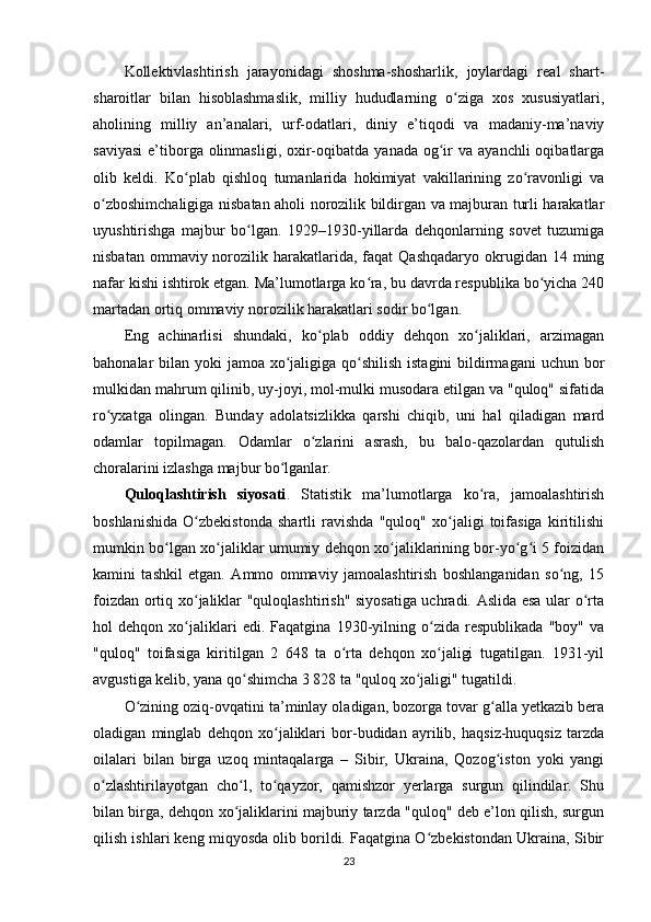 Kollektivlashtirish   jarayonidagi   shoshma-shosharlik,   joylardagi   real   shart-
sharoitlar   bilan   hisoblashmaslik,   milliy   hududlarning   o ziga   xos   xususiyatlari,ʻ
aholining   milliy   an’analari,   urf-odatlari,   diniy   e’tiqodi   va   madaniy-ma’naviy
saviyasi  e’tiborga olinmasligi,  oxir-oqibatda  yanada  og ir  va  ayanchli   oqibatlarga	
ʻ
olib   keldi.   Ko plab   qishloq   tumanlarida   hokimiyat   vakillarining   zo ravonligi   va	
ʻ ʻ
o zboshimchaligiga nisbatan aholi norozilik bildirgan va majburan turli harakatlar	
ʻ
uyushtirishga   majbur   bo lgan.   1929–1930-yillarda   dehqonlarning   sovet   tuzumiga	
ʻ
nisbatan  ommaviy norozilik harakatlarida,  faqat   Qashqadaryo  okrugidan 14  ming
nafar kishi ishtirok etgan. Ma’lumotlarga ko ra, bu davrda respublika bo yicha 240	
ʻ ʻ
martadan ortiq ommaviy norozilik harakatlari sodir bo lgan.	
ʻ
Eng   achinarlisi   shundaki,   ko plab   oddiy   dehqon   xo jaliklari,   arzimagan	
ʻ ʻ
bahonalar bilan yoki jamoa xo jaligiga qo shilish istagini  bildirmagani  uchun bor	
ʻ ʻ
mulkidan mahrum qilinib, uy-joyi, mol-mulki musodara etilgan va "quloq" sifatida
ro yxatga   olingan.   Bunday   adolatsizlikka   qarshi   chiqib,   uni   hal   qiladigan   mard	
ʻ
odamlar   topilmagan.   Odamlar   o zlarini   asrash,   bu   balo-qazolardan   qutulish	
ʻ
choralarini izlashga majbur bo lganlar.	
ʻ
Quloqlashtirish   siyosati .   Statistik   ma’lumotlarga   ko ra,   jamoalashtirish	
ʻ
boshlanishida   O zbekistonda   shartli   ravishda   "quloq"   xo jaligi   toifasiga   kiritilishi	
ʻ ʻ
mumkin bo lgan xo jaliklar umumiy dehqon xo jaliklarining bor-yo g i 5 foizidan	
ʻ ʻ ʻ ʻ ʻ
kamini   tashkil   etgan.   Ammo   ommaviy   jamoalashtirish   boshlanganidan   so ng,   15	
ʻ
foizdan ortiq xo jaliklar "quloqlashtirish" siyosatiga uchradi. Aslida esa ular o rta	
ʻ ʻ
hol   dehqon   xo jaliklari   edi.   Faqatgina   1930-yilning   o zida   respublikada   "boy"   va
ʻ ʻ
"quloq"   toifasiga   kiritilgan   2   648   ta   o rta   dehqon   xo jaligi   tugatilgan.   1931-yil	
ʻ ʻ
avgustiga kelib, yana qo shimcha 3 828 ta "quloq xo jaligi" tugatildi.	
ʻ ʻ
O zining oziq-ovqatini ta’minlay oladigan, bozorga tovar g alla yetkazib bera	
ʻ ʻ
oladigan   minglab   dehqon   xo jaliklari   bor-budidan   ayrilib,   haqsiz-huquqsiz   tarzda	
ʻ
oilalari   bilan   birga   uzoq   mintaqalarga   –   Sibir,   Ukraina,   Qozog iston   yoki   yangi	
ʻ
o zlashtirilayotgan   cho l,   to qayzor,   qamishzor   yerlarga   surgun   qilindilar.   Shu	
ʻ ʻ ʻ
bilan birga, dehqon xo jaliklarini majburiy tarzda "quloq" deb e’lon qilish, surgun	
ʻ
qilish ishlari keng miqyosda olib borildi. Faqatgina O zbekistondan Ukraina, Sibir	
ʻ
23 