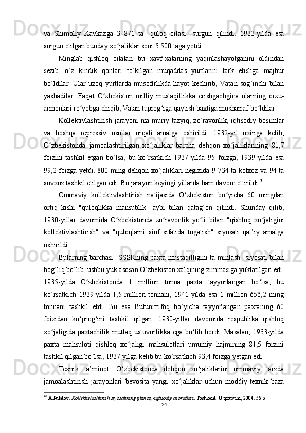 va   Shimoliy   Kavkazga   3   871   ta   "quloq   oilasi"   surgun   qilindi.   1933-yilda   esa
surgun etilgan bunday xo jaliklar soni 5 500 taga yetdi.ʻ
Minglab   qishloq   oilalari   bu   xavf-xatarning   yaqinlashayotganini   oldindan
sezib,   o z   kindik   qonlari   to kilgan   muqaddas   yurtlarini   tark   etishga   majbur	
ʻ ʻ
bo ldilar.   Ular   uzoq   yurtlarda   musofirlikda   hayot   kechirib,   Vatan   sog inchi   bilan	
ʻ ʻ
yashadilar.   Faqat   O zbekiston   milliy   mustaqillikka   erishgachgina   ularning   orzu-	
ʻ
armonlari ro yobga chiqib, Vatan tuprog iga qaytish baxtiga musharraf bo ldilar.	
ʻ ʻ ʻ
Kollektivlashtirish   jarayoni   ma’muriy  tazyiq,   zo ravonlik,   iqtisodiy   bosimlar	
ʻ
va   boshqa   repressiv   usullar   orqali   amalga   oshirildi.   1932-yil   oxiriga   kelib,
O zbekistonda   jamoalashtirilgan   xo jaliklar   barcha   dehqon   xo jaliklarining   81,7	
ʻ ʻ ʻ
foizini   tashkil   etgan   bo lsa,   bu   ko rsatkich   1937-yilda   95   foizga,   1939-yilda   esa	
ʻ ʻ
99,2 foizga yetdi. 800 ming dehqon xo jaliklari negizida 9 734 ta kolxoz va 94 ta	
ʻ
sovxoz tashkil etilgan edi. Bu jarayon keyingi yillarda ham davom ettirildi 12
.
Ommaviy   kollektivlashtirish   natijasida   O zbekiston   bo yicha   60   mingdan	
ʻ ʻ
ortiq   kishi   "quloqlikka   mansublik"   aybi   bilan   qatag on   qilindi.   Shunday   qilib,	
ʻ
1930-yillar   davomida   O zbekistonda   zo ravonlik   yo li   bilan   "qishloq   xo jaligini	
ʻ ʻ ʻ ʻ
kollektivlashtirish"   va   "quloqlarni   sinf   sifatida   tugatish"   siyosati   qat’iy   amalga
oshirildi.
Bularning barchasi "SSSRning paxta mustaqilligini ta’minlash" siyosati bilan
bog liq bo lib, ushbu yuk asosan O zbekiston xalqining zimmasiga yuklatilgan edi.	
ʻ ʻ ʻ
1935-yilda   O zbekistonda   1   million   tonna   paxta   tayyorlangan   bo lsa,   bu	
ʻ ʻ
ko rsatkich   1939-yilda   1,5   million   tonnani,   1941-yilda   esa   1   million   656,2   ming	
ʻ
tonnani   tashkil   etdi.   Bu   esa   Butunittifoq   bo yicha   tayyorlangan   paxtaning   60	
ʻ
foizidan   ko prog ini   tashkil   qilgan.   1930-yillar   davomida   respublika   qishloq	
ʻ ʻ
xo jaligida paxtachilik mutlaq ustuvorlikka ega bo lib bordi. Masalan,  1933-yilda	
ʻ ʻ
paxta   mahsuloti   qishloq   xo jaligi   mahsulotlari   umumiy   hajmining   81,5   foizini	
ʻ
tashkil qilgan bo lsa, 1937-yilga kelib bu ko rsatkich 93,4 foizga yetgan edi.	
ʻ ʻ
Texnik   ta’minot.   O zbekistonda   dehqon   xo jaliklarini   ommaviy   tarzda	
ʻ ʻ
jamoalashtirish   jarayonlari   bevosita   yangi   xo jaliklar   uchun   moddiy-texnik   baza	
ʻ
12
  A.Pulatov.  Kollektivlashtirish siyosatining ijtimoiy-iqtisodiy asoratlari . Toshkent: O qituvchi, 2004. 56 b.	
ʻ
24 