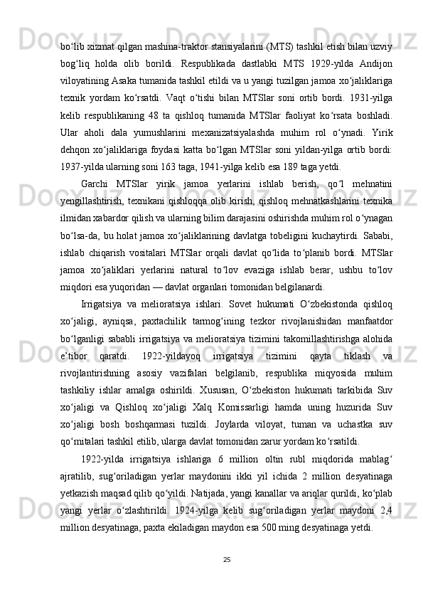 bo lib xizmat qilgan mashina-traktor stansiyalarini (MTS) tashkil etish bilan uzviyʻ
bog liq   holda   olib   borildi.   Respublikada   dastlabki   MTS   1929-yilda   Andijon
ʻ
viloyatining Asaka tumanida tashkil etildi va u yangi tuzilgan jamoa xo jaliklariga	
ʻ
texnik   yordam   ko rsatdi.   Vaqt   o tishi   bilan   MTSlar   soni   ortib   bordi.   1931-yilga	
ʻ ʻ
kelib   respublikaning   48   ta   qishloq   tumanida   MTSlar   faoliyat   ko rsata   boshladi.	
ʻ
Ular   aholi   dala   yumushlarini   mexanizatsiyalashda   muhim   rol   o ynadi.   Yirik	
ʻ
dehqon  xo jaliklariga  foydasi   katta   bo lgan   MTSlar   soni   yildan-yilga   ortib   bordi:	
ʻ ʻ
1937-yilda ularning soni 163 taga, 1941-yilga kelib esa 189 taga yetdi.
Garchi   MTSlar   yirik   jamoa   yerlarini   ishlab   berish,   qo l   mehnatini	
ʻ
yengillashtirish,   texnikani   qishloqqa   olib   kirish,   qishloq   mehnatkashlarini   texnika
ilmidan xabardor qilish va ularning bilim darajasini oshirishda muhim rol o ynagan	
ʻ
bo lsa-da, bu holat jamoa xo jaliklarining davlatga tobeligini kuchaytirdi. Sababi,	
ʻ ʻ
ishlab   chiqarish   vositalari   MTSlar   orqali   davlat   qo lida   to planib   bordi.   MTSlar	
ʻ ʻ
jamoa   xo jaliklari   yerlarini   natural   to lov   evaziga   ishlab   berar,   ushbu   to lov	
ʻ ʻ ʻ
miqdori esa yuqoridan — davlat organlari tomonidan belgilanardi.
Irrigatsiya   va   melioratsiya   ishlari.   Sovet   hukumati   O zbekistonda   qishloq	
ʻ
xo jaligi,   ayniqsa,   paxtachilik   tarmog ining   tezkor   rivojlanishidan   manfaatdor	
ʻ ʻ
bo lganligi   sababli   irrigatsiya   va   melioratsiya   tizimini   takomillashtirishga   alohida
ʻ
e’tibor   qaratdi.   1922-yildayoq   irrigatsiya   tizimini   qayta   tiklash   va
rivojlantirishning   asosiy   vazifalari   belgilanib,   respublika   miqyosida   muhim
tashkiliy   ishlar   amalga   oshirildi.   Xususan,   O zbekiston   hukumati   tarkibida   Suv	
ʻ
xo jaligi   va   Qishloq   xo jaligi   Xalq   Komissarligi   hamda   uning   huzurida   Suv	
ʻ ʻ
xo jaligi   bosh   boshqarmasi   tuzildi.   Joylarda   viloyat,   tuman   va   uchastka   suv
ʻ
qo mitalari tashkil etilib, ularga davlat tomonidan zarur yordam ko rsatildi.
ʻ ʻ
1922-yilda   irrigatsiya   ishlariga   6   million   oltin   rubl   miqdorida   mablag	
ʻ
ajratilib,   sug oriladigan   yerlar   maydonini   ikki   yil   ichida   2   million   desyatinaga	
ʻ
yetkazish maqsad qilib qo yildi. Natijada, yangi kanallar va ariqlar qurildi, ko plab	
ʻ ʻ
yangi   yerlar   o zlashtirildi.   1924-yilga   kelib   sug oriladigan   yerlar   maydoni   2,4	
ʻ ʻ
million desyatinaga, paxta ekiladigan maydon esa 500 ming desyatinaga yetdi.
25 