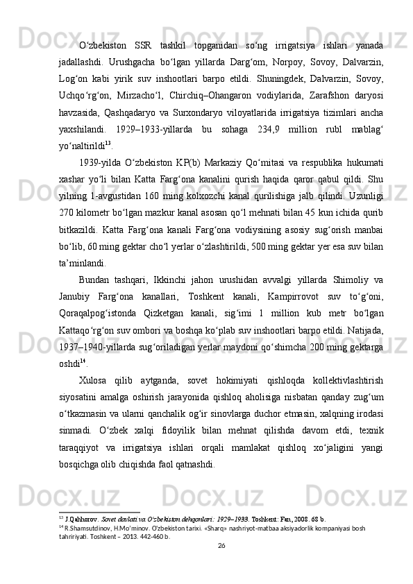 O zbekiston   SSR   tashkil   topganidan   so ng   irrigatsiya   ishlari   yanadaʻ ʻ
jadallashdi.   Urushgacha   bo lgan   yillarda   Darg om,   Norpoy,   Sovoy,   Dalvarzin,	
ʻ ʻ
Log on   kabi   yirik   suv   inshootlari   barpo   etildi.   Shuningdek,   Dalvarzin,   Sovoy,	
ʻ
Uchqo rg on,   Mirzacho l,   Chirchiq–Ohangaron   vodiylarida,   Zarafshon   daryosi	
ʻ ʻ ʻ
havzasida,   Qashqadaryo   va   Surxondaryo   viloyatlarida   irrigatsiya   tizimlari   ancha
yaxshilandi.   1929–1933-yillarda   bu   sohaga   234,9   million   rubl   mablag	
ʻ
yo naltirildi	
ʻ 13
.
1939-yilda   O zbekiston   KP(b)   Markaziy   Qo mitasi   va   respublika   hukumati	
ʻ ʻ
xashar   yo li   bilan   Katta   Farg ona   kanalini   qurish   haqida   qaror   qabul   qildi.   Shu	
ʻ ʻ
yilning   1-avgustidan   160   ming   kolxozchi   kanal   qurilishiga   jalb   qilindi.   Uzunligi
270 kilometr bo lgan mazkur kanal asosan qo l mehnati bilan 45 kun ichida qurib	
ʻ ʻ
bitkazildi.   Katta   Farg ona   kanali   Farg ona   vodiysining   asosiy   sug orish   manbai	
ʻ ʻ ʻ
bo lib, 60 ming gektar cho l yerlar o zlashtirildi, 500 ming gektar yer esa suv bilan	
ʻ ʻ ʻ
ta’minlandi.
Bundan   tashqari,   Ikkinchi   jahon   urushidan   avvalgi   yillarda   Shimoliy   va
Janubiy   Farg ona   kanallari,   Toshkent   kanali,   Kampirrovot   suv   to g oni,	
ʻ ʻ ʻ
Qoraqalpog istonda   Qizketgan   kanali,   sig imi   1   million   kub   metr   bo lgan	
ʻ ʻ ʻ
Kattaqo rg on suv ombori va boshqa ko plab suv inshootlari barpo etildi. Natijada,	
ʻ ʻ ʻ
1937–1940-yillarda sug oriladigan yerlar maydoni qo shimcha 200 ming gektarga	
ʻ ʻ
oshdi 14
.
Xulosa   qilib   aytganda,   sovet   hokimiyati   qishloqda   kollektivlashtirish
siyosatini   amalga   oshirish   jarayonida   qishloq   aholisiga   nisbatan   qanday   zug um	
ʻ
o tkazmasin va ularni qanchalik og ir sinovlarga duchor etmasin, xalqning irodasi	
ʻ ʻ
sinmadi.   O zbek   xalqi   fidoyilik   bilan   mehnat   qilishda   davom   etdi,   texnik	
ʻ
taraqqiyot   va   irrigatsiya   ishlari   orqali   mamlakat   qishloq   xo jaligini   yangi	
ʻ
bosqichga olib chiqishda faol qatnashdi.
13
  J.Qahhorov.  Sovet davlati va O zbekiston dehqonlari: 1929–1933	
ʻ . Toshkent: Fan, 2008. 68 b.
14
  R.Shamsutdinov, H.Mo’minov. O'zbekiston tarixi. «Sharq» nashriyot-matbaa aksiyadorlik kompaniyasi bosh 
tahririyati.  Toshkent – 201 3. 442-460 b.
26 