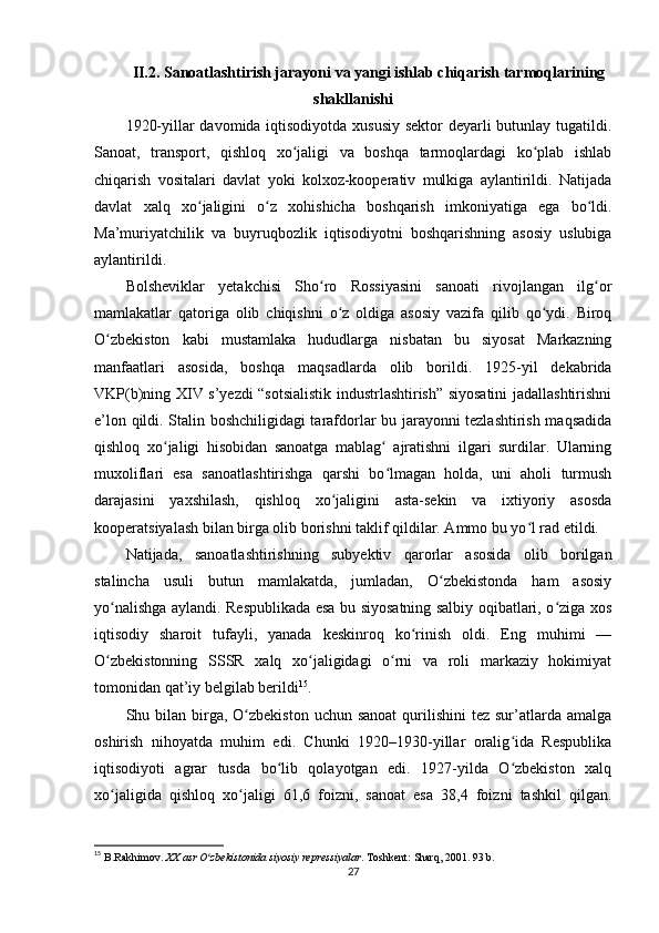 II.2. Sanoatlashtirish jarayoni va yangi ishlab chiqarish tarmoqlarining
shakllanishi
1920-yillar davomida iqtisodiyotda xususiy  sektor  deyarli  butunlay tugatildi.
Sanoat,   transport,   qishloq   xo jaligi   va   boshqa   tarmoqlardagi   ko plab   ishlabʻ ʻ
chiqarish   vositalari   davlat   yoki   kolxoz-kooperativ   mulkiga   aylantirildi.   Natijada
davlat   xalq   xo jaligini   o z   xohishicha   boshqarish   imkoniyatiga   ega   bo ldi.	
ʻ ʻ ʻ
Ma’muriyatchilik   va   buyruqbozlik   iqtisodiyotni   boshqarishning   asosiy   uslubiga
aylantirildi.
Bolsheviklar   yetakchisi   Sho ro   Rossiyasini   sanoati   rivojlangan   ilg or	
ʻ ʻ
mamlakatlar   qatoriga   olib   chiqishni   o z   oldiga   asosiy   vazifa   qilib   qo ydi.   Biroq	
ʻ ʻ
O zbekiston   kabi   mustamlaka   hududlarga   nisbatan   bu   siyosat   Markazning	
ʻ
manfaatlari   asosida,   boshqa   maqsadlarda   olib   borildi.   1925-yil   dekabrida
VKP(b)ning XIV s’yezdi “sotsialistik industrlashtirish” siyosatini jadallashtirishni
e’lon qildi. Stalin boshchiligidagi tarafdorlar bu jarayonni tezlashtirish maqsadida
qishloq   xo jaligi   hisobidan   sanoatga   mablag   ajratishni   ilgari   surdilar.   Ularning	
ʻ ʻ
muxoliflari   esa   sanoatlashtirishga   qarshi   bo lmagan   holda,   uni   aholi   turmush	
ʻ
darajasini   yaxshilash,   qishloq   xo jaligini   asta-sekin   va   ixtiyoriy   asosda	
ʻ
kooperatsiyalash bilan birga olib borishni taklif qildilar. Ammo bu yo l rad etildi.	
ʻ
Natijada,   sanoatlashtirishning   subyektiv   qarorlar   asosida   olib   borilgan
stalincha   usuli   butun   mamlakatda,   jumladan,   O zbekistonda   ham   asosiy	
ʻ
yo nalishga aylandi. Respublikada esa bu siyosatning salbiy oqibatlari, o ziga xos	
ʻ ʻ
iqtisodiy   sharoit   tufayli,   yanada   keskinroq   ko rinish   oldi.   Eng   muhimi   —	
ʻ
O zbekistonning   SSSR   xalq   xo jaligidagi   o rni   va   roli   markaziy   hokimiyat	
ʻ ʻ ʻ
tomonidan qat’iy belgilab berildi 15
.
Shu bilan  birga,  O zbekiston   uchun sanoat   qurilishini   tez sur’atlarda  amalga	
ʻ
oshirish   nihoyatda   muhim   edi.   Chunki   1920–1930-yillar   oralig ida   Respublika	
ʻ
iqtisodiyoti   agrar   tusda   bo lib   qolayotgan   edi.   1927-yilda   O zbekiston   xalq	
ʻ ʻ
xo jaligida   qishloq   xo jaligi   61,6   foizni,   sanoat   esa   38,4   foizni   tashkil   qilgan.	
ʻ ʻ
15
  B.Rakhimov.  XX asr O zbekistonida siyosiy repressiyalar	
ʻ . Toshkent: Sharq, 2001. 93 b.
27 