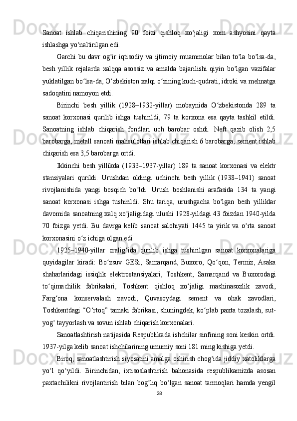 Sanoat   ishlab   chiqarishining   90   foizi   qishloq   xo jaligi   xom   ashyosini   qaytaʻ
ishlashga yo naltirilgan edi.	
ʻ
Garchi   bu   davr   og ir   iqtisodiy   va   ijtimoiy   muammolar   bilan   to la   bo lsa-da,	
ʻ ʻ ʻ
besh   yillik   rejalarda   xalqqa   asossiz   va   amalda   bajarilishi   qiyin   bo lgan   vazifalar	
ʻ
yuklatilgan bo lsa-da, O zbekiston xalqi o zining kuch-qudrati, idroki va mehnatga	
ʻ ʻ ʻ
sadoqatini namoyon etdi.
Birinchi   besh   yillik   (1928–1932-yillar)   mobaynida   O zbekistonda   289   ta	
ʻ
sanoat   korxonasi   qurilib   ishga   tushirildi,   79   ta   korxona   esa   qayta   tashkil   etildi.
Sanoatning   ishlab   chiqarish   fondlari   uch   barobar   oshdi.   Neft   qazib   olish   2,5
barobarga, metall sanoati mahsulotlari ishlab chiqarish 6 barobarga, sement ishlab
chiqarish esa 3,5 barobarga ortdi.
Ikkinchi   besh   yillikda   (1933–1937-yillar)   189   ta   sanoat   korxonasi   va   elektr
stansiyalari   qurildi.   Urushdan   oldingi   uchinchi   besh   yillik   (1938–1941)   sanoat
rivojlanishida   yangi   bosqich   bo ldi.   Urush   boshlanishi   arafasida   134   ta   yangi	
ʻ
sanoat   korxonasi   ishga   tushirildi.   Shu   tariqa,   urushgacha   bo lgan   besh   yilliklar	
ʻ
davomida sanoatning xalq xo jaligidagi ulushi 1928-yildagi 43 foizdan 1940-yilda	
ʻ
70   foizga   yetdi.   Bu   davrga   kelib   sanoat   salohiyati   1445   ta   yirik   va   o rta   sanoat	
ʻ
korxonasini o z ichiga olgan edi.	
ʻ
1925–1940-yillar   oralig ida   qurilib   ishga   tushirilgan   sanoat   korxonalariga	
ʻ
quyidagilar   kiradi:   Bo zsuv   GESi,   Samarqand,   Buxoro,   Qo qon,   Termiz,   Asaka	
ʻ ʻ
shaharlaridagi   issiqlik   elektrostansiyalari,   Toshkent,   Samarqand   va   Buxorodagi
to qimachilik   fabrikalari,   Toshkent   qishloq   xo jaligi   mashinasozlik   zavodi,	
ʻ ʻ
Farg ona   konservalash   zavodi,   Quvasoydagi   sement   va   ohak   zavodlari,	
ʻ
Toshkentdagi  “O rtoq” tamaki  fabrikasi,  shuningdek,  ko plab  paxta tozalash,   sut-	
ʻ ʻ
yog  tayyorlash va sovun ishlab chiqarish korxonalari.	
ʻ
Sanoatlashtirish natijasida Respublikada ishchilar sinfining soni keskin ortdi.
1937-yilga kelib sanoat ishchilarining umumiy soni 181 ming kishiga yetdi.
Biroq, sanoatlashtirish siyosatini amalga oshirish chog ida jiddiy xatoliklarga	
ʻ
yo l   qo yildi.   Birinchidan,   ixtisoslashtirish   bahonasida   respublikamizda   asosan	
ʻ ʻ
paxtachilikni   rivojlantirish   bilan   bog liq   bo lgan   sanoat   tarmoqlari   hamda   yengil	
ʻ ʻ
28 
