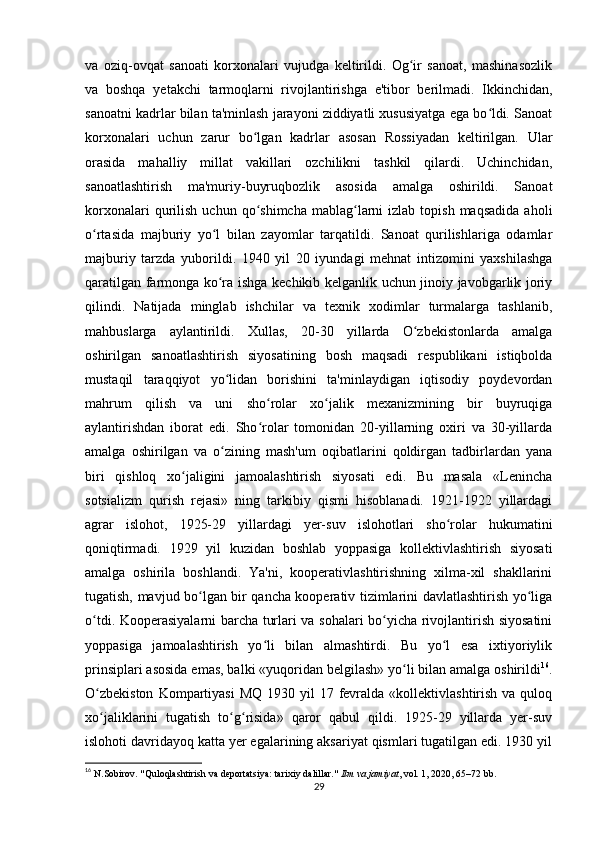 va   oziq-ovqat   sanoati   korxonalari   vujudga   keltirildi.   Og ir   sanoat,   mashinasozlikʻ
va   boshqa   yetakchi   tarmoqlarni   rivojlantirishga   e'tibor   berilmadi.   Ikkinchidan,
sanoatni kadrlar bilan ta'minlash jarayoni ziddiyatli xususiyatga ega bo ldi. Sanoat	
ʻ
korxonalari   uchun   zarur   bo lgan   kadrlar   asosan   Rossiyadan   keltirilgan.   Ular	
ʻ
orasida   mahalliy   millat   vakillari   ozchilikni   tashkil   qilardi.   Uchinchidan,
sanoatlashtirish   ma'muriy-buyruqbozlik   asosida   amalga   oshirildi.   Sanoat
korxonalari  qurilish   uchun  qo shimcha  mablag larni   izlab  topish  maqsadida  aholi
ʻ ʻ
o rtasida   majburiy   yo l   bilan   zayomlar   tarqatildi.   Sanoat   qurilishlariga   odamlar	
ʻ ʻ
majburiy   tarzda   yuborildi.   1940   yil   20   iyundagi   mehnat   intizomini   yaxshilashga
qaratilgan farmonga ko ra ishga kechikib kelganlik uchun jinoiy javobgarlik joriy	
ʻ
qilindi.   Natijada   minglab   ishchilar   va   texnik   xodimlar   turmalarga   tashlanib,
mahbuslarga   aylantirildi.   Xullas,   20-30   yillarda   O zbekistonlarda   amalga	
ʻ
oshirilgan   sanoatlashtirish   siyosatining   bosh   maqsadi   respublikani   istiqbolda
mustaqil   taraqqiyot   yo lidan   borishini   ta'minlaydigan   iqtisodiy   poydevordan	
ʻ
mahrum   qilish   va   uni   sho rolar   xo jalik   mexanizmining   bir   buyruqiga	
ʻ ʻ
aylantirishdan   iborat   edi.   Sho rolar   tomonidan   20-yillarning   oxiri   va   30-yillarda
ʻ
amalga   oshirilgan   va   o zining   mash'um   oqibatlarini   qoldirgan   tadbirlardan   yana	
ʻ
biri   qishloq   xo jaligini   jamoalashtirish   siyosati   edi.   Bu   masala   «Lenincha	
ʻ
sotsializm   qurish   rejasi»   ning   tarkibiy   qismi   hisoblanadi.   1921-1922   yillardagi
agrar   islohot,   1925-29   yillardagi   yer-suv   islohotlari   sho rolar   hukumatini	
ʻ
qoniqtirmadi.   1929   yil   kuzidan   boshlab   yoppasiga   kollektivlashtirish   siyosati
amalga   oshirila   boshlandi.   Ya'ni,   kooperativlashtirishning   xilma-xil   shakllarini
tugatish, mavjud bo lgan bir qancha kooperativ tizimlarini davlatlashtirish yo liga	
ʻ ʻ
o tdi. Kooperasiyalarni barcha turlari va sohalari bo yicha rivojlantirish siyosatini	
ʻ ʻ
yoppasiga   jamoalashtirish   yo li   bilan   almashtirdi.   Bu   yo l   esa   ixtiyoriylik	
ʻ ʻ
prinsiplari asosida emas, balki «yuqoridan belgilash» yo li bilan amalga oshirildi	
ʻ 16
.
O zbekiston   Kompartiyasi  MQ  1930  yil  17  fevralda  «kollektivlashtirish  va quloq	
ʻ
xo jaliklarini   tugatish   to g risida»   qaror   qabul   qildi.   1925-29   yillarda   yer-suv
ʻ ʻ ʻ
islohoti davridayoq katta yer egalarining aksariyat qismlari tugatilgan edi. 1930 yil
16
  N.Sobirov. "Quloqlashtirish va deportatsiya: tarixiy dalillar."  Ilm va jamiyat , vol. 1, 2020, 65–72 bb.
29 