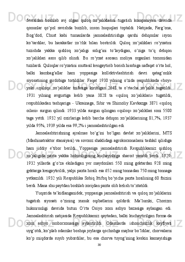 fevraldan   boshlab   avj   olgan   quloq   xo jaliklarini   tugatish   kompaniyasi   davridaʻ
qonunlar   qo pol   ravishda   buzilib,   inson   huquqlari   toptaldi.   Natijada,   Farg ona,	
ʻ ʻ
Bog dod,   Chust   kabi   tumanlarda   jamoalashtirishga   qarshi   dehqonlar   isyon	
ʻ
ko tardilar,   bu   harakatlar   zo rlik   bilan   bostirildi.   Quloq   xo jaliklari   ro yxatini
ʻ ʻ ʻ ʻ
tuzishda   yakka   qishloq   xo jaligi   solig ini   to laydigan,   o ziga   to q   dehqon	
ʻ ʻ ʻ ʻ ʻ
xo jaliklari   asos   qilib   olindi.   Bu   ro yxat   asosan   moliya   organlari   tomonidan	
ʻ ʻ
tuzilardi. Quloqlar ro yxatini muttasil kengaytirib borish hisobiga nafaqat o rta hol,	
ʻ ʻ
balki   kambag allar   ham   yoppasiga   kollektivlashtirish   davri   qatag onlik	
ʻ ʻ
siyosatining   girdobiga   tortildilar.   Faqat   1930   yilning   o zida   respublikada   «boy»	
ʻ
yoki   «quloq»   xo jaliklar   toifasiga   kiritilgan   2648   ta   o rtacha   xo jalik   tugatildi.	
ʻ ʻ ʻ
1931   yilning   avgustiga   kelib   yana   3828   ta   «quloq   xo jaliklari»   tugatildi,	
ʻ
respublikadan   tashqariga   -   Ukrainaga,   Sibir   va   Shimoliy   Kavkazga   3871   «quloq
oilasi»   surgun   qilindi.   1933   yilda   surgun   qilingan   «quloq»   xo jaliklari   soni   5500
ʻ
taga   yetdi.   1932   yil   oxirlariga   kelib   barcha   dehqon   xo jaliklarining   81,7%,   1937	
ʻ
yilda 95%, 1939 yilda esa 99,2% i jamoalashtirilgan edi.
Jamoalashtirishning   ajralmas   bo g ini   bo lgan   davlat   xo jaliklarini,   MTS	
ʻ ʻ ʻ ʻ
(Mashinatraktor stansiyasi) va sovxoz shaklidagi agrokorxonalarni tashkil qilishga
ham   jiddiy   e’tibor   berildi.   Yoppasiga   jamoalashtirish   Respublikamiz   qishloq
xo jaligida   paxta   yakka   hokimligining   kuchayishiga   sharoit   yaratib   berdi.   1929-	
ʻ
1932   yillarda   g o za   ekiladigan   yer   maydonlari   550   ming   gektardan   928   ming	
ʻ ʻ
gektarga kengaytirildi, yalpi paxta hosili esa 652 ming tonnadan 750 ming tonnaga
yetkazildi. 1932 yili Respublika Sobiq Ittifoq bo yicha paxta hosilining 60 foizini	
ʻ
berdi. Mana shu paytdan boshlab xorijdan paxta olib kelish to xtatildi.	
ʻ
Yuqorida ta’kidlanganidek, yoppasiga jamoalashtirish va quloq xo jaliklarini	
ʻ
tugatish   siyosati   o zining   xunuk   oqibatlarini   qoldirdi:   Ma’lumki,   Chorizm	
ʻ
hukmronligi   davrida   butun   O rta   Osiyo   xom   ashyo   bazasiga   aylangan   edi.	
ʻ
Jamoalashtirish natijasida Respublikamiz qaytadan, balki  kuchaytirilgan forma-da
xom   ashyo   omborxonasiga   aylantirildi.   Odamlarda   ishonchsizlik   kayfiyati
uyg otdi, ko plab odamlar boshqa joylarga qochishga majbur bo ldilar, chorvalarni	
ʻ ʻ ʻ
ko p   miqdorda   suyib   yubordilar,   bu   esa   chorva   tuyog ining   keskin   kamayishiga
ʻ ʻ
30 