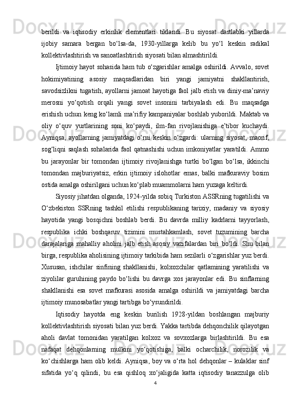 berildi   va   iqtisodiy   erkinlik   elementlari   tiklandi.   Bu   siyosat   dastlabki   yillarda
ijobiy   samara   bergan   bo‘lsa-da,   1930-yillarga   kelib   bu   yo‘l   keskin   radikal
kollektivlashtirish va sanoatlashtirish siyosati bilan almashtirildi.
Ijtimoiy hayot sohasida ham tub o‘zgarishlar amalga oshirildi. Avvalo, sovet
hokimiyatining   asosiy   maqsadlaridan   biri   yangi   jamiyatni   shakllantirish,
savodsizlikni tugatish, ayollarni jamoat hayotiga faol jalb etish va diniy-ma’naviy
merosni   yo‘qotish   orqali   yangi   sovet   insonini   tarbiyalash   edi.   Bu   maqsadga
erishish uchun keng ko‘lamli ma’rifiy kampaniyalar boshlab yuborildi. Maktab va
oliy   o‘quv   yurtlarining   soni   ko‘paydi,   ilm-fan   rivojlanishiga   e’tibor   kuchaydi.
Ayniqsa,   ayollarning   jamiyatdagi   o‘rni   keskin   o‘zgardi:   ularning   siyosat,   maorif,
sog‘liqni  saqlash   sohalarida  faol   qatnashishi   uchun imkoniyatlar  yaratildi. Ammo
bu   jarayonlar   bir   tomondan   ijtimoiy   rivojlanishga   turtki   bo‘lgan   bo‘lsa,   ikkinchi
tomondan   majburiyatsiz,   erkin   ijtimoiy   islohotlar   emas,   balki   mafkuraviy   bosim
ostida amalga oshirilgani uchun ko‘plab muammolarni ham yuzaga keltirdi.
Siyosiy jihatdan olganda, 1924-yilda sobiq Turkiston ASSRning tugatilishi va
O‘zbekiston   SSRning   tashkil   etilishi   respublikaning   tarixiy,   madaniy   va   siyosiy
hayotida   yangi   bosqichni   boshlab   berdi.   Bu   davrda   milliy   kadrlarni   tayyorlash,
respublika   ichki   boshqaruv   tizimini   mustahkamlash,   sovet   tuzumining   barcha
darajalariga   mahalliy   aholini   jalb   etish   asosiy   vazifalardan   biri   bo‘ldi.   Shu   bilan
birga, respublika aholisining ijtimoiy tarkibida ham sezilarli o‘zgarishlar yuz berdi.
Xususan,   ishchilar   sinfining   shakllanishi,   kolxozchilar   qatlamining   yaratilishi   va
ziyolilar   guruhining   paydo   bo‘lishi   bu   davrga   xos   jarayonlar   edi.   Bu   sinflarning
shakllanishi   esa   sovet   mafkurasi   asosida   amalga   oshirildi   va   jamiyatdagi   barcha
ijtimoiy munosabatlar yangi tartibga bo‘ysundirildi.
Iqtisodiy   hayotda   eng   keskin   burilish   1928-yildan   boshlangan   majburiy
kollektivlashtirish siyosati bilan yuz berdi. Yakka tartibda dehqonchilik qilayotgan
aholi   davlat   tomonidan   yaratilgan   kolxoz   va   sovxozlarga   birlashtirildi.   Bu   esa
nafaqat   dehqonlarning   mulkini   yo‘qotishiga,   balki   ocharchilik,   norozilik   va
ko‘chishlarga ham olib keldi. Ayniqsa, boy va o‘rta hol dehqonlar – kulaklar sinf
sifatida   yo‘q   qilindi,   bu   esa   qishloq   xo‘jaligida   katta   iqtisodiy   tanazzulga   olib
4 