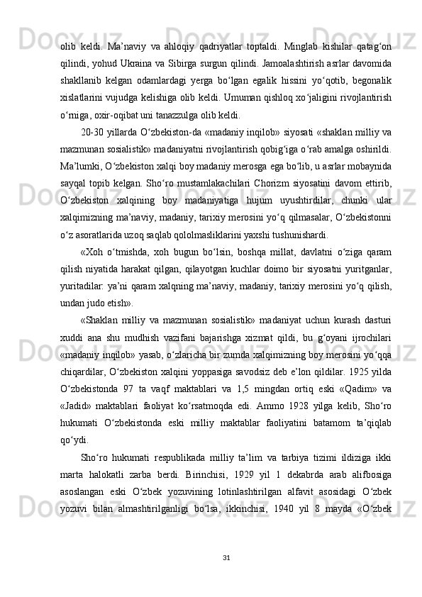 olib   keldi.   Ma’naviy   va   ahloqiy   qadriyatlar   toptaldi.   Minglab   kishilar   qatag onʻ
qilindi, yohud Ukraina va Sibirga surgun qilindi. Jamoalashtirish asrlar davomida
shakllanib   kelgan   odamlardagi   yerga   bo lgan   egalik   hissini   yo qotib,   begonalik	
ʻ ʻ
xislatlarini vujudga kelishiga olib keldi. Umuman qishloq xo jaligini rivojlantirish	
ʻ
o rniga, oxir-oqibat uni tanazzulga olib keldi.	
ʻ
20-30 yillarda O zbekiston-da «madaniy inqilob» siyosati «shaklan milliy va	
ʻ
mazmunan sosialistik» madaniyatni rivojlantirish qobig iga o rab amalga oshirildi.	
ʻ ʻ
Ma’lumki, O zbekiston xalqi boy madaniy merosga ega bo lib, u asrlar mobaynida	
ʻ ʻ
sayqal   topib   kelgan.   Sho ro   mustamlakachilari   Chorizm   siyosatini   davom   ettirib,	
ʻ
O zbekiston   xalqining   boy   madaniyatiga   hujum   uyushtirdilar,   chunki   ular	
ʻ
xalqimizning ma’naviy, madaniy, tarixiy merosini yo q qilmasalar, O zbekistonni	
ʻ ʻ
o z asoratlarida uzoq saqlab qololmasliklarini yaxshi tushunishardi.	
ʻ
«Xoh   o tmishda,   xoh   bugun   bo lsin,   boshqa   millat,   davlatni   o ziga   qaram	
ʻ ʻ ʻ
qilish  niyatida  harakat   qilgan,  qilayotgan  kuchlar  doimo bir  siyosatni   yuritganlar,
yuritadilar: ya’ni qaram xalqning ma’naviy, madaniy, tarixiy merosini yo q qilish,	
ʻ
undan judo etish».
«Shaklan   milliy   va   mazmunan   sosialistik»   madaniyat   uchun   kurash   dasturi
xuddi   ana   shu   mudhish   vazifani   bajarishga   xizmat   qildi,   bu   g oyani   ijrochilari	
ʻ
«madaniy inqilob» yasab, o zlaricha bir zumda xalqimizning boy merosini yo qqa	
ʻ ʻ
chiqardilar, O zbekiston xalqini yoppasiga savodsiz deb e’lon qildilar. 1925 yilda	
ʻ
O zbekistonda   97   ta   vaqf   maktablari   va   1,5   mingdan   ortiq   eski   «Qadim»   va	
ʻ
«Jadid»   maktablari   faoliyat   ko rsatmoqda   edi.   Ammo   1928   yilga   kelib,   Sho ro	
ʻ ʻ
hukumati   O zbekistonda   eski   milliy   maktablar   faoliyatini   batamom   ta’qiqlab	
ʻ
qo ydi.	
ʻ
Sho ro   hukumati   respublikada   milliy   ta’lim   va   tarbiya   tizimi   ildiziga   ikki	
ʻ
marta   halokatli   zarba   berdi.   Birinchisi,   1929   yil   1   dekabrda   arab   alifbosiga
asoslangan   eski   O zbek   yozuvining   lotinlashtirilgan   alfavit   asosidagi   O zbek	
ʻ ʻ
yozuvi   bilan   almashtirilganligi   bo lsa,   ikkinchisi,   1940   yil   8   mayda   «O zbek	
ʻ ʻ
31 