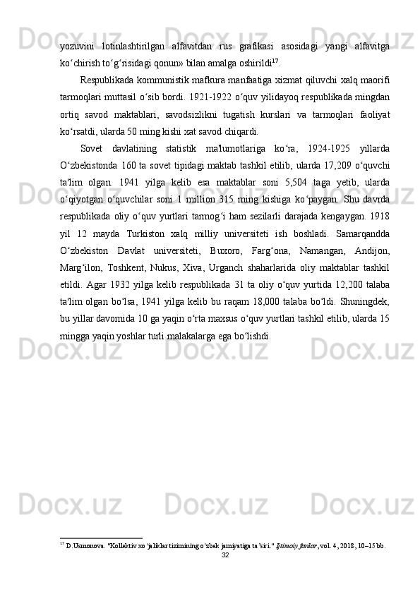 yozuvini   lotinlashtirilgan   alfavitdan   rus   grafikasi   asosidagi   yangi   alfavitga
ko chirish to g risidagi qonun» bilan amalga oshirildiʻ ʻ ʻ 17
.
Respublikada kommunistik mafkura manfaatiga xizmat qiluvchi xalq maorifi
tarmoqlari muttasil o sib bordi. 1921-1922 o quv yilidayoq respublikada mingdan	
ʻ ʻ
ortiq   savod   maktablari,   savodsizlikni   tugatish   kurslari   va   tarmoqlari   faoliyat
ko rsatdi, ularda 50 ming kishi xat savod chiqardi.	
ʻ
Sovet   davlatining   statistik   ma'lumotlariga   ko ra,   1924-1925   yillarda	
ʻ
O zbekistonda  160 ta sovet  tipidagi maktab tashkil  etilib, ularda 17,209 o quvchi	
ʻ ʻ
ta'lim   olgan.   1941   yilga   kelib   esa   maktablar   soni   5,504   taga   yetib,   ularda
o qiyotgan   o quvchilar   soni   1   million   315   ming   kishiga   ko paygan.   Shu   davrda
ʻ ʻ ʻ
respublikada oliy o quv yurtlari  tarmog i  ham  sezilarli  darajada kengaygan.  1918	
ʻ ʻ
yil   12   mayda   Turkiston   xalq   milliy   universiteti   ish   boshladi.   Samarqandda
O zbekiston   Davlat   universiteti,   Buxoro,   Farg ona,   Namangan,   Andijon,	
ʻ ʻ
Marg ilon,   Toshkent,   Nukus,   Xiva,   Urganch   shaharlarida   oliy   maktablar   tashkil	
ʻ
etildi.   Agar   1932   yilga   kelib   respublikada   31   ta   oliy   o quv   yurtida   12,200   talaba	
ʻ
ta'lim   olgan  bo lsa,  1941  yilga  kelib  bu  raqam   18,000  talaba  bo ldi.  Shuningdek,	
ʻ ʻ
bu yillar davomida 10 ga yaqin o rta maxsus o quv yurtlari tashkil etilib, ularda 15	
ʻ ʻ
mingga yaqin yoshlar turli malakalarga ega bo lishdi.	
ʻ
17
  D.Usmonova. "Kollektiv xo jaliklar tizimining o zbek jamiyatiga ta’siri." 	
ʻ ʻ Ijtimoiy fanlar , vol. 4, 2018, 10–15 bb.
32 