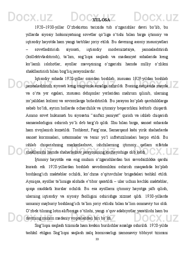 XULOSA
1920–1930-yillar   O‘zbekiston   tarixida   tub   o‘zgarishlar   davri   bo‘lib,   bu
yillarda   siyosiy   hokimiyatning   sovetlar   qo‘liga   o‘tishi   bilan   birga   ijtimoiy   va
iqtisodiy hayotda ham yangi tartiblar joriy etildi. Bu davrning asosiy xususiyatlari
–   sovetlashtirish   siyosati,   iqtisodiy   modernizatsiya,   jamoalashtirish
(kollektivlashtirish),   ta’lim,   sog‘liqni   saqlash   va   madaniyat   sohalarida   keng
ko‘lamli   islohotlar,   ayollar   mavqeining   o‘zgarishi   hamda   milliy   o‘zlikni
shakllantirish bilan bog‘liq jarayonlardir.
Iqtisodiy   sohada   1920-yillar   oxiridan   boshlab,   xususan   1929-yildan   boshlab
jamoalashtirish siyosati keng miqyosda amalga oshirildi. Buning natijasida mayda
va   o‘rta   yer   egalari,   xususan   dehqonlar   yerlaridan   mahrum   qilinib,   ularning
xo‘jaliklari kolxoz va sovxozlarga birlashtirildi. Bu jarayon ko‘plab qarshiliklarga
sabab bo‘ldi, ayrim hollarda ocharchilik va ijtimoiy beqarorlikni keltirib chiqardi.
Ammo   sovet   hukumati   bu   siyosatni   “sinfsiz   jamiyat”   qurish   va   ishlab   chiqarish
samaradorligini   oshirish   yo‘li   deb   targ‘ib   qildi.   Shu   bilan   birga,   sanoat   sohasida
ham   rivojlanish   kuzatildi.   Toshkent,   Farg‘ona,   Samarqand   kabi   yirik   shaharlarda
sanoat   korxonalari,   ustaxonalar   va   temir   yo‘l   infratuzilmalari   barpo   etildi.   Bu
ishlab   chiqarishning   markazlashuvi,   ishchilarning   ijtimoiy   qatlam   sifatida
shakllanishi hamda shaharlashuv jarayonining kuchayishiga olib keldi.
Ijtimoiy   hayotda   esa   eng   muhim   o‘zgarishlardan   biri   savodsizlikka   qarshi
kurash   edi.   1920-yillardan   boshlab   savodxonlikni   oshirish   maqsadida   ko‘plab
boshlang‘ich   maktablar   ochildi,   ko‘chma   o‘qituvchilar   brigadalari   tashkil   etildi.
Ayniqsa, ayollar ta’limiga alohida e’tibor qaratildi – ular uchun kechki maktablar,
qisqa   muddatli   kurslar   ochildi.   Bu   esa   ayollarni   ijtimoiy   hayotga   jalb   qilish,
ularning   iqtisodiy   va   siyosiy   faolligini   oshirishga   xizmat   qildi.   1930-yillarda
umumiy majburiy boshlang‘ich ta’lim joriy etilishi bilan ta’lim ommaviy tus oldi.
O‘zbek tilining lotin alifbosiga o‘tilishi, yangi o‘quv adabiyotlar yaratilishi ham bu
davrning muhim madaniy voqealaridan biri bo‘ldi.
Sog‘liqni saqlash tizimida ham keskin burilishlar amalga oshirildi. 1920-yilda
tashkil   etilgan   Sog‘liqni   saqlash   xalq   komissarligi   zamonaviy   tibbiyot   tizimini
33 