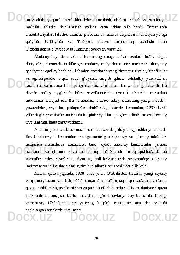 joriy   etish,   yuqumli   kasalliklar   bilan   kurashish,   aholini   emlash   va   sanitariya-
ma’rifat   ishlarini   rivojlantirish   yo‘lida   katta   ishlar   olib   bordi.   Tumanlarda
ambulatoriyalar, feldsher-akusher punktlari va maxsus dispanserlar faoliyati yo‘lga
qo‘yildi.   1930-yilda   esa   Toshkent   tibbiyot   institutining   ochilishi   bilan
O‘zbekistonda oliy tibbiy ta’limning poydevori yaratildi.
Madaniy   hayotda   sovet   mafkurasining   chuqur   ta’siri   sezilarli   bo‘ldi.   Ilgari
diniy e’tiqod asosida  shakllangan  madaniy me’yorlar  o‘rnini  marksistik-dunyoviy
qadriyatlar egallay boshladi. Masalan, teatrlarda yangi dramaturgiyalar, kinofilmlar
va   agitbrigadalar   orqali   sovet   g‘oyalari   targ‘ib   qilindi.   Mahalliy   yozuvchilar,
rassomlar   va   musiqachilar   yangi   mafkuraga   mos   asarlar   yaratishga   undaldi.   Bu
davrda   milliy   uyg‘onish   bilan   sovetlashtirish   siyosati   o‘rtasida   murakkab
muvozanat   mavjud   edi.   Bir   tomondan,   o‘zbek   milliy   elitasining   yangi   avlodi   –
yozuvchilar,   ziyolilar,   pedagoglar   shakllandi,   ikkinchi   tomondan,   1937–1938-
yillardagi repressiyalar natijasida ko‘plab ziyolilar qatag‘on qilindi, bu esa ijtimoiy
rivojlanishga katta zarar yetkazdi.
Aholining   kundalik   turmushi   ham   bu   davrda   jiddiy   o‘zgarishlarga   uchradi.
Sovet   hokimiyati   tomonidan   amalga   oshirilgan   iqtisodiy   va   ijtimoiy   islohotlar
natijasida   shaharlarda   kommunal   turar   joylar,   umumiy   hammomlar,   jamoat
transporti   va   ijtimoiy   xizmatlar   tarmog‘i   shakllandi.   Biroq   qishloqlarda   bu
xizmatlar   sekin   rivojlandi.   Ayniqsa,   kollektivlashtirish   jarayonidagi   iqtisodiy
inqirozlar va iqlim sharoitlari ayrim hududlarda ocharchilikka olib keldi.
Xulosa   qilib   aytganda,   1920–1930-yillar   O‘zbekiston   tarixida   yangi   siyosiy
va ijtimoiy tuzumga o‘tish, ishlab chiqarish va ta’lim, sog‘liqni saqlash tizimlarini
qayta tashkil etish, ayollarni jamiyatga jalb qilish hamda milliy madaniyatni qayta
shakllantirish   bosqichi   bo‘ldi.   Bu   davr   og‘ir   sinovlarga   boy   bo‘lsa-da,   hozirgi
zamonaviy   O‘zbekiston   jamiyatining   ko‘plab   institutlari   ana   shu   yillarda
shakllangan asoslarda rivoj topdi.
34 
