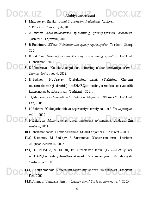 Adabiyotlar ro‘yxati
1. Mirziyoyev, Shavkat.  Yangi O‘zbekiston strategiyasi . Tashkent: 
“O‘zbekiston” nashriyoti, 2020.
2. A.Pulatov.   Kollektivlashtirish   siyosatining   ijtimoiy-iqtisodiy   asoratlari .
Toshkent: O qituvchi, 2004.ʻ
3. B.Rakhimov.  XX asr O zbekistonida siyosiy repressiyalar	
ʻ . Toshkent: Sharq,
2001.
4. B.Yakubov.  Tarixda jamoalashtirish siyosati va uning oqibatlari . Toshkent:
O zbekiston, 2020.	
ʻ
5. D.Usmonova.   "Kollektiv   xo jaliklar   tizimining   o zbek   jamiyatiga   ta’siri."	
ʻ ʻ
Ijtimoiy fanlar , vol. 4, 2018.
6. H,Sodiqov,   N.Jo‘rayev.   O‘zbekiston   tarixi.   (Turkiston   Chorizm
mustamlakachiligi   davrida).   ≪ SHARQ ≫   nashriyot-matbaa   aksiyadorlik
kompaniyasi   bosh tahririyati . T oshkent – 2011 .
7. J.Qahhorov.  Sovet davlati va O zbekiston dehqonlari: 1929–1933	
ʻ . Toshkent:
Fan, 2008.
8. N.Sobirov. "Quloqlashtirish va deportatsiya: tarixiy dalillar."  Ilm va jamiyat ,
vol. 1, 2020.
9. N.Zokirova.   Milliy   ong   va   sovet   mafkurasi   to qnashuvi	
ʻ .   Andijon:   Ilm
markazi, 2011.
10. O‘zbekiston tarixi. O‘quv qo‘llanma. Mualliflar jamoasi.  T oshkent – 201 4.
11. Q.   Usmonov,   M.   Sodiqov,   S.   Burxonova.   O‘zbekiston   tarixi.   Toshkent .
≪ Iqtisod-Moliya ≫ .  2006 .
12. Q.   USMONOV,   M.   SODIQOV .   O‘zbekiston   tarixi.   (1917—1991-yillar).
≪ SHARQ ≫   nashriyot-matbaa   aksiyadorlik   kompaniyasi   bosh   tahririyati.
T oshkent – 201 0.
13. Q.Abdurahmonov.   O zbekiston   tarixining   dolzarb   muammolari	
ʻ .   Toshkent:
Fan, 2002.
14. R.Aminov. "Jamoalashtirish – fojiaviy davr."  Tarix va zamon , no. 4, 2005. 
35 
