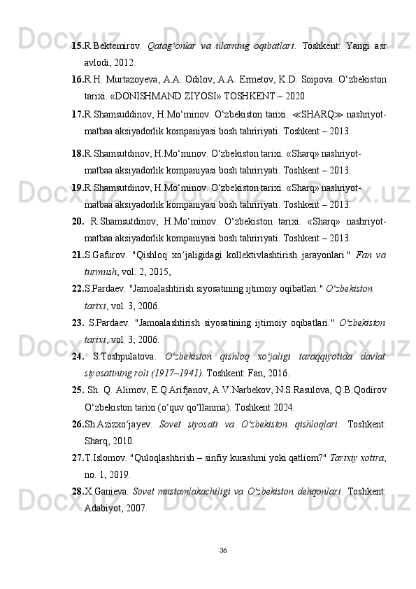 15. R.Bektemirov.   Qatag onlar   va   ularning   oqibatlariʻ .   Toshkent:   Yangi   asr
avlodi, 2012.
16. R.H. Murtazoyeva, A.A. Odilov, A.A. Ermetov, K.D. Soipova. O‘zbekiston
tarixi.  «DONISHMAND ZIYOSI» TOSHKENT – 2020.
17. R.Shamsuddinov, H.Mo‘minov. O‘zbekiston tarixi.   ≪ SHARQ ≫   nashriyot-
matbaa aksiyadorlik kompaniyasi bosh tahririyati. T oshkent – 201 3.
18. R.Shamsutdinov, H.Mo‘minov. O‘zbekiston tarixi. «Sharq» nashriyot-
matbaa aksiyadorlik kompaniyasi bosh tahririyati.  Toshkent – 201 3.
19. R.Shamsutdinov, H.Mo‘minov. O‘zbekiston tarixi. «Sharq» nashriyot-
matbaa aksiyadorlik kompaniyasi bosh tahririyati.  Toshkent – 201 3.
20.   R.Shamsutdinov,   H.Mo‘minov.   O‘zbekiston   tarixi.   «Sharq»   nashriyot-
matbaa aksiyadorlik kompaniyasi bosh tahririyati.  Toshkent – 201 3. 
21. S.Gafurov.   "Qishloq   xo jaligidagi   kollektivlashtirish   jarayonlari."  	
ʻ Fan   va
turmush , vol. 2, 2015, 
22. S.Pardaev. "Jamoalashtirish siyosatining ijtimoiy oqibatlari."  O zbekiston 	
ʻ
tarixi , vol. 3, 2006.
23.   S.Pardaev.   "Jamoalashtirish   siyosatining   ijtimoiy   oqibatlari."   O zbekiston	
ʻ
tarixi , vol. 3, 2006.
24.   S.Toshpulatova.   O zbekiston   qishloq   xo jaligi   taraqqiyotida   davlat	
ʻ ʻ
siyosatining roli (1917–1941) . Toshkent: Fan, 2016.
25.   Sh. Q. Alimov, E.Q.Arifjanov, A.V.Narbekov, N.S.Rasulova, Q.B.Qodirov
O‘zbekiston tarixi (o‘quv qo‘llanma). Toshkent 2024. 
26. Sh.Azizxo jayev.  	
ʻ Sovet   siyosati   va   O zbekiston   qishloqlari	ʻ .   Toshkent:
Sharq, 2010.
27. T . Islomov . " Quloqlashtirish  –  sinfiy   kurashmi   yoki   qatliom ?"  Tarixiy xotira ,
no. 1, 2019.
28. X.Ganieva.   Sovet   mustamlakachiligi   va   O zbekiston   dehqonlari
ʻ .   Toshkent:
Adabiyot, 2007.
36 