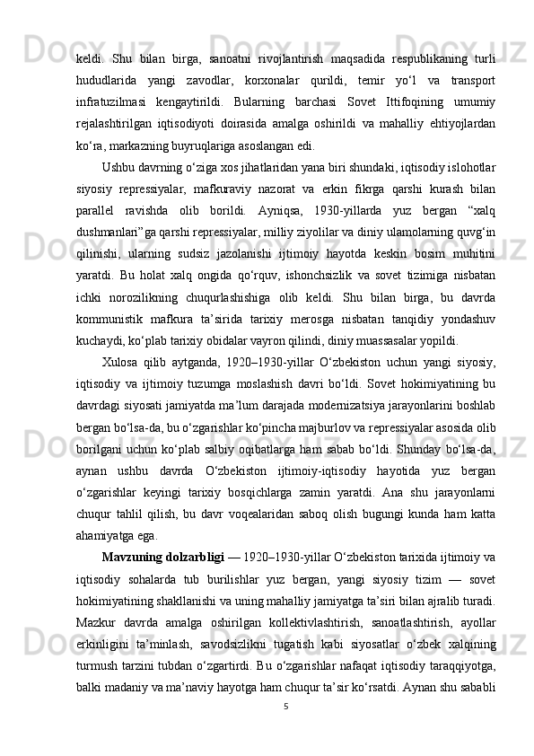 keldi.   Shu   bilan   birga,   sanoatni   rivojlantirish   maqsadida   respublikaning   turli
hududlarida   yangi   zavodlar,   korxonalar   qurildi,   temir   yo‘l   va   transport
infratuzilmasi   kengaytirildi.   Bularning   barchasi   Sovet   Ittifoqining   umumiy
rejalashtirilgan   iqtisodiyoti   doirasida   amalga   oshirildi   va   mahalliy   ehtiyojlardan
ko‘ra, markazning buyruqlariga asoslangan edi.
Ushbu davrning o‘ziga xos jihatlaridan yana biri shundaki, iqtisodiy islohotlar
siyosiy   repressiyalar,   mafkuraviy   nazorat   va   erkin   fikrga   qarshi   kurash   bilan
parallel   ravishda   olib   borildi.   Ayniqsa,   1930-yillarda   yuz   bergan   “xalq
dushmanlari”ga qarshi repressiyalar, milliy ziyolilar va diniy ulamolarning quvg‘in
qilinishi,   ularning   sudsiz   jazolanishi   ijtimoiy   hayotda   keskin   bosim   muhitini
yaratdi.   Bu   holat   xalq   ongida   qo‘rquv,   ishonchsizlik   va   sovet   tizimiga   nisbatan
ichki   norozilikning   chuqurlashishiga   olib   keldi.   Shu   bilan   birga,   bu   davrda
kommunistik   mafkura   ta’sirida   tarixiy   merosga   nisbatan   tanqidiy   yondashuv
kuchaydi, ko‘plab tarixiy obidalar vayron qilindi, diniy muassasalar yopildi.
Xulosa   qilib   aytganda,   1920–1930-yillar   O‘zbekiston   uchun   yangi   siyosiy,
iqtisodiy   va   ijtimoiy   tuzumga   moslashish   davri   bo‘ldi.   Sovet   hokimiyatining   bu
davrdagi siyosati jamiyatda ma’lum darajada modernizatsiya jarayonlarini boshlab
bergan bo‘lsa-da, bu o‘zgarishlar ko‘pincha majburlov va repressiyalar asosida olib
borilgani   uchun   ko‘plab   salbiy   oqibatlarga   ham   sabab   bo‘ldi.   Shunday   bo‘lsa-da,
aynan   ushbu   davrda   O‘zbekiston   ijtimoiy-iqtisodiy   hayotida   yuz   bergan
o‘zgarishlar   keyingi   tarixiy   bosqichlarga   zamin   yaratdi.   Ana   shu   jarayonlarni
chuqur   tahlil   qilish,   bu   davr   voqealaridan   saboq   olish   bugungi   kunda   ham   katta
ahamiyatga ega.
Mavzuning dolzarbligi  — 1920–1930-yillar O‘zbekiston tarixida ijtimoiy va
iqtisodiy   sohalarda   tub   burilishlar   yuz   bergan,   yangi   siyosiy   tizim   —   sovet
hokimiyatining shakllanishi va uning mahalliy jamiyatga ta’siri bilan ajralib turadi.
Mazkur   davrda   amalga   oshirilgan   kollektivlashtirish,   sanoatlashtirish,   ayollar
erkinligini   ta’minlash,   savodsizlikni   tugatish   kabi   siyosatlar   o‘zbek   xalqining
turmush tarzini  tubdan o‘zgartirdi. Bu o‘zgarishlar  nafaqat  iqtisodiy taraqqiyotga,
balki madaniy va ma’naviy hayotga ham chuqur ta’sir ko‘rsatdi. Aynan shu sababli
5 