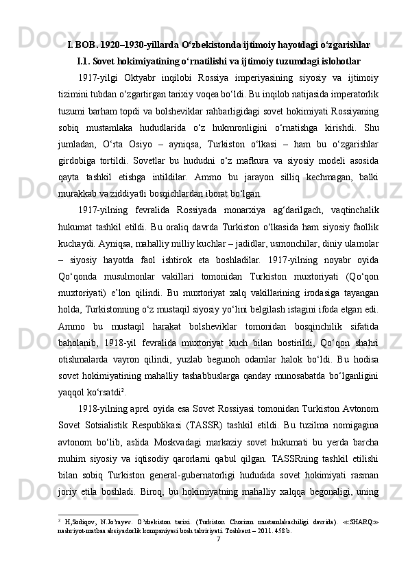 I. BOB. 1920–1930-yillarda O‘zbekistonda ijtimoiy hayotdagi o‘zgarishlar 
I.1. Sovet hokimiyatining o‘rnatilishi va ijtimoiy tuzumdagi islohotlar
1917-yilgi   Oktyabr   inqilobi   Rossiya   imperiyasining   siyosiy   va   ijtimoiy
tizimini tubdan o‘zgartirgan tarixiy voqea bo‘ldi. Bu inqilob natijasida imperatorlik
tuzumi barham  topdi va bolsheviklar  rahbarligidagi sovet  hokimiyati Rossiyaning
sobiq   mustamlaka   hududlarida   o‘z   hukmronligini   o‘rnatishga   kirishdi.   Shu
jumladan,   O‘rta   Osiyo   –   ayniqsa,   Turkiston   o‘lkasi   –   ham   bu   o‘zgarishlar
girdobiga   tortildi.   Sovetlar   bu   hududni   o‘z   mafkura   va   siyosiy   modeli   asosida
qayta   tashkil   etishga   intildilar.   Ammo   bu   jarayon   silliq   kechmagan,   balki
murakkab va ziddiyatli bosqichlardan iborat bo‘lgan.
1917-yilning   fevralida   Rossiyada   monarxiya   ag‘darilgach,   vaqtinchalik
hukumat   tashkil   etildi.   Bu   oraliq   davrda   Turkiston   o‘lkasida   ham   siyosiy   faollik
kuchaydi. Ayniqsa, mahalliy milliy kuchlar – jadidlar, usmonchilar, diniy ulamolar
–   siyosiy   hayotda   faol   ishtirok   eta   boshladilar.   1917-yilning   noyabr   oyida
Qo‘qonda   musulmonlar   vakillari   tomonidan   Turkiston   muxtoriyati   (Qo‘qon
muxtoriyati)   e’lon   qilindi.   Bu   muxtoriyat   xalq   vakillarining   irodasiga   tayangan
holda, Turkistonning o‘z mustaqil siyosiy yo‘lini belgilash istagini ifoda etgan edi.
Ammo   bu   mustaqil   harakat   bolsheviklar   tomonidan   bosqinchilik   sifatida
baholanib,   1918-yil   fevralida   muxtoriyat   kuch   bilan   bostirildi,   Qo‘qon   shahri
otishmalarda   vayron   qilindi,   yuzlab   begunoh   odamlar   halok   bo‘ldi.   Bu   hodisa
sovet   hokimiyatining   mahalliy   tashabbuslarga   qanday   munosabatda   bo‘lganligini
yaqqol ko‘rsatdi 2
.
1918-yilning aprel oyida esa Sovet Rossiyasi  tomonidan Turkiston Avtonom
Sovet   Sotsialistik   Respublikasi   (TASSR)   tashkil   etildi.   Bu   tuzilma   nomigagina
avtonom   bo‘lib,   aslida   Moskvadagi   markaziy   sovet   hukumati   bu   yerda   barcha
muhim   siyosiy   va   iqtisodiy   qarorlarni   qabul   qilgan.   TASSRning   tashkil   etilishi
bilan   sobiq   Turkiston   general-gubernatorligi   hududida   sovet   hokimiyati   rasman
joriy   etila   boshladi.   Biroq,   bu   hokimiyatning   mahalliy   xalqqa   begonaligi,   uning
2
  H,Sodiqov,   N.Jo’rayev.   O’zbekiston   tarixi.   (Turkiston   Chorizm   mustamlakachiligi   davrida).   ≪ SHARQ ≫
nashriyot-matbaa aksiyadorlik kompaniyasi   bosh tahririyati . T oshkent – 2011 . 458 b.
7 