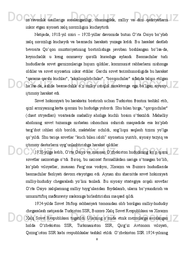 zo‘ravonlik   usullariga   asoslanganligi,   shuningdek,   milliy   va   dini   qadriyatlarni
inkor etgan siyosati xalq noroziligini kuchaytirdi.
Natijada,   1918-yil   oxiri   –   1920-yillar   davomida   butun   O‘rta   Osiyo   bo‘ylab
xalq   noroziligi   kuchaydi   va   basmachi   harakati   yuzaga   keldi.   Bu   harakat   dastlab
bevosita   Qo‘qon   muxtoriyatining   bostirilishiga   javoban   boshlangan   bo‘lsa-da,
keyinchalik   u   keng   ommaviy   qurolli   kurashga   aylandi.   Basmachilar   turli
hududlarda   sovet   garnizonlariga   hujum   qildilar,   kommunist   rahbarlarni   nishonga
oldilar va sovet  siyosatini inkor etdilar. Garchi sovet  tarixshunosligida bu harakat
"qarama-qarshi kuchlar", "aksilinqilobchilar", "bosqinchilar" sifatida talqin etilgan
bo‘lsa-da,   aslida   basmachilik   o‘z   milliy   istiqlol   xarakteriga   ega   bo‘lgan   siyosiy-
ijtimoiy harakat edi.
Sovet hokimiyati bu harakatni bostirish uchun Turkiston frontini tashkil etib,
qizil armiyaning katta qismini bu hududga yubordi. Shu bilan birga, "qorqinchilar"
(chast   otryadlari)   vositasida   mahalliy   aholiga   kuchli   bosim   o‘tkazildi.   Mahalliy
aholining   sovet   tuzumiga   nisbatan   ishonchini   oshirish   maqsadida   esa   ko‘plab
targ‘ibot   ishlari   olib   borildi,   maktablar   ochildi,   sog‘liqni   saqlash   tizimi   yo‘lga
qo‘yildi. Shu tariqa sovetlar “kuch bilan isloh” siyosatini yuritib, siyosiy tazyiq va
ijtimoiy dasturlarni uyg‘unlashtirishga harakat qildilar.
1920-yilga kelib, O‘rta Osiyo va xususan O‘zbekiston hududining ko‘p qismi
sovetlar   nazoratiga   o‘tdi.   Biroq,   bu   nazorat   formallikdan   nariga   o‘tmagan   bo‘lib,
ko‘plab   viloyatlar,   xususan   Farg‘ona   vodiysi,   Xorazm   va   Buxoro   hududlarida
basmachilar faoliyati davom etayotgan edi. Aynan shu sharoitda sovet hokimiyati
milliy-hududiy   chegaralash   yo‘lini   tanladi.   Bu   siyosiy   strategiya   orqali   sovetlar
O‘rta   Osiyo   xalqlarining   milliy   tuyg‘ularidan   foydalanib,   ularni   bo‘ysundirish   va
umumittifoq mafkuraviy makoniga birlashtirishni maqsad qildi.
1924-yilda  Sovet  Ittifoqi  rahbariyati   tomonidan  olib  borilgan  milliy-hududiy
chegaralash natijasida Turkiston SSR, Buxoro Xalq Sovet Respublikasi va Xorazm
Xalq   Sovet   Respublikasi   tugatildi.   Ularning   o‘rnida   etnik   mezonlarga   asoslangan
holda   O‘zbekiston   SSR,   Turkmaniston   SSR,   Qirg‘iz   Avtonom   viloyati,
Qozog‘iston   SSR   kabi   respublikalar   tashkil   etildi.   O‘zbekiston   SSR   1924-yilning
8 