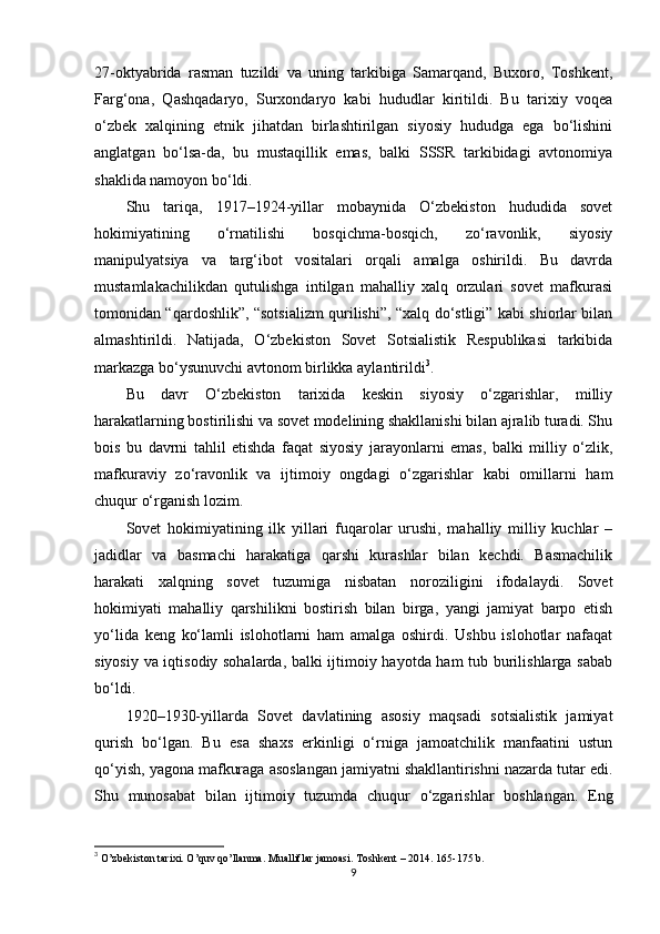 27-oktyabrida   rasman   tuzildi   va   uning   tarkibiga   Samarqand,   Buxoro,   Toshkent,
Farg‘ona,   Qashqadaryo,   Surxondaryo   kabi   hududlar   kiritildi.   Bu   tarixiy   voqea
o‘zbek   xalqining   etnik   jihatdan   birlashtirilgan   siyosiy   hududga   ega   bo‘lishini
anglatgan   bo‘lsa-da,   bu   mustaqillik   emas,   balki   SSSR   tarkibidagi   avtonomiya
shaklida namoyon bo‘ldi.
Shu   tariqa,   1917–1924-yillar   mobaynida   O‘zbekiston   hududida   sovet
hokimiyatining   o‘rnatilishi   bosqichma-bosqich,   zo‘ravonlik,   siyosiy
manipulyatsiya   va   targ‘ibot   vositalari   orqali   amalga   oshirildi.   Bu   davrda
mustamlakachilikdan   qutulishga   intilgan   mahalliy   xalq   orzulari   sovet   mafkurasi
tomonidan “qardoshlik”, “sotsializm qurilishi”, “xalq do‘stligi” kabi shiorlar bilan
almashtirildi.   Natijada,   O‘zbekiston   Sovet   Sotsialistik   Respublikasi   tarkibida
markazga bo‘ysunuvchi avtonom birlikka aylantirildi 3
.
Bu   davr   O‘zbekiston   tarixida   keskin   siyosiy   o‘zgarishlar,   milliy
harakatlarning bostirilishi va sovet modelining shakllanishi bilan ajralib turadi. Shu
bois   bu   davrni   tahlil   etishda   faqat   siyosiy   jarayonlarni   emas,   balki   milliy   o‘zlik,
mafkuraviy   zo‘ravonlik   va   ijtimoiy   ongdagi   o‘zgarishlar   kabi   omillarni   ham
chuqur o‘rganish lozim.
Sovet   hokimiyatining   ilk   yillari   fuqarolar   urushi,   mahalliy   milliy   kuchlar   –
jadidlar   va   basmachi   harakatiga   qarshi   kurashlar   bilan   kechdi.   Basmachilik
harakati   xalqning   sovet   tuzumiga   nisbatan   noroziligini   ifodalaydi.   Sovet
hokimiyati   mahalliy   qarshilikni   bostirish   bilan   birga,   yangi   jamiyat   barpo   etish
yo‘lida   keng   ko‘lamli   islohotlarni   ham   amalga   oshirdi.   Ushbu   islohotlar   nafaqat
siyosiy va iqtisodiy sohalarda, balki ijtimoiy hayotda ham tub burilishlarga sabab
bo‘ldi.
1920–1930-yillarda   Sovet   davlatining   asosiy   maqsadi   sotsialistik   jamiyat
qurish   bo‘lgan.   Bu   esa   shaxs   erkinligi   o‘rniga   jamoatchilik   manfaatini   ustun
qo‘yish, yagona mafkuraga asoslangan jamiyatni shakllantirishni nazarda tutar edi.
Shu   munosabat   bilan   ijtimoiy   tuzumda   chuqur   o‘zgarishlar   boshlangan.   Eng
3
  O’zbekiston tarixi. O’quv qo’llanma. Mualliflar jamoasi.  T oshkent – 201 4.  165-175 b.
9 