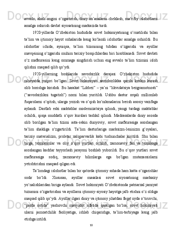 avvalo,   aholi   ongini   o‘zgartirish,   diniy   an’analarni   cheklash,   ma’rifiy   islohotlarni
amalga oshirish davlat siyosatining markazida turdi.
1920-yillarda   O‘zbekiston   hududida   sovet   hokimiyatining   o‘rnatilishi   bilan
ta’lim   va   ijtimoiy   hayot   sohalarida   keng   ko‘lamli   islohotlar   amalga   oshirildi.   Bu
islohotlar   ichida,   ayniqsa,   ta’lim   tizimining   tubdan   o‘zgarishi   va   ayollar
mavqeining o‘zgarishi muhim tarixiy bosqichlardan biri hisoblanadi. Sovet davlati
o‘z   mafkurasini   keng   ommaga   singdirish   uchun   eng   avvalo   ta’lim   tizimini   isloh
qilishni maqsad qilib qo‘ydi.
1920-yillarning   boshlarida   savodsizlik   darajasi   O‘zbekiston   hududida
nihoyatda   yuqori   bo‘lgan.   Sovet   hokimiyati   savodsizlikka   qarshi   keskin   kurash
olib borishga kirishdi. Bu harakat “Likbez” – ya’ni “likvidatsiya bezgramotnosti”
(“savodsizlikni   tugatish”)   nomi   bilan   yuritildi.   Ushbu   dastur   orqali   millionlab
fuqarolarni o‘qitish, ularga yozish va o‘qish ko‘nikmalarini berish asosiy vazifaga
aylandi.   Dastlab   eski   maktablar   modernizatsiya   qilindi,   yangi   turdagi   maktablar
ochildi,   qisqa   muddatli   o‘quv   kurslari   tashkil   qilindi.   Madrasalarda   diniy   asosda
olib   borilgan   ta’lim   tizimi   asta-sekin   dunyoviy,   sovet   mafkurasiga   asoslangan
ta’lim   shakliga   o‘zgartirildi.   Ta’lim   dasturlariga   marksizm-leninizm   g‘oyalari,
tarixiy   materializm,   proletar   xalqparvarlik   kabi   tushunchalar   kiritildi.   Shu   bilan
birga,   texnikumlar   va   oliy   o‘quv   yurtlari   ochilib,   zamonaviy   fan   va   texnikaga
asoslangan  kadrlar  tayyorlash  jarayoni  boshlab yuborildi. Bu o‘quv yurtlari  sovet
mafkurasiga   sodiq,   zamonaviy   bilimlarga   ega   bo‘lgan   mutaxassislarni
yetishtirishni maqsad qilgan edi.
Ta’limdagi islohotlar bilan bir qatorda ijtimoiy sohada ham katta o‘zgarishlar
sodir   bo‘ldi.   Xususan,   ayollar   masalasi   sovet   siyosatining   markaziy
yo‘nalishlaridan biriga aylandi. Sovet hokimiyati O‘zbekistonda patriarxal jamiyat
tuzumini o‘zgartirishni va ayollarni ijtimoiy-siyosiy hayotga jalb etishni o‘z oldiga
maqsad qilib qo‘ydi. Ayollar ilgari diniy va ijtimoiy jihatdan faqat uyda o‘tiruvchi,
“parda   ostida”   yashovchi   mavjudot   sifatida   qaralgan   bo‘lsa,   sovet   hokimiyati
ularni   jamoatchilik   faoliyatiga,   ishlab   chiqarishga,   ta’lim-tarbiyaga   keng   jalb
etishga intildi.
10 