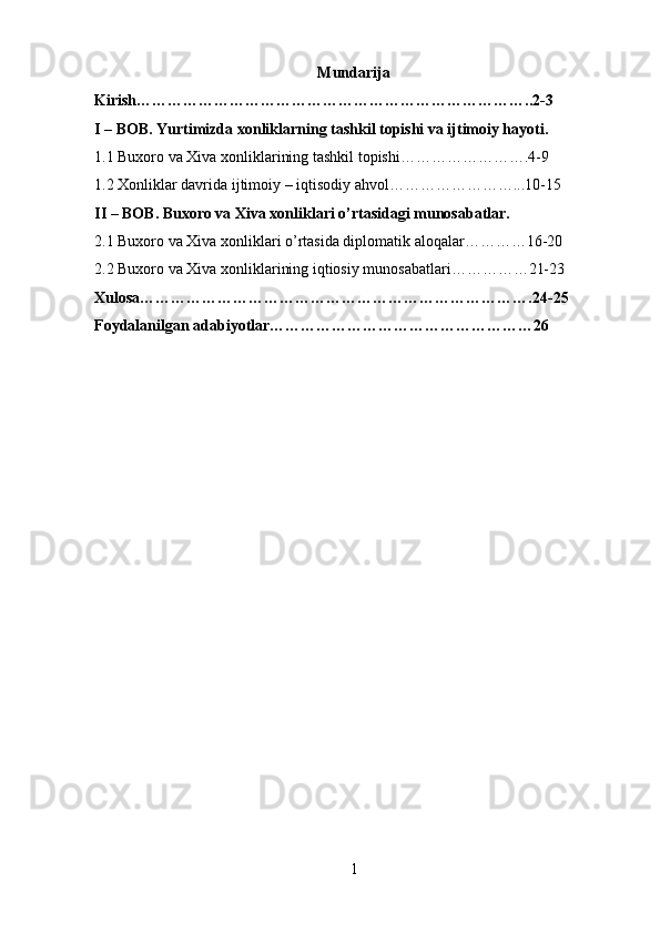 Mundarija
Kirish…………………………………………………………………..2-3
I – BOB. Yurtimizda xonliklarning tashkil topishi va ijtimoiy hayoti.
1.1 Buxoro va Xiva xonliklarining tashkil topishi…………………….4-9
1.2 Xonliklar davrida ijtimoiy – iqtisodiy ahvol……………………...10-15
II – BOB. Buxoro va Xiva xonliklari o’rtasidagi munosabatlar.
2.1 Buxoro va Xiva xonliklari o’rtasida diplomatik aloqalar…………16-20
2.2 Buxoro va Xiva xonliklarining iqtiosiy munosabatlari……………21-23
Xulosa………………………………………………………………….24-25
Foydalanilgan adabiyotlar……………………………………………26
1 
