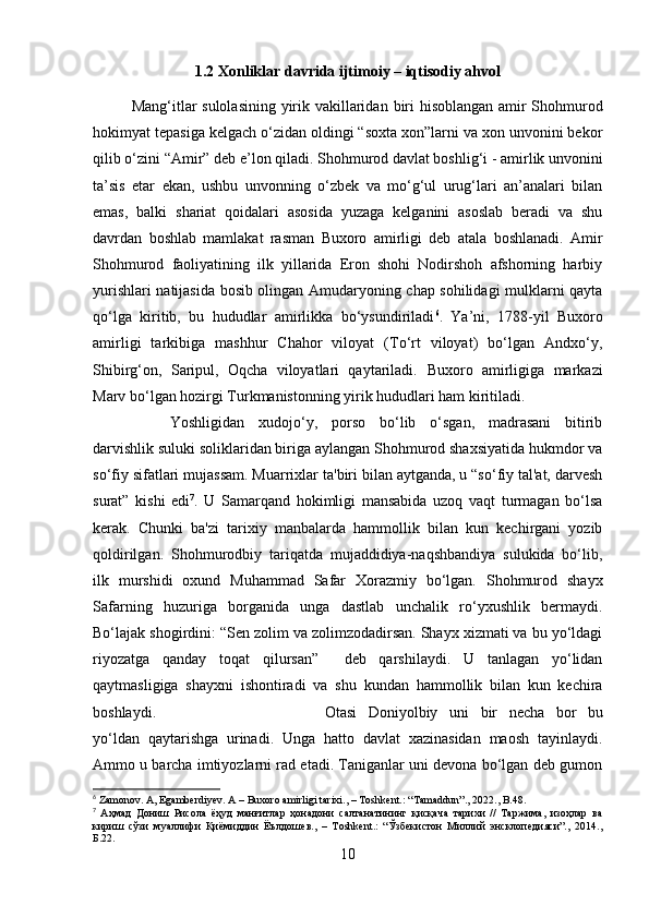 1.2 Xonliklar davrida ijtimoiy – iqtisodiy ahvol
Mang‘itlar sulolasining   yirik   vakillaridan   biri   hisoblangan amir Shohmurod
hokimyat tepasiga kelgach o‘zidan oldingi “soxta xon”larni va xon unvonini bekor
qilib o‘zini  “Amir”  deb e’lon qiladi. Shohmurod davlat boshlig‘i -  amirlik  unvonini
ta’sis   etar   ekan,   ushbu   unvonning   o‘zbek   va   mo‘g‘ul   urug‘lari   an’analari   bilan
emas,   balki   shariat   qoidalari   asosida   yuzaga   kelganini   asoslab   beradi   va   shu
davrdan   boshlab   mamlakat   rasman   Buxoro   amirligi   deb   atala   boshlanadi.   Amir
Shohmurod   faoliyatining   ilk   yillarida   Eron   shohi   Nodirshoh   afshorning   harbiy
yurishlari natijasida bosib olingan Amudaryoning chap sohilidagi mulklarni qayta
qo‘lga   kiritib,   bu   hududlar   amirlikka   bo‘ysundiriladi 6
.   Ya’ni,   1788-yil   Buxoro
amirligi   tarkibiga   mashhur   Chahor   viloyat   (To‘rt   viloyat)   bo‘lgan   Andxo‘y,
Shibirg‘on,   Saripul,   Oqcha   viloyatlari   qaytariladi.   Buxoro   amirligiga   markazi
Marv bo‘lgan hozirgi Turkmanistonning yirik hududlari ham kiritiladi.
Yoshligidan   xudojo‘y,   porso   bo‘lib   o‘sgan,   madrasani   bitirib
darvishlik suluki soliklaridan biriga aylangan Shohmurod shaxsiyatida hukmdor va
so‘fiy sifatlari mujassam. Muarrixlar ta'biri bilan aytganda, u “so‘fiy tal'at, darvesh
surat”   kishi   edi 7
.   U   Samarqand   hokimligi   mansabida   uzoq   vaqt   turmagan   bo‘lsa
kerak.   Chunki   ba'zi   tarixiy   manbalarda   hammollik   bilan   kun   kechirgani   yozib
qoldirilgan.   Shohmurodbiy   tariqatda   mujaddidiya-naqshbandiya   sulukida   bo‘lib,
ilk   murshidi   oxund   Muhammad   Safar   Xorazmiy   bo‘lgan.   Shohmurod   shayx
Safarning   huzuriga   borganida   unga   dastlab   unchalik   ro‘yxushlik   bermaydi.
Bo‘lajak shogirdini: “Sen zolim va zolimzodadirsan. Shayx xizmati va bu yo‘ldagi
riyozatga   qanday   toqat   qilursan”     deb   qarshilaydi.   U   tanlagan   yo‘lidan
qaytmasligiga   shayxni   ishontiradi   va   shu   kundan   hammollik   bilan   kun   kechira
boshlaydi. Otasi   Doniyolbiy   uni   bir   necha   bor   bu
yo‘ldan   qaytarishga   urinadi.   Unga   hatto   davlat   xazinasidan   maosh   tayinlaydi.
Ammo u barcha imtiyozlarni rad etadi. Taniganlar uni devona bo‘lgan deb gumon
6
 Zamonov. A, Egamberdiyev. A – Buxoro amirligi tarixi., – Toshkent.: “Tamaddun”., 2022., B.48.
7
  Аҳмад   Дониш   Рисола   ёҳуд   манғитлар   ҳонадони   салтанатининг   қисқача   тарихи   //   Таржима,   изоҳлар   ва
кириш   сўзи   муаллифи   Қиёмиддин   Ёълдошев.,   –   Тoshkent.:   “Ўзбекистон   Миллий   энсклопедияси”.,   2014.,
Б.22.
10 