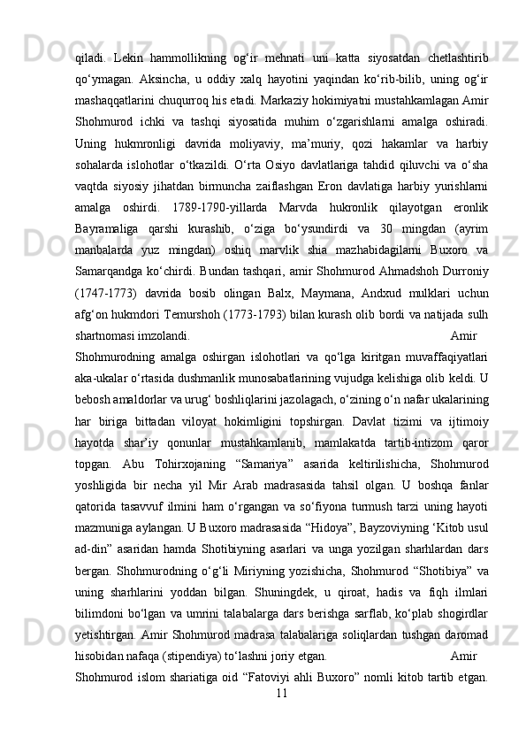 qiladi.   Lekin   hammollikning   og‘ir   mehnati   uni   katta   siyosatdan   chetlashtirib
qo‘ymagan.   Aksincha,   u   oddiy   xalq   hayotini   yaqindan   ko‘rib-bilib,   uning   og‘ir
mashaqqatlarini chuqurroq his etadi.   Markaziy hokimiyatni mustahkamlagan Amir
Shohmurod   ichki   va   tashqi   siyosatida   muhim   o‘zgarishlarni   amalga   oshiradi.
Uning   hukmronligi   davrida   moliyaviy,   ma’muriy,   qozi   hakamlar   va   harbiy
sohalarda   islohotlar   o‘tkazildi.   O‘rta   Osiyo   davlatlariga   tahdid   qiluvchi   va   o‘sha
vaqtda   siyosiy   jihatdan   birmuncha   zaiflashgan   Eron   davlatiga   harbiy   yurishlarni
amalga   oshirdi.   1789-1790-yillarda   Marvda   hukronlik   qilayotgan   eronlik
Bayramaliga   qarshi   kurashib,   o‘ziga   bo‘ysundirdi   va   30   mingdan   (ayrim
manbalarda   yuz   mingdan)   oshiq   marvlik   shia   mazhabidagilarni   Buxoro   va
Samarqandga   ko‘chirdi.   Bundan   tashqari,   amir   Shohmurod  Ahmadshoh   Durroniy
(1747-1773)   davrida   bosib   olingan   Balx,   Maymana,   Andxud   mulklari   uchun
afg‘on hukmdori Temurshoh (1773-1793) bilan kurash olib bordi va natijada sulh
shartnomasi imzolandi. Amir
Shohmurodning   amalga   oshirgan   islohotlari   va   qo‘lga   kiritgan   muvaffaqiyatlari
aka-ukalar o‘rtasida dushmanlik munosabatlarining vujudga kelishiga olib  keldi.  U
bebosh amaldorlar va urug‘ boshliqlarini jazolagach, o‘zining o‘n nafar ukalarining
har   biriga   bittadan   viloyat   hokimligini   topshirgan.   Davlat   tizimi   va   ijtimoiy
hayotda   shar’iy   qonunlar   mustahkamlanib,   mamlakatda   tartib-intizom   qaror
topgan.   Abu   Tohirxojaning   “Samariya”   asarida   keltirilishicha,   Shohmurod
yoshligida   bir   necha   yil   Mir   Arab   madrasasida   tahsil   olgan.   U   boshqa   fanlar
qatorida   tasavvuf   ilmini   ham   o‘rgangan   va   so‘fiyona   turmush   tarzi   uning   hayoti
mazmuniga aylangan. U Buxoro madrasasida  “Hidoya”,  Bayzoviyning ‘Kitob usul
ad-din”   asaridan   hamda   Shotibiyning   asarlari   va   unga   yozilgan   sharhlardan   dars
bergan.   Shohmurodning   o‘g‘li   Miriyning   yozishicha,   Shohmurod   “Shotibiya”   va
uning   sharhlarini   yoddan   bilgan.   Shuningdek,   u   qiroat,   hadis   va   fiqh   ilmlari
bilimdoni   bo‘lgan   va   umrini   talabalarga   dars   berishga   sarflab,   ko‘plab   shogirdlar
yetishtirgan.   Amir   Shohmurod   madrasa   talabalariga   soliqlardan   tushgan   daromad
hisobidan nafaqa (stipendiya) to‘lashni joriy etgan.  Amir
Shohmurod   islom   shariatiga   oid   “Fatoviyi   ahli   Buxoro”   nomli   kitob   tartib   etgan.
11 