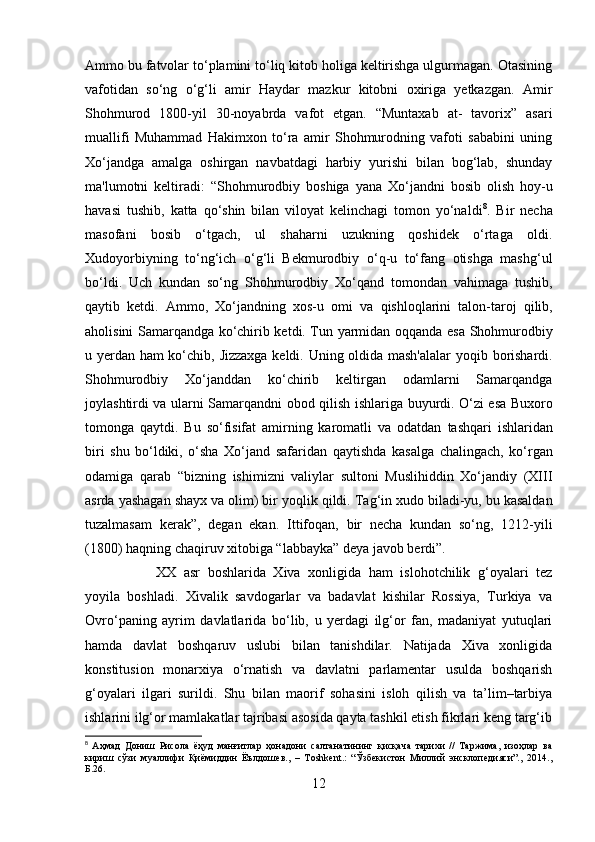 Ammo bu fatvolar to‘plamini to‘liq kitob holiga keltirishga ulgurmagan. Otasining
vafotidan   so‘ng   o‘g‘li   amir   Haydar   mazkur   kitobni   oxiriga   yetkazgan.   Amir
Shohmurod   1800-yil   30-noyabrda   vafot   etgan.   “Muntaxab   at-   tavorix”   asari
muallifi   Muhammad   Hakimxon   to‘ra   amir   Shohmurodning   vafoti   sababini   uning
Xo‘jandga   amalga   oshirgan   navbatdagi   harbiy   yurishi   bilan   bog‘lab,   shunday
ma'lumotni   keltiradi:   “Shohmurodbiy   boshiga   yana   Xo‘jandni   bosib   olish   hoy-u
havasi   tushib,   katta   qo‘shin   bilan   viloyat   kelinchagi   tomon   yo‘naldi 8
.   Bir   necha
masofani   bosib   o‘tgach,   ul   shaharni   uzukning   qoshidek   o‘rtaga   oldi.
Xudoyorbiyning   to‘ng‘ich   o‘g‘li   Bekmurodbiy   o‘q-u   to‘fang   otishga   mashg‘ul
bo‘ldi.   Uch   kundan   so‘ng   Shohmurodbiy   Xo‘qand   tomondan   vahimaga   tushib,
qaytib   ketdi.   Ammo,   Xo‘jandning   xos-u   omi   va   qishloqlarini   talon-taroj   qilib,
aholisini Samarqandga   ko‘chirib ketdi. Tun yarmidan   oqqanda   esa Shohmurodbiy
u yerdan ham ko‘chib,   Jizzaxga   keldi. Uning oldida mash'alalar   yoqib   borishardi.
Shohmurodbiy   Xo‘janddan   ko‘chirib   keltirgan   odamlarni   Samarqandga
joylashtirdi va ularni   Samarqandni obod qilish ishlariga   buyurdi. O‘zi esa   Buxoro
tomonga   qaytdi.   Bu   so‘fisifat   amirning   karomatli   va   odatdan   tashqari   ishlaridan
biri   shu   bo‘ldiki,   o‘sha   Xo‘jand   safaridan   qaytishda   kasalga   chalingach,   ko‘rgan
odamiga   qarab   “bizning   ishimizni   valiylar   sultoni   Muslihiddin   Xo‘jandiy   (XIII
asrda yashagan  shayx  va olim) bir  yoqlik qildi.  Tag‘in  xudo  biladi-yu, bu kasaldan
tuzalmasam   kerak”,   degan   ekan.   Ittifoqan,   bir   necha   kundan   so‘ng,   1212-yili
(1800)  haqning chaqiruv xitobiga “labbayka” deya javob berdi”.
XX   asr   boshlarida   Xiva   xonligida   ham   islohotchilik   g‘oyalari   tez
yoyila   boshladi.   Xivalik   savdogarlar   va   badavlat   kishilar   Rossiya,   Turkiya   va
Ovr о ‘paning   ayrim   davlatlarida   b о ‘lib,   u   yerdagi   ilg‘or   fan,   madaniyat   yutuqlari
hamda   davlat   boshqaruv   uslubi   bilan   tanishdilar.   Natijada   Xiva   xonligida
konstitusion   monarxiya   о ‘rnatish   va   davlatni   parlamentar   usulda   boshqarish
g‘oyalari   ilgari   surildi.   Shu   bilan   maorif   sohasini   isloh   qilish   va   ta’lim–tarbiya
ishlarini ilg‘or mamlakatlar tajribasi asosida qayta tashkil etish fikrlari keng targ‘ib
8
  Аҳмад   Дониш   Рисола   ёҳуд   манғитлар   ҳонадони   салтанатининг   қисқача   тарихи   //   Таржима,   изоҳлар   ва
кириш   сўзи   муаллифи   Қиёмиддин   Ёълдошев.,   –   Тoshkent.:   “Ўзбекистон   Миллий   энсклопедияси”.,   2014.,
Б.26.
12 