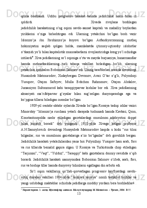 qilina   boshlandi.   Ushbu   progressiv   harakat   tarixda   jadidchilik   nomi   bilan   iz
qoldirdi.  Xivada   rivojlana   boshlagan
jadidchilik   harakatining   о ‘ng   oqimi   savdo-sanoat   kapitali   va   mahalliy   boylardan
yiriklarini   о ‘ziga   birlashtirgan   edi.   Ularning   yetakchisi   b о ‘lgan   bosh   vazir
Islomx о ‘ja   ibn   Ibrohimx о ‘ja   kuyovi   b о ‘lgan   Asfandiyorxonning   mutlaq
hokimiyatini   saqlab   qolgan   holda,   mamlakatda   ijtimoiy-iqtisodiy   islohotlar
о ‘tkazish y о ‘li bilan kapitalistik munosabatlarni rivojlantirishga keng y о ‘l ochishga
intilardi 9
. Xiva jadidlarining s о ‘l oqimiga  о ‘rta va mayda burjuaziya, hunarmandlar
hamda   mehnatkashlarning   turli   tabaqa   vakillari   birlashgan   b о ‘lib,   ularning
yetakchisi qozikalon Bobooxun Salimov edi. Uning tarafdorlari orasida devonbegi
Husainbek   Matmurodov,   Xudaybergan   Devonov,   Avaz   О ‘tar   о ‘g‘li,   Polyozhoji
Yusupov,   Otajon   Safoyev,   Mulla   Bekchon   Rahmonov,   Otajon   Abdalov,
Jumaniyoz   Sultonmurod   kabi   taraqqiyparvar   kishilar   bor   edi.   Xiva   jadidlarining
aksariyati   ma’rifatparvar   g‘oyalar   bilan   sug‘orilgan   dunyoqarashga   ega   va
k о ‘pgina tillarni biladigan insonlar b о ‘lgan. 
1909-yil sentabr-oktabr oylarida Xivada b о ‘lgan Rossiya tashqi ishlar vaziri
Minorskiy   “Islomx о ‘ja   ruschani   yetarli   darajada   tushunadi   hamda   Kavkaz,   Qrim,
Konstantinopolda   nashr   etiladigan   gazetalardagi   musulmon   adabiyotini   diqqat
bilan   kuzatib   boradi”   deb   yozgandi.   1910-yilda   Xivaga   kelgan   professor
A.N.Samoylovich   devonbegi   Husaynbek   Matmurodov   haqida   u   kishi   “rus   tilini
bilganlar,   rus   va   musulmon   gazetalariga   a’zo   b о ‘lganlar”   deb   guvohlik   bergan.
Jadidchilik harakati  yetakchilaridan yana  biri  Polyozhoji  Yusupov ham  arab, fors
va   rus   tillarida   bemalol   gapira   olgan.   U   Rossiya   va   Turkistonda   chop   etiladigan
“Tarjimon”, “Vaqt”, “Yulduz”, “Taraqqiy” kabi gazetalarni doimiy ravishda   о ‘qib
borardi.   Jadidchilik   harakati   namoyondasi   Bobooxun   Salimov   о ‘zbek,   arab,   fors,
rus va boshqa tillar hamda dunyoviy bilimlarni egallagan din arbobi edi. 
S о ‘l   oqim   vakillarini   q о ‘llab-quvvatlagan   progressiv   kayfiyatdagi   savdo-
sotiq   doiralari   vakillari   1904-yilda   “Jamiyati   xayriya”   nomli   tashkilot   tuzdilar   va
yangi uslubdagi maktablar ochishda jadidlarga moddiy yordam bera boshladilar4 .
9
 Хоразм тарихи. 1- жилд. Муаллифлар жамоаси. Масъул муҳаррир М. Матниёзов. – Урганч, 2006.  B . 55 .
13 