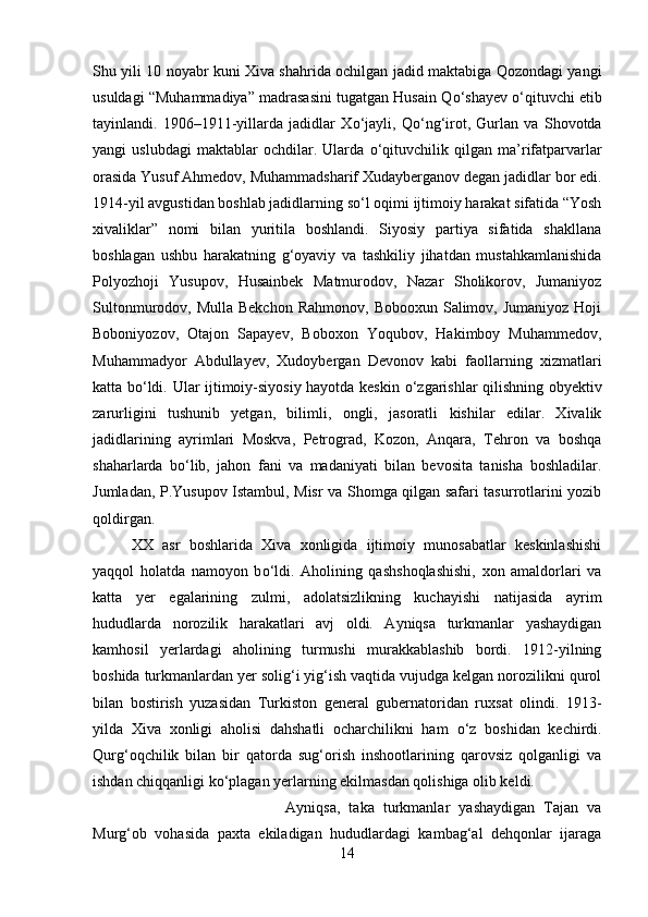 Shu yili 10 noyabr kuni Xiva shahrida ochilgan jadid maktabiga Qozondagi yangi
usuldagi “Muhammadiya” madrasasini tugatgan Husain Q о ‘shayev  о ‘qituvchi etib
tayinlandi.   1906–1911-yillarda   jadidlar   X о ‘jayli,   Q о ‘ng‘irot,   Gurlan   va   Shovotda
yangi   uslubdagi   maktablar   ochdilar.   Ularda   о ‘qituvchilik   qilgan   ma’rifatparvarlar
orasida Yusuf Ahmedov, Muhammadsharif Xudayberganov degan jadidlar bor edi.
1914-yil avgustidan boshlab jadidlarning s о ‘l oqimi ijtimoiy harakat sifatida “Yosh
xivaliklar”   nomi   bilan   yuritila   boshlandi.   Siyosiy   partiya   sifatida   shakllana
boshlagan   ushbu   harakatning   g‘oyaviy   va   tashkiliy   jihatdan   mustahkamlanishida
Polyozhoji   Yusupov,   Husainbek   Matmurodov,   Nazar   Sholikorov,   Jumaniyoz
Sultonmurodov, Mulla  Bekchon   Rahmonov,  Bobooxun  Salimov,  Jumaniyoz  Hoji
Boboniyozov,   Otajon   Sapayev,   Boboxon   Yoqubov,   Hakimboy   Muhammedov,
Muhammadyor   Abdullayev,   Xudoybergan   Devonov   kabi   faollarning   xizmatlari
katta b о ‘ldi. Ular ijtimoiy-siyosiy hayotda keskin   о ‘zgarishlar qilishning obyektiv
zarurligini   tushunib   yetgan,   bilimli,   ongli,   jasoratli   kishilar   edilar.   Xivalik
jadidlarining   ayrimlari   Moskva,   Petrograd,   Kozon,   Anqara,   Tehron   va   boshqa
shaharlarda   b о ‘lib,   jahon   fani   va   madaniyati   bilan   bevosita   tanisha   boshladilar.
Jumladan, P.Yusupov Istambul, Misr va Shomga qilgan safari tasurrotlarini yozib
qoldirgan. 
XX   asr   boshlarida   Xiva   xonligida   ijtimoiy   munosabatlar   keskinlashishi
yaqqol   holatda   namoyon   b о ‘ldi.   Aholining   qashshoqlashishi,   xon   amaldorlari   va
katta   yer   egalarining   zulmi,   adolatsizlikning   kuchayishi   natijasida   ayrim
hududlarda   norozilik   harakatlari   avj   oldi.   Ayniqsa   turkmanlar   yashaydigan
kamhosil   yerlardagi   aholining   turmushi   murakkablashib   bordi.   1912-yilning
boshida turkmanlardan yer solig‘i yig‘ish vaqtida vujudga kelgan norozilikni qurol
bilan   bostirish   yuzasidan   Turkiston   general   gubernatoridan   ruxsat   olindi.   1913-
yilda   Xiva   xonligi   aholisi   dahshatli   ocharchilikni   ham   о ‘z   boshidan   kechirdi.
Qurg‘oqchilik   bilan   bir   qatorda   sug‘orish   inshootlarining   qarovsiz   qolganligi   va
ishdan chiqqanligi k о ‘plagan yerlarning ekilmasdan qolishiga olib keldi.
Ayniqsa,   taka   turkmanlar   yashaydigan   Tajan   va
Murg‘ob   vohasida   paxta   ekiladigan   hududlardagi   kambag‘al   dehqonlar   ijaraga
14 