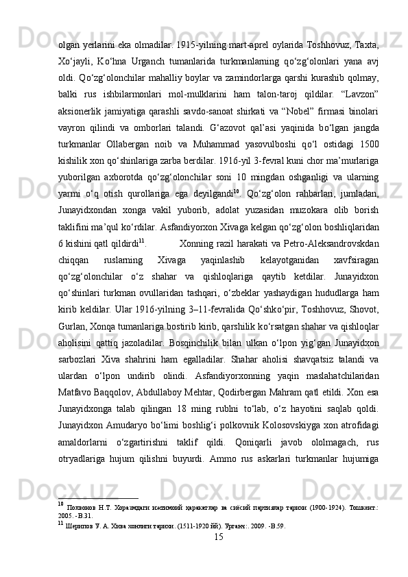 olgan yerlarini eka olmadilar. 1915-yilning mart-aprel oylarida Toshhovuz, Taxta,
X о ‘jayli,   K о ‘hna   Urganch   tumanlarida   turkmanlarning   q о ‘zg‘olonlari   yana   avj
oldi. Q о ‘zg‘olonchilar  mahalliy boylar  va  zamindorlarga qarshi  kurashib  qolmay,
balki   rus   ishbilarmonlari   mol-mulklarini   ham   talon-taroj   qildilar.   “Lavzon”
aksionerlik   jamiyatiga   qarashli   savdo-sanoat   shirkati   va   “Nobel”   firmasi   binolari
vayron   qilindi   va   omborlari   talandi.   G‘azovot   qal’asi   yaqinida   b о ‘lgan   jangda
turkmanlar   Ollabergan   noib   va   Muhammad   yasovulboshi   q о ‘l   ostidagi   1500
kishilik xon q о ‘shinlariga zarba berdilar. 1916-yil 3-fevral kuni chor ma’murlariga
yuborilgan   axborotda   q о ‘zg‘olonchilar   soni   10   mingdan   oshganligi   va   ularning
yarmi   о ‘q   otish   qurollariga   ega   deyilgandi 10
.   Q о ‘zg‘olon   rahbarlari,   jumladan,
Junayidxondan   xonga   vakil   yuborib,   adolat   yuzasidan   muzokara   olib   borish
taklifini ma’qul k о ‘rdilar. Asfandiyorxon Xivaga kelgan q о ‘zg‘olon boshliqlaridan
6 kishini qatl qildirdi 11
. Xonning  razil   harakati   va   Petro-Aleksandrovskdan
chiqqan   ruslarning   Xivaga   yaqinlashib   kelayotganidan   xavfsiragan
q о ‘zg‘olonchilar   о ‘z   shahar   va   qishloqlariga   qaytib   ketdilar.   Junayidxon
q о ‘shinlari   turkman   ovullaridan   tashqari,   о ‘zbeklar   yashaydigan   hududlarga   ham
kirib  keldilar.  Ular  1916-yilning  3–11-fevralida  Q о ‘shk о ‘pir, Toshhovuz,  Shovot,
Gurlan, Xonqa tumanlariga bostirib kirib, qarshilik k о ‘rsatgan shahar va qishloqlar
aholisini   qattiq   jazoladilar.   Bosqinchilik   bilan   ulkan   о ‘lpon   yig‘gan   Junayidxon
sarbozlari   Xiva   shahrini   ham   egalladilar.   Shahar   aholisi   shavqatsiz   talandi   va
ulardan   о ‘lpon   undirib   olindi.   Asfandiyorxonning   yaqin   maslahatchilaridan
Matfavo Baqqolov, Abdullaboy Mehtar, Qodirbergan Mahram qatl etildi. Xon esa
Junayidxonga   talab   qilingan   18   ming   rublni   t о ‘lab,   о ‘z   hayotini   saqlab   qoldi.
Junayidxon   Amudaryo   b о ‘limi   boshlig‘i   polkovnik   Kolosovskiyga   xon   atrofidagi
amaldorlarni   о ‘zgartirishni   taklif   qildi.   Qoniqarli   javob   ololmagach,   rus
otryadlariga   hujum   qilishni   buyurdi.   Ammo   rus   askarlari   turkmanlar   hujumiga
10
  Полвонов   Н.Т.   Хоразмдаги   ижтимоий   ҳаракатлар   ва   сиёсий   партиялар   тарихи   (1900-1924).   Тошкент.:
2005.   - B . 31 .
11
 Шерипов У. А. Хива хонлиги тарихи. (1511-1920 йй). Урганч:. 2009.   - B . 59 .
15 