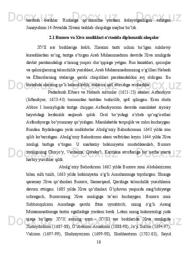 bardosh   berdilar.   Ruslarga   q о ‘shimcha   yordam   kelayotganligini   eshitgan
Junayidxon 14-fevralda Xivani tashlab chiqishga majbur b о ‘ldi.
2.1 Buxoro va Xiva xonliklari o’rtasida diplomatik aloqalar
XVII   asr   boshlariga   kelib,   Xorazm   taxti   uchun   bo lgan   sulolaviyʻ
kurashlardan   so ng,   taxtga   o tirgan   Arab   Muhammadxon   davrida   Xiva   xonligida	
ʻ ʻ
davlat   parokandaligi   o zining   yuqori   cho qqisiga   yetgan.   Rus   kazaklari,   qozoqlar	
ʻ ʻ
va qalmiqlarning talonchilik yurishlari, Arab Muhammadxonning o g illari Habash	
ʻ ʻ
va   Elbarslarning   otalariga   qarshi   chiqishlari   parokandalikni   avj   oldirgan.   Bu
kurashda ularning qo li baland kelib, otalarini qatl ettirishga erishadilar. 	
ʻ
Padarkush   Elbars   va   Habash   sultonlar   (1621-23)   akalari   Asfandiyor
(Isfandiyor,   1623-43)   tomonidan   taxtdan   tushirilib,   qatl   qilingan.   Eron   shohi
Abbos   I   homiyligida   taxtga   chiqqan   Asfandiyorxon   davrida   mamlakat   siyosiy
hayotidagi   keskinlik   saqlanib   qoldi.   Orol   bo yidagi   o zbek   qo ng irotlari	
ʻ ʻ ʻ ʻ
Asfandiyorga bo ysunmay qo yishgan. Mamlakatda tarqoqlik va zulm kuchaygan.	
ʻ ʻ
Bundan   foydalangan   yirik   mulkdorlar   Abulg oziy   Bahodirxonni   1643   yilda   xon	
ʻ
qilib ko tarishgan. Abulg oziy Bahodirxon akasi  vafotidan keyin 1644 yilda Xiva	
ʻ ʻ
xonligi   taxtiga   o tirgan.   U   markaziy   hokimiyatni   mustahkamlab,   Buxoro	
ʻ
xonligining   Chorjo y,   Vardanza,   Qorako l,   Karmana   atroflariga   bir   necha   marta
ʻ ʻ
harbiy yurishlar qildi. 
Abulg oziy   Bahodirxon   1662  yilda   Buxoro  xoni   Abdulazizxon	
ʻ
bilan   sulh   tuzib,   1663   yilda   hokimiyatni   o g li   Anushaxonga   topshirgan.   Shunga	
ʻ ʻ
qaramay   Xiva   qo shinlari   Buxoro,   Samarqand,   Qarshiga   talonchilik   yurishlarini	
ʻ
davom   ettirgan.   1685   yilda   Xiva   qo shinlari   G ijduvon   yaqinida   mag lubiyatga	
ʻ ʻ ʻ
uchragach,   Buxoroning   Xiva   xonligiga   ta siri   kuchaygan.   Buxoro   xoni	
ʼ
Subhonqulixon   Anushaga   qarshi   fitna   uyushtirib,   uning   o g li   Arang	
ʻ ʻ
Muxammadxonga   taxtni   egallashga   yordam   berdi.   Lekin   uning   hukmronligi   juda
qisqa   bo lgan.   XVII   asrning   oxiri	
ʻ   –   XVIII   asr   boshlarida   Xiva   xonligida
Xudoydodxon (1687-88), O zbekxon-Arnakxon (1688-90), Jo ji Sulton (1694-97),	
ʻ ʻ
Valixon   (1697-99),   Shohniyozxon   (1699-90),   Shohbaxtxon   (1702-03),   Sayid
16 