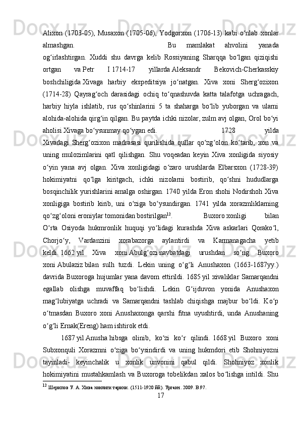 Alixon   (1703-05),   Musaxon   (1705-06),   Yodgorxon   (1706-13)   kabi   o nlab   xonlarʻ
almashgan.  Bu   mamlakat   ahvolini   yanada
og irlashtirgan.   Xuddi   shu   davrga   kelib   Rossiyaning   Sharqqa   bo lgan   qiziqishi	
ʻ ʻ
ortgan   va   Petr   I   1714-17   yillarda   Aleksandr   Bekovich-Cherkasskiy
boshchiligida   Xivaga   harbiy   ekspeditsiya   jo natgan.   Xiva   xoni   Sherg ozixon	
ʻ ʻ
(1714-28)   Qayrag och   darasidagi   ochiq   to qnashuvda   katta   talafotga   uchragach,	
ʻ ʻ
harbiy   hiyla   ishlatib,   rus   qo shinlarini   5   ta   shaharga   bo lib   yuborgan   va   ularni	
ʻ ʻ
alohida-alohida qirg in qilgan. Bu paytda ichki nizolar, zulm avj olgan, Orol bo yi	
ʻ ʻ
aholisi Xivaga bo ysunmay qo ygan edi. 	
ʻ ʻ 1728   yilda
Xivadagi   Sherg ozixon   madrasasi   qurilishida   qullar   qo zg olon   ko tarib,   xon   va
ʻ ʻ ʻ ʻ
uning   mulozimlarini   qatl   qilishgan.   Shu   voqeadan   keyin   Xiva   xonligida   siyosiy
o yin   yana   avj   olgan.   Xiva   xonligidagi   o zaro   urushlarda   Elbarsxon   (1728-39)	
ʻ ʻ
hokimiyatni   qo lga   kiritgach,   ichki   nizolarni   bostirib,   qo shni   hududlarga	
ʻ ʻ
bosqinchilik yurishlarini amalga oshirgan. 1740 yilda Eron shohi Nodirshoh Xiva
xonligiga   bostirib   kirib,   uni   o ziga   bo ysundirgan.   1741   yilda   xorazmliklarning	
ʻ ʻ
qo zg oloni eroniylar tomonidan bostirilgan	
ʻ ʻ 12
.  Buxoro   xonligi   bilan
O rta   Osiyoda   hukmronlik   huquqi   yo lidagi   kurashda   Xiva   askarlari   Qorako l,
ʻ ʻ ʻ
Chorjo y,   Vardanzini   xorabazorga   aylantirdi   va   Karmanagacha   yetib	
ʻ
keldi.   1662   yil   Xiva   xoni   Abulg ozi	
ʻ   navbatdagi   urushdan   so ng   Buxoro	ʻ
xoni   Abulaziz   bilan   sulh   tuzdi.   Lekin   uning   o g li   Anushaxon   (1663-1687yy.)	
ʻ ʻ
davrida Buxoroga hujumlar yana davom ettirildi.   1685   yil xivaliklar Samarqandni
egallab   olishga   muvaffaq   bo lishdi.   Lekin   G ijduvon   yonida   Anushaxon	
ʻ ʻ
mag lubiyatga   uchradi   va   Samarqandni   tashlab   chiqishga   majbur   bo ldi.   Ko p	
ʻ ʻ ʻ
o tmasdan   Buxoro   xoni   Anushaxonga   qarshi   fitna   uyushtirdi,   unda   Anushaning	
ʻ
o g li Ernak(Ereng) ham ishtirok etdi.
ʻ ʻ  
1687   yil   Anusha   hibsga   olinib,   ko zi   ko r   qilindi.	
ʻ ʻ   1668   yil   Buxoro   xoni
Subxonquli   Xorazmni   o ziga   bo ysindirdi   va   uning   hukmdori   etib   Shohniyozni	
ʻ ʻ
tayinladi-   keyinchalik   u   xonlik   unvonini   qabul   qildi.   Shohniyoz   xonlik
hokimiyatini   mustahkamlash   va   Buxoroga   tobelikdan   xalos   bo lishga   intildi.   Shu	
ʻ
12
 Шерипов У. А. Хива хонлиги тарихи. (1511-1920 йй). Урганч. 2009.  B .97.
17 