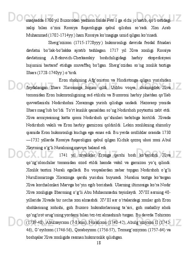 maqsadda   1700   yil Buxorodan yashirin holda Petr I ga elchi jo natib, qo l ostidagiʻ ʻ
xalqi   bilan   o zini   Rossiya   fuqaroligiga   qabul   qilishni   so radi.   Xon   Arab	
ʻ ʻ
Muhammad (1702-1714yy.) ham Rossiya ko magiga umid qilgan ko rinadi. 	
ʻ ʻ
Sherg ozixon   (1715-1728yyy.)   hukmronligi   davrida   feodal   fitnalari	
ʻ
davlatni   bo lak-bo lakka   ajratib   tashlagan.   1717   yil   Xiva   xonligi   Rossiya	
ʻ ʻ
davlatining   A.Bekovich-Cherkasskiy   boshchiligidagi   harbiy   ekspedisiyasi
hujumini   bartaraf   etishga   muvaffaq   bo lgan.   Sherg ozidan   so ng   xonlik   taxtiga	
ʻ ʻ ʻ
Ilbars (1728-1740yy.) o tirdi. 	
ʻ
Eron   shohining   Afg oniston   va   Hindistonga   qilgan   yurishidan	
ʻ
foydalangan   Ilbars   Xurosonga   hujum   qildi.   Ushbu   voqea,   shuningdek   Xiva
tomonidan Eron hukmronligining rad etilishi va Buxoroni  harbiy jihatdan qo llab	
ʻ
quvvatlanishi   Nodirshohni   Xorazmga   yurish   qilishga   undadi.   Hazorasp   yonida
Ilbars mag lub bo ldi. To rt kunlik qamaldan so ng Nodirshoh poytaxtni zabt etdi.	
ʻ ʻ ʻ ʻ
Xiva   armiyasining   katta   qismi   Nodirshoh   qo shinlari   tarkibiga   kiritildi.   Xivada	
ʻ
Nodirshoh   vakili   va   Eron   harbiy   garnizoni   qoldirildi.   Lekin   xonlikning   shimoliy
qismida Eron hukmronligi kuchga ega emas edi. Bu yerda orolliklar orasida 1730
—1732   yillarda   Rossiya   fuqaroligini   qabul   qilgan   Kichik   qozoq   ulusi   xoni   Abul
Xayrning o g li Nuralining mavqei baland edi. 	
ʻ ʻ
1741   yil   xivaliklar   Eronga   qarshi   bosh   ko tarishdi.   Xiva	
ʻ
qo zg olonchilar   tomonidan   ozod   etildi   hamda   vakil   va   garnizon   yo q   qilindi.	
ʻ ʻ ʻ
Xonlik   taxtini   Nurali   egalladi.   Bu   voqealardan   xabar   topgan   Nodirshoh   o g li	
ʻ ʻ
Nurullomirzoga   Xorazmga   qarshi   yurishni   buyuradi.   Nuralini   taxtga   ko targan	
ʻ
Xiva korchalonlari Marvga bo yin egib borishadi. Ularning iltimosiga ko ra Nodir	
ʻ ʻ
Xiva xonligiga Ilbarsning o g li Abu Muhammadni  tayinlaydi. XVIII  asrning 40-	
ʻ ʻ
yillarida Xivada bir  necha xon almashdi. XVIII  asr o rtalaridagi  xonlar goh Eron	
ʻ
shohlarining   xohishi,   goh   Buxoro   hukmdorlarining   ta siri,   goh   mahalliy   aholi	
ʼ
qo ng irot urug ining yordami bilan tez-tez almashinib turgan. Bu davrda Tohirxon	
ʻ ʻ ʻ
(1739-40), Abulxayrxon (7-8 kun), Nuralixon (1740-42), Abulg oziyxon II (1742-	
ʻ
46), G oyibxon (1746-56), Qoraboyxon (1756-57), Temurg oziyxon (1757-64) va	
ʻ ʻ
boshqalar Xiva xonligida rasman hukmronlik qilishgan. 
18 