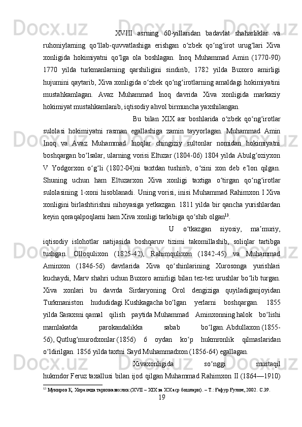 XVIII   asrning   60-yillaridan   badavlat   shaharliklar   va
ruhoniylarning   qo llab-quvvatlashiga   erishgan   o zbek   qo ng irot   urug lari   Xivaʻ ʻ ʻ ʻ ʻ
xonligida   hokimiyatni   qo lga   ola   boshlagan.   Inoq   Muhammad   Amin   (1770-90)	
ʻ
1770   yilda   turkmanlarning   qarshiligini   sindirib,   1782   yilda   Buxoro   amirligi
hujumini qaytarib, Xiva xonligida o zbek qo ng irotlarning amaldagi hokimiyatini	
ʻ ʻ ʻ
mustahkamlagan.   Avaz   Muhammad   Inoq   davrida   Xiva   xonligida   markaziy
hokimiyat mustahkamlanib, iqtisodiy ahvol birmuncha yaxshilangan. 
Bu   bilan   XIX   asr   boshlarida   o zbek   qo ng irotlar	
ʻ ʻ ʻ
sulolasi   hokimiyatni   rasman   egallashiga   zamin   tayyorlagan.   Muhammad   Amin
Inoq   va   Avaz   Muhammad   Inoqlar   chingiziy   sultonlar   nomidan   hokimiyatni
boshqargan bo lsalar, ularning vorisi Eltuzar (1804-06) 1804 yilda Abulg oziyxon	
ʻ ʻ
V   Yodgorxon   o g li   (1802-04)ni   taxtdan   tushirib,   o zini   xon   deb   e lon   qilgan.	
ʻ ʻ ʻ ʼ
Shuning   uchun   ham   Eltuzarxon   Xiva   xonligi   taxtiga   o tirgan   qo ng irotlar	
ʻ ʻ ʻ
sulolasining 1-xoni hisoblanadi. Uning vorisi, inisi Muhammad Rahimxon I Xiva
xonligini birlashtirishni nihoyasiga yetkazgan. 1811 yilda bir qancha yurishlardan
keyin qoraqalpoqlarni ham Xiva xonligi tarkibiga qo shib olgan	
ʻ 13
. 
U   o tkazgan   siyosiy,   ma muriy,	
ʻ ʼ
iqtisodiy   islohotlar   natijasida   boshqaruv   tizimi   takomillashib,   soliqlar   tartibga
tushgan.   Olloqulixon   (1825-42),   Rahimqulixon   (1842-45)   va   Muhammad
Aminxon   (1846-56)   davrlarida   Xiva   qo shinlarining   Xurosonga   yurishlari	
ʻ
kuchaydi, Marv shahri uchun   Buxoro amirligi   bilan tez-tez urushlar bo lib turgan.	
ʻ
Xiva   xonlari   bu   davrda   Sirdaryoning   Orol   dengiziga   quyiladiganjoyidan
Turkmaniston   hududidagi   Kushkagacha   bo lgan   yerlarni   boshqargan.   1855	
ʻ
yilda   Saraxsni   qamal   qilish   paytida   Muhammad   Aminxonning   halok   bo lishi	
ʻ
mamlakatda   parokandalikka   sabab   bo lgan.	
ʻ   Abdullaxon   (1855-
56),   Qutlug murodxonlar	
ʻ   (1856)   6   oydan   ko p   hukmronlik   qilmaslaridan	ʻ
o ldirilgan. 1856 yilda taxtni	
ʻ   Sayd Muhammadxon   (1856-64) egallagan. 
Xivaxonligida   so nggi   mustaqil	
ʻ
hukmdor   Feruz   taxallusi  bilan ijod qilgan   Muhammad Rahimxon II   (1864—1910)
13
 Муниров Қ. Хоразмда тарихнавислик (XVII – XIX ва XX аср бошлари). – Т.: Ғафур Ғулом, 2002.  C.39.
19 