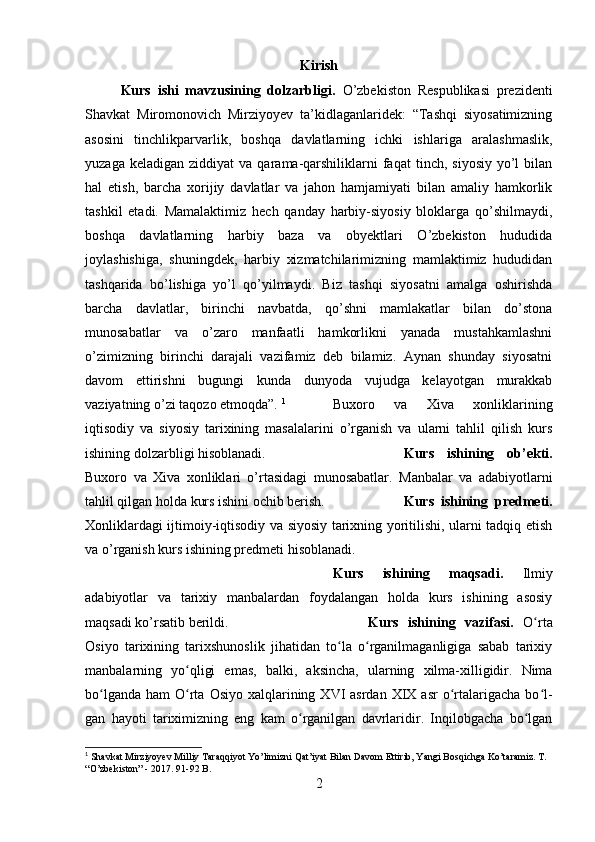 Kirish
Kurs   ishi   mavzusining   dolzarbligi.   O’zbekiston   Respublikasi   prezidenti
Shavkat   Miromonovich   Mirziyoyev   ta’kidlaganlaridek:   “Tashqi   siyosatimizning
asosini   tinchlikparvarlik,   boshqa   davlatlarning   ichki   ishlariga   aralashmaslik,
yuzaga  keladigan   ziddiyat   va  qarama-qarshiliklarni  faqat   tinch,  siyosiy   yo’l  bilan
hal   etish,   barcha   xorijiy   davlatlar   va   jahon   hamjamiyati   bilan   amaliy   hamkorlik
tashkil   etadi.   Mamalaktimiz   hech   qanday   harbiy-siyosiy   bloklarga   qo’shilmaydi,
boshqa   davlatlarning   harbiy   baza   va   obyektlari   O’zbekiston   hududida
joylashishiga,   shuningdek,   harbiy   xizmatchilarimizning   mamlaktimiz   hududidan
tashqarida   bo’lishiga   yo’l   qo’yilmaydi.   Biz   tashqi   siyosatni   amalga   oshirishda
barcha   davlatlar,   birinchi   navbatda,   qo’shni   mamlakatlar   bilan   do’stona
munosabatlar   va   o’zaro   manfaatli   hamkorlikni   yanada   mustahkamlashni
o’zimizning   birinchi   darajali   vazifamiz   deb   bilamiz.   Aynan   shunday   siyosatni
davom   ettirishni   bugungi   kunda   dunyoda   vujudga   kelayotgan   murakkab
vaziyatning o’zi taqozo etmoqda”.  1
Buxoro   va   Xiva   xonliklarining
iqtisodiy   va   siyosiy   tarixining   masalalarini   o’rganish   va   ularni   tahlil   qilish   kurs
ishining dolzarbligi hisoblanadi. Kurs   ishining   ob’ekti.
Buxoro   va   Xiva   xonliklari   o’rtasidagi   munosabatlar.   Manbalar   va   adabiyotlarni
tahlil qilgan holda kurs ishini ochib berish. Kurs   ishining   predmeti.
Xonliklardagi ijtimoiy-iqtisodiy va siyosiy tarixning yoritilishi, ularni tadqiq etish
va o’rganish kurs ishining predmeti hisoblanadi.
Kurs   ishining   maqsadi.   Ilmiy
adabiyotlar   va   tarixiy   manbalardan   foydalangan   holda   kurs   ishining   asosiy
maqsadi ko’rsatib berildi. Kurs   ishining   vazifasi.   O rtaʻ
Osiyo   tarixining   tarixshunoslik   jihatidan   to la   o rganilmaganligiga   sabab   tarixiy	
ʻ ʻ
manbalarning   yo qligi   emas,   bal	
ʻ ki,   aksincha,   ularning   xilma-xilligidir.   Nima
bo lganda  ham   O rta  Osiyo  xalqlarining  XVI   asrdan  XIX  asr   o rtalarigacha  bo l	
ʻ ʻ ʻ ʻ -
gan   hayoti   tariximizning   eng   kam   o rganilgan   davrlaridir.   Inqilobgacha   bo lgan	
ʻ ʻ
1
 Shavkat Mirziyoyev Milliy Taraqqiyot Yo’limizni Qat’iyat Bilan Davom Ettirib, Yangi Bosqichga Ko’taramiz. T. 
“O’zbekiston” - 2017. 91-92 B.
2 