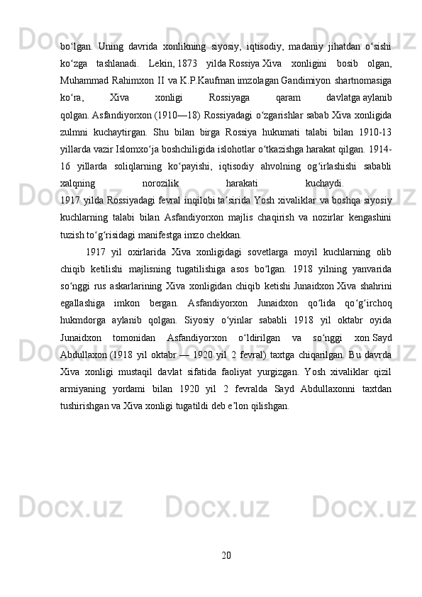 bo lgan.   Uning   davrida   xonlikning   siyosiy,   iqtisodiy,   madaniy   jihatdan   o sishiʻ ʻ
ko zga   tashlanadi.   Lekin,
ʻ   1873   yilda   Rossiya   Xiva   xonligini   bosib   olgan,
Muhammad   Rahimxon   II   va   K.P.Kaufman   imzolagan   Gandimiyon   shartnomasiga
ko ra,   Xiva   xonligi   Rossiyaga   qaram   davlatga
ʻ   aylanib
qolgan.   Asfandiyorxon   (1910—18) Rossiyadagi  o zgarishlar sabab Xiva xonligida	
ʻ
zulmni   kuchaytirgan.   Shu   bilan   birga   Rossiya   hukumati   talabi   bilan   1910-13
yillarda vazir   Islomxo ja	
ʻ   boshchiligida islohotlar o tkazishga harakat qilgan. 1914-	ʻ
16   yillarda   soliqlarning   ko payishi,   iqtisodiy   ahvolning   og irlashishi   sababli	
ʻ ʻ
xalqning   norozilik   harakati   kuchaydi.  
1917 yilda Rossiyadagi   fevral  inqilobi   ta sirida Yosh xivaliklar va boshqa siyosiy	
ʼ
kuchlarning   talabi   bilan   Asfandiyorxon   majlis   chaqirish   va   nozirlar   kengashini
tuzish to g risidagi manifestga imzo chekkan. 	
ʻ ʻ
1917   yil   oxirlarida   Xiva   xonligidagi   sovetlarga   moyil   kuchlarning   olib
chiqib   ketilishi   majlisning   tugatilishiga   asos   bo lgan.   1918   yilning   yanvarida	
ʻ
so nggi   rus   askarlarining   Xiva   xonligidan   chiqib   ketishi	
ʻ   Junaidxon   Xiva   shahrini
egallashiga   imkon   bergan.   Asfandiyorxon   Junaidxon   qo lida   qo g irchoq	
ʻ ʻ ʻ
hukmdorga   aylanib   qolgan.   Siyosiy   o yinlar   sababli   1918   yil   oktabr   oyida	
ʻ
Junaidxon   tomonidan   Asfandiyorxon   o ldirilgan   va   so nggi   xon	
ʻ ʻ   Sayd
Abdullaxon   (1918   yil   oktabr   —   1920   yil   2   fevral)   taxtga   chiqarilgan.   Bu   davrda
Xiva   xonligi   mustaqil   davlat   sifatida   faoliyat   yurgizgan.   Yosh   xivaliklar   qizil
armiyaning   yordami   bilan   1920   yil   2   fevralda   Sayd   Abdullaxonni   taxtdan
tushirishgan va Xiva xonligi tugatildi deb e lon qilishgan.	
ʼ
20 