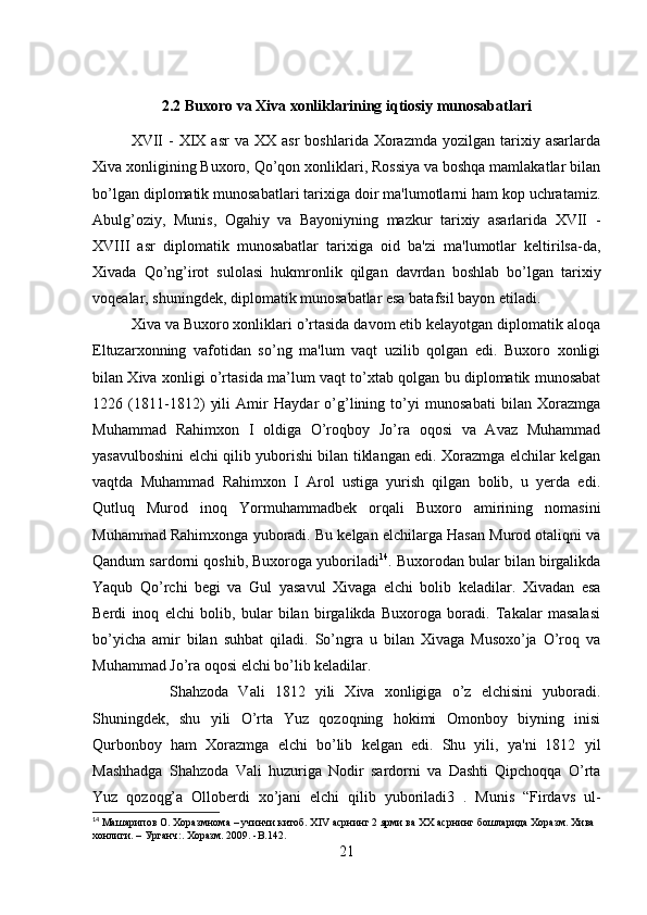 2.2 Buxoro va Xiva xonliklarining iqtiosiy munosabatlari
XVII  -   XIX  asr   va  XX  asr  boshlarida   Xorazmda   yozilgan  tarixiy  asarlarda
Xiva xonligining Buxoro, Qo’qon xonliklari, Rossiya va boshqa mamlakatlar bilan
bo’lgan diplomatik munosabatlari tarixiga doir ma'lumotlarni ham kop uchratamiz.
Abulg’oziy,   Munis,   Ogahiy   va   Bayoniyning   mazkur   tarixiy   asarlarida   XVII   -
XVIII   asr   diplomatik   munosabatlar   tarixiga   oid   ba'zi   ma'lumotlar   keltirilsa-da,
Xivada   Qo’ng’irot   sulolasi   hukmronlik   qilgan   davrdan   boshlab   bo’lgan   tarixiy
voqealar, shuningdek, diplomatik munosabatlar esa batafsil bayon etiladi. 
Xiva va Buxoro xonliklari o’rtasida davom etib kelayotgan diplomatik aloqa
Eltuzarxonning   vafotidan   so’ng   ma'lum   vaqt   uzilib   qolgan   edi.   Buxoro   xonligi
bilan Xiva xonligi o’rtasida ma’lum vaqt to’xtab qolgan bu diplomatik munosabat
1226   (1811-1812)   yili   Amir   Haydar   o’g’lining   to’yi   munosabati   bilan   Xorazmga
Muhammad   Rahimxon   I   oldiga   O’roqboy   Jo’ra   oqosi   va   Avaz   Muhammad
yasavulboshini elchi qilib yuborishi bilan tiklangan edi. Xorazmga elchilar kelgan
vaqtda   Muhammad   Rahimxon   I   Arol   ustiga   yurish   qilgan   bolib,   u   yerda   edi.
Qutluq   Murod   inoq   Yormuhammadbek   orqali   Buxoro   amirining   nomasini
Muhammad Rahimxonga yuboradi. Bu kelgan elchilarga Hasan Murod otaliqni va
Qandum sardorni qoshib, Buxoroga yuboriladi 14
. Buxorodan bular bilan birgalikda
Yaqub   Qo’rchi   begi   va   Gul   yasavul   Xivaga   elchi   bolib   keladilar.   Xivadan   esa
Berdi   inoq   elchi   bolib,   bular   bilan   birgalikda   Buxoroga   boradi.   Takalar   masalasi
bo’yicha   amir   bilan   suhbat   qiladi.   So’ngra   u   bilan   Xivaga   Musoxo’ja   O’roq   va
Muhammad Jo’ra oqosi elchi bo’lib keladilar. 
Shahzoda   Vali   1812   yili   Xiva   xonligiga   o’z   elchisini   yuboradi.
Shuningdek,   shu   yili   O’rta   Yuz   qozoqning   hokimi   Omonboy   biyning   inisi
Qurbonboy   ham   Xorazmga   elchi   bo’lib   kelgan   edi.   Shu   yili,   ya'ni   1812   yil
Mashhadga   Shahzoda   Vali   huzuriga   Nodir   sardorni   va   Dashti   Qipchoqqa   O’rta
Yuz   qozoqg’a   Olloberdi   xo’jani   elchi   qilib   yuboriladi3   .   Munis   “Firdavs   ul-
14
 Машарипов О. Хоразмнома – учинчи китоб. XIV асрнинг 2 ярми ва XX асрнинг бошларида Хоразм. Хива 
хонлиги. – Урганч:. Хоразм. 2009. -B.142.
21 