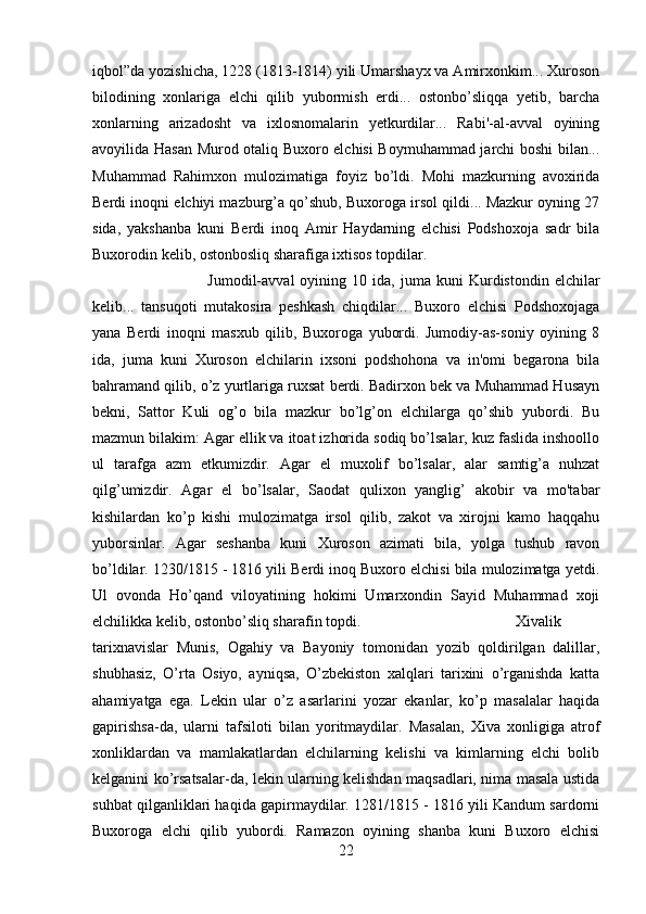 iqbol”da yozishicha, 1228 (1813-1814) yili Umarshayx va Amirxonkim... Xuroson
bilodining   xonlariga   elchi   qilib   yubormish   erdi...   ostonbo’sliqqa   yetib,   barcha
xonlarning   arizadosht   va   ixlosnomalarin   yetkurdilar...   Rabi'-al-avval   oyining
avoyilida Hasan Murod otaliq Buxoro elchisi Boymuhammad jarchi boshi bilan...
Muhammad   Rahimxon   mulozimatiga   foyiz   bo’ldi.   Mohi   mazkurning   avoxirida
Berdi inoqni elchiyi mazburg’a qo’shub, Buxoroga irsol qildi... Mazkur oyning 27
sida,   yakshanba   kuni   Berdi   inoq   Amir   Haydarning   elchisi   Podshoxoja   sadr   bila
Buxorodin kelib, ostonbosliq sharafiga ixtisos topdilar. 
Jumodil-avval   oyining   10  ida,   juma  kuni   Kurdistondin   elchilar
kelib...   tansuqoti   mutakosira   peshkash   chiqdilar...   Buxoro   elchisi   Podshoxojaga
yana   Berdi   inoqni   masxub   qilib,   Buxoroga   yubordi.   Jumodiy-as-soniy   oyining   8
ida,   juma   kuni   Xuroson   elchilarin   ixsoni   podshohona   va   in'omi   begarona   bila
bahramand qilib, o’z yurtlariga ruxsat berdi. Badirxon bek va Muhammad Husayn
bekni,   Sattor   Kuli   og’o   bila   mazkur   bo’lg’on   elchilarga   qo’shib   yubordi.   Bu
mazmun bilakim: Agar ellik va itoat izhorida sodiq bo’lsalar, kuz faslida inshoollo
ul   tarafga   azm   etkumizdir.   Agar   el   muxolif   bo’lsalar,   alar   samtig’a   nuhzat
qilg’umizdir.   Agar   el   bo’lsalar,   Saodat   qulixon   yanglig’   akobir   va   mo'tabar
kishilardan   ko’p   kishi   mulozimatga   irsol   qilib,   zakot   va   xirojni   kamo   haqqahu
yuborsinlar.   Agar   seshanba   kuni   Xuroson   azimati   bila,   yolga   tushub   ravon
bo’ldilar. 1230/1815 - 1816 yili Berdi inoq Buxoro elchisi bila mulozimatga yetdi.
Ul   ovonda   Ho’qand   viloyatining   hokimi   Umarxondin   Sayid   Muhammad   xoji
elchilikka kelib, ostonbo’sliq sharafin topdi.  Xivalik
tarixnavislar   Munis,   Ogahiy   va   Bayoniy   tomonidan   yozib   qoldirilgan   dalillar,
shubhasiz,   O’rta   Osiyo,   ayniqsa,   O’zbekiston   xalqlari   tarixini   o’rganishda   katta
ahamiyatga   ega.   Lekin   ular   o’z   asarlarini   yozar   ekanlar,   ko’p   masalalar   haqida
gapirishsa-da,   ularni   tafsiloti   bilan   yoritmaydilar.   Masalan,   Xiva   xonligiga   atrof
xonliklardan   va   mamlakatlardan   elchilarning   kelishi   va   kimlarning   elchi   bolib
kelganini ko’rsatsalar-da, lekin ularning kelishdan maqsadlari, nima masala ustida
suhbat qilganliklari haqida gapirmaydilar. 1281/1815 - 1816 yili Kandum sardorni
Buxoroga   elchi   qilib   yubordi.   Ramazon   oyining   shanba   kuni   Buxoro   elchisi
22 