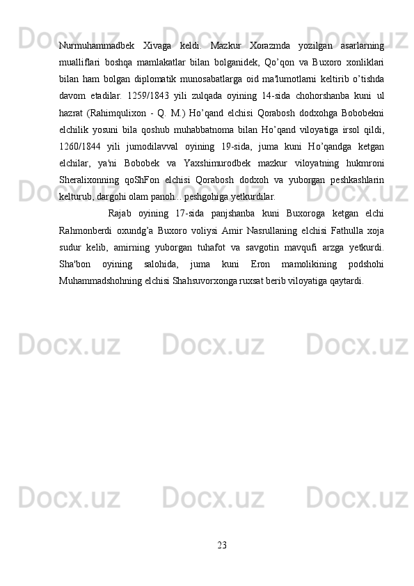 Nurmuhammadbek   Xivaga   keldi.   Mazkur   Xorazmda   yozilgan   asarlarning
mualliflari   boshqa   mamlakatlar   bilan   bolganidek,   Qo’qon   va   Buxoro   xonliklari
bilan   ham   bolgan   diplomatik   munosabatlarga   oid   ma'lumotlarni   keltirib   o’tishda
davom   etadilar.   1259/1843   yili   zulqada   oyining   14-sida   chohorshanba   kuni   ul
hazrat   (Rahimqulixon   -   Q.   M.)   Ho’qand   elchisi   Qorabosh   dodxohga   Bobobekni
elchilik   yosuni   bila   qoshub   muhabbatnoma   bilan   Ho’qand   viloyatiga   irsol   qildi,
1260/1844   yili   jumodilavval   oyining   19-sida,   juma   kuni   Ho’qandga   ketgan
elchilar,   ya'ni   Bobobek   va   Yaxshimurodbek   mazkur   viloyatning   hukmroni
Sheralixonning   qoShFon   elchisi   Qorabosh   dodxoh   va   yuborgan   peshkashlarin
kelturub, dargohi olam panoh... peshgohiga yetkurdilar. 
Rajab   oyining   17-sida   panjshanba   kuni   Buxoroga   ketgan   elchi
Rahmonberdi   oxundg’a   Buxoro   voliysi   Amir   Nasrullaning   elchisi   Fathulla   xoja
sudur   kelib,   amirning   yuborgan   tuhafot   va   savgotin   mavqufi   arzga   yetkurdi.
Sha'bon   oyining   salohida,   juma   kuni   Eron   mamolikining   podshohi
Muhammadshohning elchisi Shahsuvorxonga ruxsat berib viloyatiga qaytardi.
23 