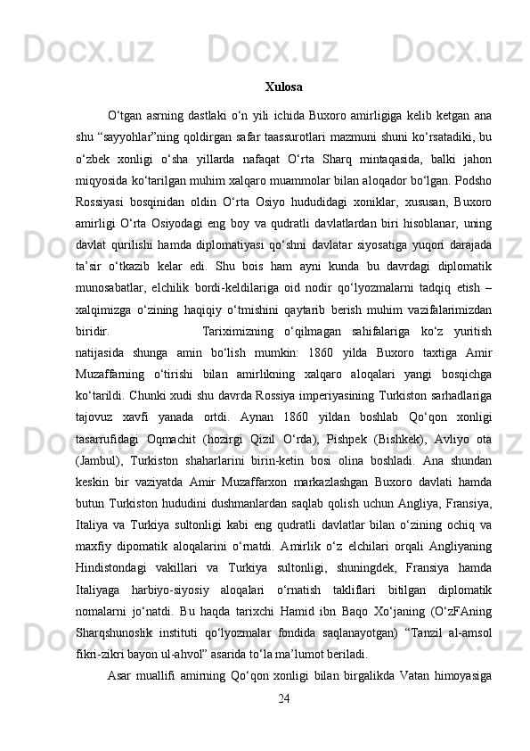 Xulosa
O‘tgan   asrning   dastlaki   o‘n   yili   ichida   Buxoro   amirligiga   kelib   ketgan   ana
shu   “sayyohlar”ning   qoldirgan   safar   taassurotlari   mazmuni   shuni   ko‘rsatadiki,   bu
o‘zbek   xonligi   o‘sha   yillarda   nafaqat   O‘rta   Sharq   mintaqasida,   balki   jahon
miqyosida ko‘tarilgan muhim xalqaro muammolar bilan aloqador bo‘lgan. Podsho
Rossiyasi   bosqinidan   oldin   O‘rta   Osiyo   hududidagi   xoniklar,   xususan,   Buxoro
amirligi   O‘rta   Osiyodagi   eng   boy   va   qudratli   davlatlardan   biri   hisoblanar,   uning
davlat   qurilishi   hamda   diplomatiyasi   qo‘shni   davlatar   siyosatiga   yuqori   darajada
ta’sir   o‘tkazib   kelar   edi.   Shu   bois   ham   ayni   kunda   bu   davrdagi   diplomatik
munosabatlar,   elchilik   bordi-keldilariga   oid   nodir   qo‘lyozmalarni   tadqiq   etish   –
xalqimizga   o‘zining   haqiqiy   o‘tmishini   qaytarib   berish   muhim   vazifalarimizdan
biridir.  Tariximizning   o‘qilmagan   sahifalariga   ko‘z   yuritish
natijasida   shunga   amin   bo‘lish   mumkin:   1860   yilda   Buxoro   taxtiga   Amir
Muzaffarning   o‘tirishi   bilan   amirlikning   xalqaro   aloqalari   yangi   bosqichga
ko‘tarildi. Chunki xudi shu davrda Rossiya imperiyasining Turkiston sarhadlariga
tajovuz   xavfi   yanada   ortdi.   Aynan   1860   yildan   boshlab   Qo‘qon   xonligi
tasarrufidagi   Oqmachit   (hozirgi   Qizil   O‘rda),   Pishpek   (Bishkek),   Avliyo   ota
(Jambul),   Turkiston   shaharlarini   birin-ketin   bosi   olina   boshladi.   Ana   shundan
keskin   bir   vaziyatda   Amir   Muzaffarxon   markazlashgan   Buxoro   davlati   hamda
butun   Turkiston   hududini   dushmanlardan   saqlab   qolish   uchun   Angliya,   Fransiya,
Italiya   va   Turkiya   sultonligi   kabi   eng   qudratli   davlatlar   bilan   o‘zining   ochiq   va
maxfiy   dipomatik   aloqalarini   o‘rnatdi.   Amirlik   o‘z   elchilari   orqali   Angliyaning
Hindistondagi   vakillari   va   Turkiya   sultonligi,   shuningdek,   Fransiya   hamda
Italiyaga   harbiyo-siyosiy   aloqalari   o‘rnatish   takliflari   bitilgan   diplomatik
nomalarni   jo‘natdi.   Bu   haqda   tarixchi   Hamid   ibn   Baqo   Xo‘janing   (O‘zFAning
Sharqshunoslik   instituti   qo‘lyozmalar   fondida   saqlanayotgan)   “Tanzil   al-amsol
fikri-zikri bayon ul-ahvol” asarida to‘la ma’lumot beriladi. 
Asar   muallifi   amirning   Qo‘qon   xonligi   bilan   birgalikda   Vatan   himoyasiga
24 